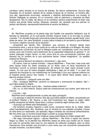 Esa Horrenda Fortaleza
116
carretera: había entrado en el macizo de árboles. Se detuvo súbitamente. Ocurría algo
imposible. En el sendero, delante de él, estaba la figura de un hombre, un hombre alto,
muy alto, ligeramente encorvado, vacilando y silbando distraídamente una tonada; el
Director Delegado en persona. En un momento, todo el optimismo y bienestar de Mark
desapareció. Dio la vuelta. Se detuvo en la carretera; parecía experimentar el dolor más
intenso que jamás había sufrido. Después, cansado, tan cansado que sus piernas no
podían casi llevarlo, reemprendió lentamente el camino de Belbury.
III
Mr. MacPhee ocupaba en la planta baja del Castillo una pequeña habitación que él
llamaba su despacho, en la cual jamás entraba ninguna mujer si no era bajo su propia
custodia. Y en aquella limpia pero polvorienta estancia estaba sentado aquella tarde, poco
antes de cenar, con Jane Studdock, a quien había invitado a fin de darle lo que él llamaba
“un breve y objetivo resumen de la situación”.
—Empezaré por decirle, Mrs. Studdock, que conozco al Director desde hace
muchísimos años, y que la mayor parte de su vida se ha dedicado a la filología. No estoy
personalmente convencido de que la filología pueda ser considerada como una ciencia
exacta, pero cito el hecho como testimonio de su capacidad intelectual en general. Y, sin
querer prejuzgar ningún hecho, no diré, como diría en una conversación ordinaria, que
siempre fue un hombre de lo que podríamos llamar “índole imaginativa”. Su apellido
original era Ransom.
—¿No será el Ransom de Dialecto y Semántica? —dijo Jane.
—El mismo. Este es nuestro hombre —repuso MacPhee—. Pues bien, hará unos seis
años (tengo todos los datos anotados en un librito, pero no tiene importancia de
momento), ocurrió su primera desaparición. Se eclipsó sin dejar rastro durante nueve
meses. Yo creí que se había ahogado bañándose o algo por el estilo. Y un buen día
apareció tan tranquilo en sus habitaciones de Cambridge y tuvo que ingresar enfermo en
el hospital donde estuvo tres meses. Y no quiso decir dónde había estado, salvo a
algunos amigos íntimos.
—¿Y entonces? —preguntó Jane con afán.
—Dijo —prosiguió MacPhee, sacando su tabaquera y acentuando la palabra “dijo”—
que había estado en Marte.
—¿Quiere usted decir que lo dijo... mientras estaba enfermo?
—No, no. Lo dice todavía. Saque usted las consecuencias que quiera, pero esta es la
historia.
—La creo —dijo.
MacPhee tomó cuidadosamente un polvo de rapé y prosiguió:
—Le expongo a usted los hechos. Nos dijo que había estado en Marte, secuestrado por
el profesor Weston y Mr. Devine, o sea, lord Feverstone hoy. Según su relato, había
podido escaparse (en Marte, fíjese bien) y anduvo rondando algún tiempo solo. Solo.
—Supongo que Marte está deshabitado, ¿no?
—No tenemos pruebas respecto a este punto, excepción hecha de su relato. Sabrá
usted indudablemente, Mrs. Studdock, que un hombre en una soledad completa, incluso
en esta tierra (un explorador, por ejemplo), llega a estados de conciencia extraordinarios.
Me han dicho que un hombre puede llegar a olvidar su propia identidad.
—¿Quiere usted decir que pudo imaginar cosas sobre Marte sin haber estado allí?
—No hago insinuación alguna —repuso MacPhee—. Me limito a repetir los hechos.
Según su relato, en el planeta hay diferentes clases de seres que rondan por él. Acaso
por esto ha convertido esta casa en una especie de colección zoológica, pero no tiene
importancia. Dice también que encontró a unos seres que nos conciernen precisamente
en este momento. Los llamó eldiles.
 