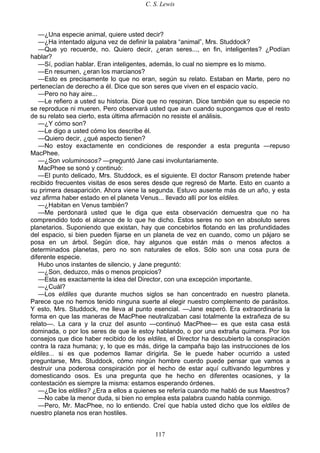 C. S. Lewis
117
—¿Una especie animal, quiere usted decir?
—¿Ha intentado alguna vez de definir la palabra “animal”, Mrs. Studdock?
—Que yo recuerde, no. Quiero decir, ¿eran seres..., en fin, inteligentes? ¿Podían
hablar?
—Sí, podían hablar. Eran inteligentes, además, lo cual no siempre es lo mismo.
—En resumen, ¿eran los marcianos?
—Esto es precisamente lo que no eran, según su relato. Estaban en Marte, pero no
pertenecían de derecho a él. Dice que son seres que viven en el espacio vacío.
—Pero no hay aire...
—Le refiero a usted su historia. Dice que no respiran. Dice también que su especie no
se reproduce ni mueren. Pero observará usted que aun cuando supongamos que el resto
de su relato sea cierto, esta última afirmación no resiste el análisis.
—¿Y cómo son?
—Le digo a usted cómo los describe él.
—Quiero decir, ¿qué aspecto tienen?
—No estoy exactamente en condiciones de responder a esta pregunta —repuso
MacPhee.
—¿Son voluminosos? —preguntó Jane casi involuntariamente.
MacPhee se sonó y continuó:
—El punto delicado, Mrs. Studdock, es el siguiente. El doctor Ransom pretende haber
recibido frecuentes visitas de esos seres desde que regresó de Marte. Esto en cuanto a
su primera desaparición. Ahora viene la segunda. Estuvo ausente más de un año, y esta
vez afirma haber estado en el planeta Venus... llevado allí por los eldiles.
—¿Habitan en Venus también?
—Me perdonará usted que le diga que esta observación demuestra que no ha
comprendido todo el alcance de lo que he dicho. Estos seres no son en absoluto seres
planetarios. Suponiendo que existan, hay que concebirlos flotando en las profundidades
del espacio, si bien pueden fijarse en un planeta de vez en cuando, como un pájaro se
posa en un árbol. Según dice, hay algunos que están más o menos afectos a
determinados planetas, pero no son naturales de ellos. Sólo son una cosa pura de
diferente especie.
Hubo unos instantes de silencio, y Jane preguntó:
—¿Son, deduzco, más o menos propicios?
—Esta es exactamente la idea del Director, con una excepción importante.
—¿Cuál?
—Los eldiles que durante muchos siglos se han concentrado en nuestro planeta.
Parece que no hemos tenido ninguna suerte al elegir nuestro complemento de parásitos.
Y esto, Mrs. Studdock, me lleva al punto esencial. —Jane esperó. Era extraordinaria la
forma en que las maneras de MacPhee neutralizaban casi totalmente la extrañeza de su
relato—. La cara y la cruz del asunto —continuó MacPhee— es que esta casa está
dominada, o por los seres de que le estoy hablando, o por una extraña quimera. Por los
consejos que dice haber recibido de los eldiles, el Director ha descubierto la conspiración
contra la raza humana; y, lo que es más, dirige la campaña bajo las instrucciones de los
eldiles... si es que podemos llamar dirigirla. Se le puede haber ocurrido a usted
preguntarse, Mrs. Studdock, cómo ningún hombre cuerdo puede pensar que vamos a
destruir una poderosa conspiración por el hecho de estar aquí cultivando legumbres y
domesticando osos. Es una pregunta que he hecho en diferentes ocasiones, y la
contestación es siempre la misma: estamos esperando órdenes.
—¿De los eldiles? ¿Era a ellos a quienes se refería cuando me habló de sus Maestros?
—No cabe la menor duda, si bien no emplea esta palabra cuando habla conmigo.
—Pero, Mr. MacPhee, no lo entiendo. Creí que había usted dicho que los eldiles de
nuestro planeta nos eran hostiles.
 