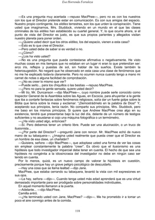 Esa Horrenda Fortaleza
118
—Es una pregunta muy acertada —repuso MacPhee—, pero no es con los nuestros
con los que el Director pretende estar en comunicación. Es con sus amigos del espacio.
Nuestro propio contingente, los eldiles terrestres, son los que urden la conspiración. Tiene
usted que imaginarnos, Mrs. Studdock, viviendo en un mundo en el que las clases
criminales de los eldiles han establecido su cuartel general. Y, lo que ocurre ahora, si el
punto de vista del Director es justo, es que sus propios parientes y allegados visitan
nuestro planeta para poner orden.
—¿Quiere usted decir que los otros eldiles, los del espacio, vienen a esta casa?
—Esto es lo que cree el Director.
—Pero usted debe de saber si es verdad o no.
—¿Cómo?
—¿Los ha visto usted?
—No es una pregunta que pueda contestarse afirmativa o negativamente. He visto
muchas cosas en mis tiempos que no estaban en un lugar ni eran lo que pretendían ser:
arco iris, reflejos y puestas de sol, sin hablar de los sueños. Existe también la
heterosugestión. No negaré que he observado en esta casa una clase de fenómenos que
no me he explicado todavía claramente. Pero no ocurren nunca cuando tengo a mano mi
carnet de notas o alguna facilidad de comprobación.
—¿No es creer lo mismo que ver?
—Puede serlo... para los chiquillos o las bestias —repuso MacPhee.
—¿Pero no para la gente sensata, quiere usted decir?
—Mi tío, Mr. Duncanson —dijo MacPhee—, cuyo nombre puede serle conocido como
Inspector General de la Asamblea sobre las Aguas, en Escocia, para ahuyentar a la gente
que iba a contarle fantasías sobre fenómenos religiosos, solía dar un fuerte golpe sobre la
Biblia que tenía sobre la mesa y exclamar: “¡Demostrádmelo en la palabra de Dios!” Y,
aceptando sus principios, tenía razón. No comparto sus principios, Mrs. Studdock, pero
me baso en los mismos principios. Si quiere que Andrew MacPhee crea algo en su
existencia, tendrá que presentarse bajo la luz del día, delante de un número de testigos
suficientes y no asustarse si cojo una máquina fotográfica o un termómetro.
—¿Ha visto usted algo, entonces?
—Sí. Pero debemos tener un criterio libre. Puede ser una alucinación, o un truco de
ilusionista...
—¿Por parte del Director? —preguntó Jane con rencor. Mr. MacPhee echó de nuevo
mano de su tabaquera—. ¿Imagina usted realmente que pueda creer que el Director es
un hombre de esa clase, un charlatán?
—Quisiera, señora —dijo MacPhee—, que adoptase usted una forma de ver las cosas
sin emplear constantemente la palabra “creer”. Es obvio que el ilusionismo es una
hipótesis que todo investigador imparcial debe tener en cuenta. El hecho de que sea una
hipótesis no congénita a la idiosincrasia del investigador no debe en ningún caso ser
tenido en cuenta.
Por lo menos, quizá, es un nuevo campo de valorar la hipótesis en cuestión,
precisamente porque hay un grave peligro psicológico de descuidarlo.
—Hay una cosa que se llama lealtad —dijo Jane.
MacPhee, que estaba cerrando su tabaquera, levantó la vista con mil expresiones en
sus ojos.
—La hay, señora —dijo—. Cuando tenga usted más edad aprenderá que es una virtud
demasiado importante para ser prodigada sobre personalidades individuales.
En aquel momento llamaron a la puerta.
—Adelante... —dijo MacPhee.
Camilla entró.
—¿Ha terminado usted con Jane, MacPhee? —dijo—. Me ha prometido ir a tomar un
poco el aire conmigo antes de la comida.
 