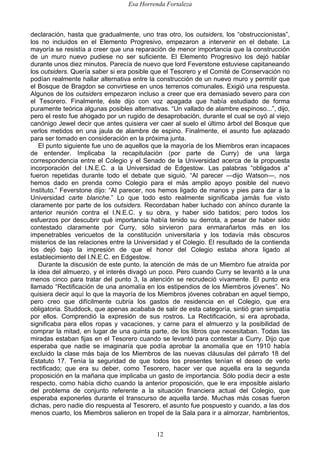 Esa Horrenda Fortaleza
12
declaración, hasta que gradualmente, uno tras otro, los outsiders, los “obstruccionistas”,
los no incluidos en el Elemento Progresivo, empezaron a intervenir en el debate. La
mayoría se resistía a creer que una reparación de menor importancia que la construcción
de un muro nuevo pudiese no ser suficiente. El Elemento Progresivo los dejó hablar
durante unos diez minutos. Parecía de nuevo que lord Feverstone estuviese capitaneando
los outsiders. Quería saber si era posible que el Tesorero y el Comité de Conservación no
podían realmente hallar alternativa entre la construcción de un nuevo muro y permitir que
el Bosque de Bragdon se convirtiese en unos terrenos comunales. Exigió una respuesta.
Algunos de los outsiders empezaron incluso a creer que era demasiado severo para con
el Tesorero. Finalmente, éste dijo con voz apagada que había estudiado de forma
puramente teórica algunas posibles alternativas. “Un vallado de alambre espinoso...”, dijo,
pero el resto fue ahogado por un rugido de desaprobación, durante el cual se oyó al viejo
canónigo Jewel decir que antes quisiera ver caer al suelo el último árbol del Bosque que
verlos metidos en una jaula de alambre de espino. Finalmente, el asunto fue aplazado
para ser tomado en consideración en la próxima junta.
El punto siguiente fue uno de aquellos que la mayoría de los Miembros eran incapaces
de entender. Implicaba la recapitulación (por parte de Curry) de una larga
correspondencia entre el Colegio y el Senado de la Universidad acerca de la propuesta
incorporación del I.N.E.C. a la Universidad de Edgestow. Las palabras “obligados a”
fueron repetidas durante todo el debate que siguió. “Al parecer —dijo Watson—, nos
hemos dado en prenda como Colegio para el más amplio apoyo posible del nuevo
Instituto.” Feverstone dijo: “Al parecer, nos hemos ligado de manos y pies para dar a la
Universidad carte blanche.” Lo que todo esto realmente significaba jamás fue visto
claramente por parte de los outsiders. Recordaban haber luchado con ahínco durante la
anterior reunión contra el I.N.E.C. y su obra, y haber sido batidos; pero todos los
esfuerzos por descubrir qué importancia había tenido su derrota, a pesar de haber sido
contestado claramente por Curry, sólo sirvieron para enmarañarlos más en los
impenetrables vericuetos de la constitución universitaria y los todavía más obscuros
misterios de las relaciones entre la Universidad y el Colegio. El resultado de la contienda
los dejó bajo la impresión de que el honor del Colegio estaba ahora ligado al
establecimiento del I.N.E.C. en Edgestow.
Durante la discusión de este punto, la atención de más de un Miembro fue atraída por
la idea del almuerzo, y el interés divagó un poco. Pero cuando Curry se levantó a la una
menos cinco para tratar del punto 3, la atención se recrudeció vivamente. El punto era
llamado “Rectificación de una anomalía en los estipendios de los Miembros jóvenes”. No
quisiera decir aquí lo que la mayoría de los Miembros jóvenes cobraban en aquel tiempo,
pero creo que difícilmente cubría los gastos de residencia en el Colegio, que era
obligatoria. Studdock, que apenas acababa de salir de esta categoría, sintió gran simpatía
por ellos. Comprendió la expresión de sus rostros. La Rectificación, si era aprobada,
significaba para ellos ropas y vacaciones, y carne para el almuerzo y la posibilidad de
comprar la mitad, en lugar de una quinta parte, de los libros que necesitaban. Todas las
miradas estaban fijas en el Tesorero cuando se levantó para contestar a Curry. Dijo que
esperaba que nadie se imaginaría que podía aprobar la anomalía que en 1910 había
excluido la clase más baja de los Miembros de las nuevas cláusulas del párrafo 18 del
Estatuto 17. Tenía la seguridad de que todos los presentes tenían el deseo de verlo
rectificado; que era su deber, como Tesorero, hacer ver que aquella era la segunda
proposición en la mañana que implicaba un gasto de importancia. Sólo podía decir a este
respecto, como había dicho cuando la anterior proposición, que le era imposible aislarlo
del problema de conjunto referente a la situación financiera actual del Colegio, que
esperaba exponerles durante el transcurso de aquella tarde. Muchas más cosas fueron
dichas, pero nadie dio respuesta al Tesorero, el asunto fue pospuesto y cuando, a las dos
menos cuarto, los Miembros salieron en tropel de la Sala para ir a almorzar, hambrientos,
 