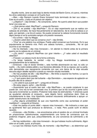 Esa Horrenda Fortaleza
120
Aquella noche, Jane se aseó bajo la atenta mirada del Barón Corvo, el cuervo, mientras
los otros celebraban consejo en el Cuarto Azul.
—Bien —dijo Ransom cuando Grace Ironwood hubo terminado de leer sus notas—.
Este es el sueño, y todo en él parece ser objetivo.
—¿Objetivo? —dijo Dimble—. No comprendo, señor. No querrá usted decir que pueden
tener una cosa así...
—¿Qué piensa usted, MacPhee? —preguntó Ransom.
—¡Oh! sí, es posible —dijo MacPhee—. Es un viejo experimento que se realiza con
cabezas de animales. Se hace frecuentemente en laboratorios. Se le corta la cabeza a un
gato, por ejemplo, y se tira el cuerpo. Se puede conservar la cabeza funcionando durante
algún tiempo si se le suministra sangre a la presión necesaria.
—Es curioso —dijo Ivy Maggs.
—¿Quiere usted decir que se conserva viva? —dijo Dimble.
—“Viva” es una palabra muy ambigua. Puede usted conservar sus funciones. Es lo que
popularmente se llamaría viva. Pero una cabeza humana..., consciente... No sé qué
ocurriría si se intentase.
—Se ha intentado —dijo miss Ironwood—. Un alemán lo intentó antes de la primera
guerra con la cabeza de un criminal.
—¿Es cierto? —preguntó MacPhee con gran interés—. ¿Y sabe usted el resultado
obtenido?
—Fracasó. La cabeza murió de la forma ordinaria.
—Ya tengo bastante, la verdad —dijo Ivy Maggs levantándose y saliendo
precipitadamente de la habitación.
—Entonces —dijo el doctor Dimble—, esta horrible abominación es real, no sólo un
sueño. —Su rostro estaba pálido y sus facciones alteradas. El de su esposa, por su parte,
sólo demostraba esa repugnancia contenida con que una dama de la vieja escuela
escucha algún detalle repulsivo cuando su mención resulta inevitable.
—No hay pruebas de ello —dijo MacPhee—. Me limito a exponer los hechos. Lo que la
muchacha ha soñado es posible.
—¿Y qué quiere decir eso del turbante —dijo Denniston—, esa especie de agitación en
la parte alta de la cabeza?
—¿Ve usted lo que puede ser? —preguntó el Director.
—No estoy seguro, señor —dijo Dimble.
—Suponiendo que el sueño sea real —dijo MacPhee—, se puede conjeturar lo que
puede ser. Una vez la han conservado viva, lo primero que se les ocurrirá a gente como
esa sería incrementar su cerebro. Probarían toda clase de estimulantes. Y entonces quizá
se ayudarían abriendo el occipucio... para dejarlo hervir, podríamos decir. Esta es
indudablemente la idea. Una hipertrofia cerebral induciendo artificialmente a apoyar un
poder sobrehumano de meditación.
—¿Hay alguna probabilidad de que una hipertrofia como esa aumentase el poder
meditativo? —preguntó el Director.
—Este me parece el punto débil —repuso miss Ironwood—. Me inclinaría a creer que
es igualmente fácil que produzca la demencia... o nada. Pero puede surtir el efecto
opuesto.
—Entonces —dijo Dimble—, nos encontramos ante el cerebro de un criminal hinchado
en proporciones sobrehumanas, experimentando una forma de conciencia que no
podemos imaginar, pero que, presumiblemente, es una conciencia de sufrimiento y de
odio.
—No hay certidumbre —dijo miss Ironwood— de que hubiese mucho sufrimiento. Algún
dolor en el cuello, quizá, al principio.
—Lo que nos interesa mucho más, de momento —dijo MacPhee—, es determinar qué
 