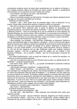 C. S. Lewis
121
conclusiones podemos sacar de todos estos experimentos con la cabeza de Alcasan y
qué medidas prácticas deben ser tomadas por parte nuestra, siempre, y simplemente
como hipótesis, en la suposición de que el sueño sea verídico.
—De momento, nos dice ya una cosa —dijo Denniston.
—¿Qué es? —preguntó MacPhee.
—Que el movimiento enemigo es internacional. Conseguir esa cabeza representa tener
vara alta con una policía extranjera por lo menos.
MacPhee se frotó las manos.
—Hombre —dijo—, tiene usted visos de pensador lógico. Pero la deducción no es
exacta. Puede haber intervenido el soborno y explicar el hecho sin discusión.
—Nos dice a la larga una cosa más importante todavía —dijo el Director—. Representa
que si esa técnica tiene realmente éxito, la gente de Belbury ha descubierto, con
propósitos prácticos, una manera de hacerse inmortales. —Hubo un momento de silencio,
y después continuó—: Esto es el principio de lo que es realmente la nueva especie: las
Cabezas Elegidas, que nunca mueren. Ellos lo llamarán un nuevo paso en la evolución. Y
de ahora en adelante, todos los seres que ustedes y yo llamamos humanos son simples
candidatos a la admisión en las nuevas especies, o bien sus esclavos, quizá su alimento.
—El nacimiento del Hombre Sin Cuerpo —dijo Dimble.
—Muy probable, muy probable —dijo MacPhee, tendiéndole su tabaquera. Dimble la
rehusó, pero MacPhee cogió un buen pellizco y prosiguió—: Pero no sirve de nada aplicar
todas las fuerzas de la retórica a quitarnos la cabeza de encima de los hombros porque a
otros les han quitado los hombros de debajo de la cabeza. Defenderé la cabeza del
Director, y la suya, doctor Dimble, y la mía propia, contra esa gente, hierva su cerebro o
no. Con tal de que hagamos uso de ella. Celebraría saber qué medidas prácticas
proponen ustedes. —Se dio un golpecito sobre las rodillas con los nudillos y miró
fijamente al Director—. Es un asunto —añadió— que me he aventurado a proponer de
antemano.
Una súbita transformación, como el surgir de la llama de un montón de rescoldos, se
efectuó en el rostro de Grace Ironwood.
—¿Es que no podemos confiar en que el Director trace su plan a su debido tiempo, Mr.
MacPhee? —preguntó orgullosamente.
—Del mismo modo, doctor —dijo él—, ¿no puede concedérsele la suficiente confianza
para que oiga su plan?
—¿Qué quiere usted decir, MacPhee? —preguntó Dimble.
—Señor Director —dijo MacPhee—, me perdonará usted que le hable francamente.
Sus enemigos han conseguido esta cabeza. Han tomado posesión de Edgestow, y están
en camino de suspender todas las leyes de Inglaterra. Y, no obstante, nos dice usted que
no es hora todavía de moverse. Si hubiesen ustedes seguido mi consejo hace seis meses
tendríamos ahora una organización extendida por toda Inglaterra y quizá una parte de la
Cámara de los Comunes. Sé perfectamente lo que dirán: que éstos no son los métodos
adecuados. Y quizá no lo sean. Pero si no puede usted seguir nuestro consejo ni darnos
nada que hacer, ¿para qué estamos aquí sentados? ¿Ha pensado usted seriamente en
despedirnos y buscar nuevos colegas con los cuales poder trabajar?
—¿Disolver la compañía, quiere usted decir? —preguntó Dimble.
—Eso mismo —dijo MacPhee.
El Director levantó la vista sonriendo.
—No tengo poderes para disolverla —dijo.
—En este caso —dijo MacPhee—, debo preguntar qué autoridad tiene usted para
habernos reunido.
—Jamás los he reunido —repuso el Director. Después, dirigiendo una mirada circular a
los concurrentes, añadió—: Aquí hay un error de comprensión. ¿Están ustedes bajo la
impresión de que yo los he elegido? ¿No es eso? —repitió, al ver que nadie contestaba.
 