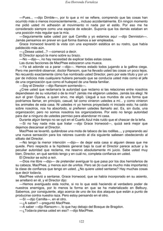 Esa Horrenda Fortaleza
122
—Pues... —dijo Dimble—, por lo que a mí se refiere, comprendo que las cosas han
ocurrido más o menos inconscientemente..., incluso accidentalmente. En ningún momento
me pidió usted mi adhesión al movimiento ni nada por el estilo. Por eso me he
considerado siempre como una especie de edecán. Suponía que los demás estaban en
una posición más regular que la mía.
—Seguramente sabe usted por qué Camilla y yo estamos aquí —dijo Denniston—.
Jamás pensamos en prever en qué forma íbamos a ser empleados.
Grace Ironwood levantó la vista con una expresión estática en su rostro, que había
palidecido más aún.
—¿Desea usted...? —comenzó a decir.
El Director apoyó la mano sobre su brazo.
—No —dijo—, no hay necesidad de explicar todas estas cosas.
Las duras facciones de MacPhee esbozaron una mueca.
—Ya sé adonde va a parar —dijo—. Hemos estado todos jugando a la gallina ciega.
Pero me permitiré observar, doctor Ransom, que ha llevado usted las cosas un poco lejos.
No recuerdo exactamente cómo fue nombrado usted Director, pero por este título y por un
par de indicios más cualquiera hubiera pensado que se conducía usted más como el jefe
de una organización que como el huésped de una fiesta familiar.
—Soy el Director —dijo Ransom sonriendo—.
¿Cree usted que reclamaría la autoridad que reclamo si las relaciones entre nosotros
dependiesen de su voluntad o de la mía? Jamás me eligieron ustedes. Jamás los elegí. Ni
aun el gran Oyarsa, a quien sirvo, me eligió. Llegué a sus mundos de una forma que
podríamos llamar, en principio, casual; tal como vinieron ustedes a mí... y como vinieron
los animales de esta casa. Ni ustedes ni yo hemos proyectado ni iniciado esto; ha caído
sobre nosotros, nos ha absorbido, si prefieren ustedes llamarlo así. Es, sin duda, una
organización; pero no somos nosotros los organizadores. Por esto no tengo autoridad
para dar a ninguno de ustedes permiso para abandonar mi casa.
Durante algún tiempo no se oyó en el Cuarto Azul más ruido que el chascar de la leña.
—Si no hay nada más que tratar —dijo Grace Ironwood—, quizá será mejor que
dejemos descansar al Director.
MacPhee se levantó, quitándose una mota de tabaco de las rodillas..., y preparando así
una nueva sensación para los ratones cuando al día siguiente saliesen obedeciendo al
silbato del Director.
—No tengo la menor intención —dijo— de dejar esta casa si alguien desea que me
quede. Pero respecto a la hipótesis general bajo la cual el Director parece actuar y la
peculiar autoridad que reclama, me reservo absolutamente mi juicio. Sabe usted muy
bien, Director, en qué sentido tengo y en cuál no, completa confianza en usted.
El Director se echó a reír.
—Dios me libre —dijo— de pretender averiguar lo que pasa por los dos hemisferios de
su cabeza, MacPhee, y menos aún de unirlos. Pero sé (lo cual es mucho más importante)
la clase de confianza que tengo en usted. ¿No quiere usted sentarse? Hay muchas cosas
que decir todavía.
MacPhee volvió a sentarse. Grace Ironwood, que se había incorporado en su asiento,
se arrellanó en él, y el Director dijo:
—Hemos averiguado esta noche, si no lo que está haciendo el verdadero poder de
nuestros enemigos, por lo menos la forma en que se ha materializado en Belbury.
Sabemos, por consiguiente, algo acerca de uno de los dos ataques que están a punto de
producirse contra nuestra raza. Pero estoy pensando en el otro.
—Sí —dijo Camilla—, en el otro.
—¿A saber? —preguntó MacPhee.
—A saber —dijo Ransom—, lo que hay debajo del Bosque de Bragdon.
—¿Todavía piensa usted en eso? —dijo MacPhee.
 