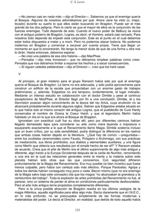 C. S. Lewis
123
—No pienso casi en nada más —dijo el Director—. Sabemos ya que el enemigo quería
el Bosque. Algunos de nosotros adivinábamos por qué. Ahora Jane ha visto (o, mejor,
tocado) durante su sueño lo que ellos están buscando en Bragdon. Puede ser el más
grande de los dos peligros. Pero lo cierto es que el mayor de ellos es la conjunción de las
fuerzas enemigas. Todo depende de esto. Cuando el nuevo poder de Belbury se reúna
con el antiguo poderío de Bragdon, Logres, es decir, el Hombre, estará casi cercado. Para
nosotros todo depende de impedir esta conjunción. Este es el punto en el cual debemos
estar todos dispuestos a matar y a morir. Pero no podemos atacar todavía. No podemos
meternos en Bragdon y comenzar a excavar por cuenta propia. Tiene que llegar un
momento en que lo encontrarán. No tengo la menor duda de que de una forma u otra nos
lo dirán. Hasta entonces, debemos esperar.
—No creo una palabra de esa otra historia —dijo MacPhee.
—Pensaba —dijo miss Ironwood— que no debíamos emplear palabras como creer.
Pensaba que nos debíamos limitar a exponer los hechos y a sacar consecuencias.
—Si siguen ustedes peleándose —dijo el Director—, creo que los haré casar.
V
Al principio, el gran misterio para el grupo Ransom había sido por qué el enemigo
quería el Bosque de Bragdon. La tierra no era adecuada, y sólo podía aprovecharse para
construir un edificio de la escala que proyectaban con un enorme gasto de trabajos
preliminares; y, además, Edgestow no era tampoco, evidentemente, el lugar indicado.
Mediante un intenso estudio en colaboración con el doctor Dimble y pese al continuo
escepticismo de MacPhee, el Director llegó por fin a una conclusión. Dimble, él y los
Denniston poseían algún conocimiento de la época del rey Artús, cuya erudición no se
alcanzará probablemente durante algunos siglos. Sabían que Edgestow estaba situado en
lo que había sido el mismo corazón del antiguo Logres, que el pueblecillo de Cure Hardy
conservaba el nombre de Ozana le Coeur Hardi, y que el legendario Merlín había
habitado un día en lo que era ahora el Bosque de Bragdon.
Ignoraban con exactitud cuál fue su obra allí; pero por diferentes caminos habían
llegado demasiado lejos para considerar su arte como mera leyenda o impostura o
equipararlo exactamente a lo que el Renacimiento llamó Magia. Dimble sostenía incluso
que un buen crítico, por su sola sensibilidad, podía distinguir la diferencia en los rastros
que ambas cosas habían dejado en la literatura. “¿Qué hay de común —preguntaba—
entre los ocultistas ceremoniales como Fausto, Próspero o Archimago, con sus prácticas
de medianoche, sus libros prohibidos, sus diablos y elementales auxiliares, y una figura
como Merlín que obtenía sus resultados por el simple hecho de ser él?” Y Ransom estaba
de acuerdo. Creía que el arte de Merlín era el último superviviente de algo más antiguo y
diferente, algo traído a la Europa Occidental después de la caída de Numitor, remontando
a una era en la cual las relaciones generales entre la mente y la materia sobre este
planeta habían sido otras que las que conocemos. Con seguridad difirieron
profundamente de la Magia del Renacimiento. Era muy posible (si bien incierto) que fuese
menos culpable, pero había con certeza sido más efectivo. Porque Paracelso, Agripa y
todos los demás habían conseguido muy poco o nada; Bacon mismo (que no era enemigo
de la Magia salvo bajo este concepto) cita que los magos “no alcanzaban la grandeza y la
certidumbre del trabajo”. Toda la explosión de artes prohibidas del Renacimiento no fue, al
parecer, sino un sistema de perder el alma en condiciones particularmente desfavorables.
Pero el arte más antiguo tenía propósitos completamente diferentes.
Pero si la única posible atracción de Bragdon residía en los últimos vestigios de la
magia Atlántica, aquello significaba para ellos algo más. Decía claramente que el I.N.E.C.,
en lo más profundo, no se preocupaba simplemente de las formas modernas y
materialistas del poder. Le decía al Director, en realidad, que detrás de todo aquello había
 