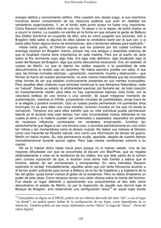 Esa Horrenda Fortaleza
124
energía eldílica y conocimiento eldílico. Otra cuestión era, desde luego, si sus miembros
humanos tenían conocimiento de los obscuros poderes que eran en realidad los
verdaderos organizadores. Y, en el fondo, este punto acaso no fuese muy importante.
Como Ransom había dicho más de una vez, “lo sepan o no lo sepan, de todos modos va
a ocurrir lo mismo. La cuestión no estriba en la forma en que actuará la gente de Belbury
(los Eldiles Sombríos se ocuparán de ello), sino en cómo juzgarán sus acciones. Irán a
Bragdon; falta saber si algunos de ellos sabrán la verdadera razón por la que van, o si
todos ellos forjan alguna teoría de emanaciones, aire o tensiones etéreas para explicarlo.”
Hasta cierto punto, el Director supuso que los poderes por los cuales luchaba el
enemigo residían en Bragdon mismo, porque hay una antigua y extendida creencia de
que la localidad misma tiene importancia en esta materia. Pero por el sueño de Jane
sobre el frío durmiente supo algo más. Era algo más definitivo, algo localizado bajo el
suelo del Bosque de Bragdon, algo que podía descubrirse excavando. Era, en realidad, el
cuerpo de Merlín. Lo que le dijeron los eldiles respecto a la posibilidad de este
descubrimiento lo recibió casi sin asombro. No había asombro posible con ellos. A sus
ojos, las formas normales telúricas —generación, nacimiento, muerte y destrucción— que
forman el marco de nuestro pensamiento, no eran menos maravillosas que las incontables
otras formas de ser que estaban continuamente presentes en sus mentes incansables.
Para aquellas altas criaturas cuya actividad construye lo que llamamos Naturaleza, nada
es “natural”. Desde su estado, la arbitrariedad esencial, por llamarla así, de toda creación
es incesantemente visible; para ellos no hay suposiciones básicas; todo brota, con la
voluntaria belleza de una broma o una canción, de aquel milagroso momento de
autolimitación, mientras el Infinito, proyectando miríadas de posibilidades, arroja fuera de
sí la elegida y positiva invención. Que un cuerpo pueda permanecer mil quinientos años
incorrupto no es para ellos una cosa extraña; conocen mundos en los que no existe la
corrupción. Tampoco era para ellos extraño que su vida individual pueda permanecer
latente en él durante todo este tiempo; han visto innumerables modos diferentes en los
cuales el alma y la materia pueden ser combinados y separados; separados sin pérdida
de recíproca influencia, combinados sin verdadera encarnación, fundidos tan
estrechamente que llegan a ser una tercera cosa, o reunidos periódicamente en una unión
tan íntima y tan momentánea como el abrazo nupcial. No daban sus noticias al Director
como una maravilla de filosofía natural, sino como una información de tiempo de guerra.
Merlín no había muerto. Su vida permanecía oculta, apartada, alejada de nuestro tiempo
monodimensional durante quince siglos. Pero bajo ciertas condiciones volvería a su
cuerpo.
No se lo habían dicho hasta hacía poco porque no lo habían sabido. Una de las
mayores dificultades con que se encontraba al discutir con MacPhee, que se negaba
obstinadamente a creer en la existencia de los eldiles, era que éste partía de la común
pero curiosa suposición de que, si existían unos seres más fuertes y sabios que el
hombre, debían de ser omniscientes y omnipotentes. En vano intentaba Ransom
explicarle la verdad. Indudablemente, aquellos seres que con tanta frecuencia acudían a
él tenían poder suficiente para borrar a Belbury de la faz de Inglaterra y a Inglaterra de la
faz del globo; quizá borrar incluso el globo de la existencia. Pero no debía emplearse un
poder de esta clase. Como tampoco tenían una visión directa sobre la mente del hombre.
Fue desde un lugar diferente y aproximando sus conocimientos al otro lado cómo
descubrieron el estado de Merlín; no por la inspección de aquello que dormía bajo el
Bosque de Bragdon, sino observando una configuración úbica18
en aquel lugar donde
18
Esta palabra no figura en el DRAE; podría ser un cultismo derivado del latín “ubi”, o sea el lugar
“en dónde”; así podría querer hablar de la configuración de ese lugar, como dependiente de su
ubicación. También podría ser una errata, habiéndose escrito “úbica” en lugar de “única”. (Nota del
editor digital)
 