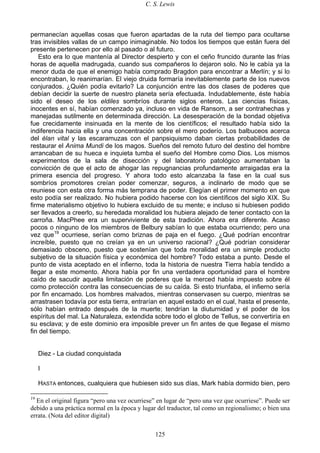 C. S. Lewis
125
permanecían aquellas cosas que fueron apartadas de la ruta del tiempo para ocultarse
tras invisibles vallas de un campo inimaginable. No todos los tiempos que están fuera del
presente pertenecen por ello al pasado o al futuro.
Esto era lo que mantenía al Director despierto y con el ceño fruncido durante las frías
horas de aquella madrugada, cuando sus compañeros lo dejaron solo. No le cabía ya la
menor duda de que el enemigo había comprado Bragdon para encontrar a Merlín; y si lo
encontraban, lo reanimarían. El viejo druida formaría inevitablemente parte de los nuevos
conjurados. ¿Quién podía evitarlo? La conjunción entre las dos clases de poderes que
debían decidir la suerte de nuestro planeta sería efectuada. Indudablemente, éste había
sido el deseo de los eldiles sombríos durante siglos enteros. Las ciencias físicas,
inocentes en sí, habían comenzado ya, incluso en vida de Ransom, a ser contrahechas y
manejadas sutilmente en determinada dirección. La desesperación de la bondad objetiva
fue crecidamente insinuada en la mente de los científicos; el resultado había sido la
indiferencia hacia ella y una concentración sobre el mero poderío. Los balbuceos acerca
del élan vital y las escaramuzas con el panpsiquismo daban ciertas probabilidades de
restaurar el Anima Mundi de los magos. Sueños del remoto futuro del destino del hombre
arrancaban de su hueca e inquieta tumba el sueño del Hombre como Dios. Los mismos
experimentos de la sala de disección y del laboratorio patológico aumentaban la
convicción de que el acto de ahogar las repugnancias profundamente arraigadas era la
primera esencia del progreso. Y ahora todo esto alcanzaba la fase en la cual sus
sombríos promotores creían poder comenzar, seguros, a inclinarlo de modo que se
reuniese con esta otra forma más temprana de poder. Elegían el primer momento en que
esto podía ser realizado. No hubiera podido hacerse con los científicos del siglo XIX. Su
firme materialismo objetivo lo hubiera excluido de su mente; e incluso si hubiesen podido
ser llevados a creerlo, su heredada moralidad los hubiera alejado de tener contacto con la
carroña. MacPhee era un superviviente de esta tradición. Ahora era diferente. Acaso
pocos o ninguno de los miembros de Belbury sabían lo que estaba ocurriendo; pero una
vez que19
ocurriese, serían como briznas de paja en el fuego. ¿Qué podrían encontrar
increíble, puesto que no creían ya en un universo racional? ¿Qué podrían considerar
demasiado obsceno, puesto que sostenían que toda moralidad era un simple producto
subjetivo de la situación física y económica del hombre? Todo estaba a punto. Desde el
punto de vista aceptado en el infierno, toda la historia de nuestra Tierra había tendido a
llegar a este momento. Ahora había por fin una verdadera oportunidad para el hombre
caído de sacudir aquella limitación de poderes que la merced había impuesto sobre él
como protección contra las consecuencias de su caída. Si esto triunfaba, el infierno sería
por fin encarnado. Los hombres malvados, mientras conservasen su cuerpo, mientras se
arrastrasen todavía por esta tierra, entrarían en aquel estado en el cual, hasta el presente,
sólo habían entrado después de la muerte; tendrían la diuturnidad y el poder de los
espíritus del mal. La Naturaleza, extendida sobre todo el globo de Tellus, se convertiría en
su esclava; y de este dominio era imposible prever un fin antes de que llegase el mismo
fin del tiempo.
Diez - La ciudad conquistada
I
HASTA entonces, cualquiera que hubiesen sido sus días, Mark había dormido bien, pero
19
En el original figura “pero una vez ocurriese” en lugar de “pero una vez que ocurriese”. Puede ser
debido a una práctica normal en la época y lugar del traductor, tal como un regionalismo; o bien una
errata. (Nota del editor digital)
 