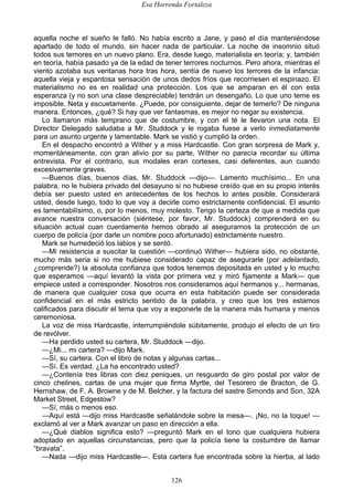 Esa Horrenda Fortaleza
126
aquella noche el sueño le falló. No había escrito a Jane, y pasó el día manteniéndose
apartado de todo el mundo, sin hacer nada de particular. La noche de insomnio situó
todos sus temores en un nuevo plano. Era, desde luego, materialista en teoría; y, también
en teoría, había pasado ya de la edad de tener terrores nocturnos. Pero ahora, mientras el
viento azotaba sus ventanas hora tras hora, sentía de nuevo los terrores de la infancia:
aquella vieja y espantosa sensación de unos dedos fríos que recorriesen el espinazo. El
materialismo no es en realidad una protección. Los que se amparan en él con esta
esperanza (y no son una clase despreciable) tendrán un desengaño. Lo que uno teme es
imposible. Neta y escuetamente. ¿Puede, por consiguiente, dejar de temerlo? De ninguna
manera. Entonces, ¿qué? Si hay que ver fantasmas, es mejor no negar su existencia.
Lo llamaron más temprano que de costumbre, y con el té le llevaron una nota. El
Director Delegado saludaba a Mr. Studdock y le rogaba fuese a verlo inmediatamente
para un asunto urgente y lamentable. Mark se vistió y cumplió la orden.
En el despacho encontró a Wither y a miss Hardcastle. Con gran sorpresa de Mark y,
momentáneamente, con gran alivio por su parte, Wither no parecía recordar su última
entrevista. Por el contrario, sus modales eran corteses, casi deferentes, aun cuando
excesivamente graves.
—Buenos días, buenos días, Mr. Studdock —dijo—. Lamento muchísimo... En una
palabra, no le hubiera privado del desayuno si no hubiese creído que en su propio interés
debía ser puesto usted en antecedentes de los hechos lo antes posible. Considerará
usted, desde luego, todo lo que voy a decirle como estrictamente confidencial. El asunto
es lamentabilísimo, o, por lo menos, muy molesto. Tengo la certeza de que a medida que
avance nuestra conversación (siéntese, por favor, Mr. Studdock) comprenderá en su
situación actual cuan cuerdamente hemos obrado al asegurarnos la protección de un
cuerpo de policía (por darle un nombre poco afortunado) estrictamente nuestro.
Mark se humedeció los labios y se sentó.
—Mi resistencia a suscitar la cuestión —continuó Wither— hubiera sido, no obstante,
mucho más seria si no me hubiese considerado capaz de asegurarle (por adelantado,
¿comprende?) la absoluta confianza que todos tenemos depositada en usted y lo mucho
que esperamos —aquí levantó la vista por primera vez y miró fijamente a Mark— que
empiece usted a corresponder. Nosotros nos consideramos aquí hermanos y... hermanas,
de manera que cualquier cosa que ocurra en esta habitación puede ser considerada
confidencial en el más estricto sentido de la palabra, y creo que los tres estamos
calificados para discutir el tema que voy a exponerle de la manera más humana y menos
ceremoniosa.
La voz de miss Hardcastle, interrumpiéndole súbitamente, produjo el efecto de un tiro
de revólver.
—Ha perdido usted su cartera, Mr. Studdock —dijo.
—¿Mi... mi cartera? —dijo Mark.
—Sí, su cartera. Con el libro de notas y algunas cartas...
—Sí. Es verdad. ¿La ha encontrado usted?
—¿Contenía tres libras con diez peniques, un resguardo de giro postal por valor de
cinco chelines, cartas de una mujer que firma Myrtle, del Tesorero de Bracton, de G.
Hernshaw, de F. A. Browne y de M. Belcher, y la factura del sastre Simonds and Son, 32A
Market Street, Edgestow?
—Sí, más o menos eso.
—Aquí está —dijo miss Hardcastle señalándole sobre la mesa—. ¡No, no la toque! —
exclamó al ver a Mark avanzar un paso en dirección a ella.
—¿Qué diablos significa esto? —preguntó Mark en el tono que cualquiera hubiera
adoptado en aquellas circunstancias, pero que la policía tiene la costumbre de llamar
“bravata”.
—Nada —dijo miss Hardcastle—. Esta cartera fue encontrada sobre la hierba, al lado
 