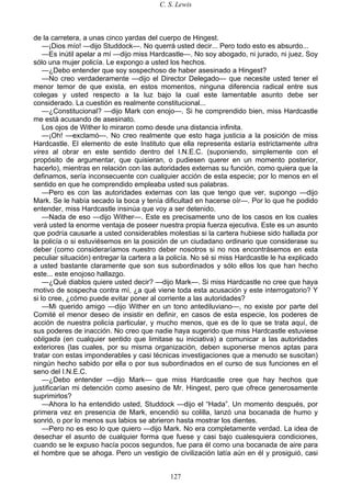 C. S. Lewis
127
de la carretera, a unas cinco yardas del cuerpo de Hingest.
—¡Dios mío! —dijo Studdock—. No querrá usted decir... Pero todo esto es absurdo...
—Es inútil apelar a mí —dijo miss Hardcastle—. No soy abogado, ni jurado, ni juez. Soy
sólo una mujer policía. Le expongo a usted los hechos.
—¿Debo entender que soy sospechoso de haber asesinado a Hingest?
—No creo verdaderamente —dijo el Director Delegado— que necesite usted tener el
menor temor de que exista, en estos momentos, ninguna diferencia radical entre sus
colegas y usted respecto a la luz bajo la cual este lamentable asunto debe ser
considerado. La cuestión es realmente constitucional...
—¿Constitucional? —dijo Mark con enojo—. Si he comprendido bien, miss Hardcastle
me está acusando de asesinato.
Los ojos de Wither lo miraron como desde una distancia infinita.
—¡Oh! —exclamó—. No creo realmente que esto haga justicia a la posición de miss
Hardcastle. El elemento de este Instituto que ella representa estaría estrictamente ultra
vires al obrar en este sentido dentro del I.N.E.C. (suponiendo, simplemente con el
propósito de argumentar, que quisieran, o pudiesen querer en un momento posterior,
hacerlo), mientras en relación con las autoridades externas su función, como quiera que la
definamos, sería inconsecuente con cualquier acción de esta especie; por lo menos en el
sentido en que he comprendido empleaba usted sus palabras.
—Pero es con las autoridades externas con las que tengo que ver, supongo —dijo
Mark. Se le había secado la boca y tenía dificultad en hacerse oír—. Por lo que he podido
entender, miss Hardcastle insinúa que voy a ser detenido.
—Nada de eso —dijo Wither—. Este es precisamente uno de los casos en los cuales
verá usted la enorme ventaja de poseer nuestra propia fuerza ejecutiva. Este es un asunto
que podría causarle a usted considerables molestias si la cartera hubiese sido hallada por
la policía o si estuviésemos en la posición de un ciudadano ordinario que considerase su
deber (como consideraríamos nuestro deber nosotros si no nos encontrásemos en esta
peculiar situación) entregar la cartera a la policía. No sé si miss Hardcastle le ha explicado
a usted bastante claramente que son sus subordinados y sólo ellos los que han hecho
este... este enojoso hallazgo.
—¿Qué diablos quiere usted decir? —dijo Mark—. Si miss Hardcastle no cree que haya
motivo de sospecha contra mí, ¿a qué viene toda esta acusación y este interrogatorio? Y
si lo cree, ¿cómo puede evitar poner al corriente a las autoridades?
—Mi querido amigo —dijo Wither en un tono antediluviano—, no existe por parte del
Comité el menor deseo de insistir en definir, en casos de esta especie, los poderes de
acción de nuestra policía particular, y mucho menos, que es de lo que se trata aquí, de
sus poderes de inacción. No creo que nadie haya sugerido que miss Hardcastle estuviese
obligada (en cualquier sentido que limitase su iniciativa) a comunicar a las autoridades
exteriores (las cuales, por su misma organización, deben suponerse menos aptas para
tratar con estas imponderables y casi técnicas investigaciones que a menudo se suscitan)
ningún hecho sabido por ella o por sus subordinados en el curso de sus funciones en el
seno del I.N.E.C.
—¿Debo entender —dijo Mark— que miss Hardcastle cree que hay hechos que
justificarían mi detención como asesino de Mr. Hingest, pero que ofrece generosamente
suprimirlos?
—Ahora lo ha entendido usted, Studdock —dijo el “Hada”. Un momento después, por
primera vez en presencia de Mark, encendió su colilla, lanzó una bocanada de humo y
sonrió, o por lo menos sus labios se abrieron hasta mostrar los dientes.
—Pero no es eso lo que quiero —dijo Mark. No era completamente verdad. La idea de
desechar el asunto de cualquier forma que fuese y casi bajo cualesquiera condiciones,
cuando se le expuso hacía pocos segundos, fue para él como una bocanada de aire para
el hombre que se ahoga. Pero un vestigio de civilización latía aún en él y prosiguió, casi
 