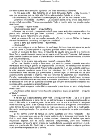 Esa Horrenda Fortaleza
128
sin darse cuenta de su emoción, siguiendo una línea de conducta diferente.
—No me gusta esto —dijo, hablando en un tono demasiado fuerte—. Soy inocente, y
creo que será mejor que me dirija a la Policía, a la verdadera Policía, en el acto.
—Si quiere usted ser condenado a cadena perpetua, es otro asunto —dijo el “Hada”.
—Quiero ser rehabilitado —dijo Mark—. La acusación caerá por su propio peso. No hay
ningún móvil concebible. Y tengo una coartada. Todo el mundo sabe que aquella noche
dormí aquí.
—¿De veras? —dijo el “Hada”.
—¿Qué quiere usted decir? —preguntó Mark.
—Siempre hay un móvil, ¿comprende usted?, para matar a alguien —repuso ella—. La
policía está formada sólo por seres humanos. Cuando la maquinaria se pone en
movimiento, quiere naturalmente una prueba.
Mark se aseguró de que no estaba asustado. ¡Si por lo menos Wither no tuviese
siempre las ventanas cerradas y un fuego que crepitaba!
—Existe la carta que escribió usted —dijo el Hada.
—¿Qué carta?
—Una carta dirigida a un Mr. Pelham, de su Colegio, fechada hace seis semanas, en la
cual dice usted: “Quisiera que Bill el “Aguacero” pudiese pasar a mejor vida...”
Como un pinchazo de dolor físico, el recuerdo de aquella carta acudió a la mente de
Mark. Era el tono tontamente jocoso que se usaba en el Elemento Progresivo, la frase que
podía decirse docenas de veces al día en Bracton refiriéndose a un contrincante o incluso
a un individuo molesto.
—¿Cómo ha ido a parar esa carta a sus manos? —preguntó Mark.
—Creo, Mr. Studdock —dijo el Director—, que sería inoportuno pretender que miss
Hardcastle diese ningún género de explicaciones (en detalle, me refiero) sobre la forma
de obrar de la Policía Institucional. Al decir esto no pretendo ni un solo instante negar que
la más absoluta confianza entre todos los miembros del I.N.E.C. es una de las
características más valiosas que puede tener y, desde luego, un sine qua non de esta
auténticamente concreta y orgánica vida que tenemos la esperanza que desarrollará.
Pero hay necesariamente ciertas esferas (no netamente definidas, desde luego, pero que
se revelan inevitablemente en respuesta al ambiente y obediencia del ethos latente o de
la dialéctica del todo) en las cuales la confianza que envuelve el intercambio verbal de los
hechos podría... aniquilar su propia finalidad.
—No irá usted a suponer —dijo Mark— que nadie puede tomar en serio el significado
de esa carta.
—¿Ha tratado usted alguna vez de hacerle comprender algo a un policía? —preguntó
el “Hada”.
Mark no contestó.
—Y no creo que la coartada tenga gran valor —prosiguió el “Hada”—. Se le vio a usted
hablando con Bill durante la cena. Se los vio salir juntos por la puerta principal cuando se
marchó. No se le vio a usted regresar. No se sabe nada de sus actos hasta el desayuno
de la mañana siguiente. Si se hubiese marchado con él hasta el lugar del crimen tendría
usted tiempo de sobra para haber estado de regreso a las dos y cuarto de la madrugada.
Recuerde usted que helaba. Sus zapatos podían, por consiguiente, no estar manchados
de barro.
—Si me permite poner de relieve un punto suscitado por miss Hardcastle —dijo
Wither—, verá usted que esto es la prueba evidente de la inmensa importancia de la
Policía Institucional. Hay infinitos y sutiles matices inherentes al hecho, que sería
irrazonable esperar, que la policía ordinaria comprendiese, pero que, mientras
permanezcan, por decirlo así en el seno de nuestra familia (considero siempre el I.N.E.C.
como una gran familia, Mr. Studdock), no necesitan desarrollar tendencia alguna que lleve
a una errónea interpretación de la justicia.
 