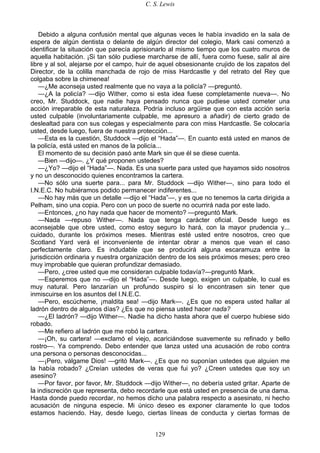 C. S. Lewis
129
Debido a alguna confusión mental que algunas veces le había invadido en la sala de
espera de algún dentista o delante de algún director del colegio, Mark casi comenzó a
identificar la situación que parecía aprisionarlo al mismo tiempo que los cuatro muros de
aquella habitación. ¡Si tan sólo pudiese marcharse de allí, fuera como fuese, salir al aire
libre y al sol, alejarse por el campo, huir de aquel obsesionante crujido de los zapatos del
Director, de la colilla manchada de rojo de miss Hardcastle y del retrato del Rey que
colgaba sobre la chimenea!
—¿Me aconseja usted realmente que no vaya a la policía? —preguntó.
—¿A la policía? —dijo Wither, como si esta idea fuese completamente nueva—. No
creo, Mr. Studdock, que nadie haya pensado nunca que pudiese usted cometer una
acción irreparable de esta naturaleza. Podría incluso argüirse que con esta acción sería
usted culpable (involuntariamente culpable, me apresuro a añadir) de cierto grado de
deslealtad para con sus colegas y especialmente para con miss Hardcastle. Se colocaría
usted, desde luego, fuera de nuestra protección...
—Esta es la cuestión, Studdock —dijo el “Hada”—. En cuanto está usted en manos de
la policía, está usted en manos de la policía...
El momento de su decisión pasó ante Mark sin que él se diese cuenta.
—Bien —dijo—. ¿Y qué proponen ustedes?
—¿Yo? —dijo el “Hada”—. Nada. Es una suerte para usted que hayamos sido nosotros
y no un desconocido quienes encontramos la cartera.
—No sólo una suerte para... para Mr. Studdock —dijo Wither—, sino para todo el
I.N.E.C. No hubiéramos podido permanecer indiferentes...
—No hay más que un detalle —dijo el “Hada”—, y es que no tenemos la carta dirigida a
Pelham, sino una copia. Pero con un poco de suerte no ocurrirá nada por este lado.
—Entonces, ¿no hay nada que hacer de momento? —preguntó Mark.
—Nada —repuso Wither—. Nada que tenga carácter oficial. Desde luego es
aconsejable que obre usted, como estoy seguro lo hará, con la mayor prudencia y...
cuidado, durante los próximos meses. Mientras esté usted entre nosotros, creo que
Scotland Yard verá el inconveniente de intentar obrar a menos que vean el caso
perfectamente claro. Es indudable que se producirá alguna escaramuza entre la
jurisdicción ordinaria y nuestra organización dentro de los seis próximos meses; pero creo
muy improbable que quieran profundizar demasiado.
—Pero, ¿cree usted que me consideran culpable todavía?—preguntó Mark.
—Esperemos que no —dijo el “Hada”—. Desde luego, exigen un culpable, lo cual es
muy natural. Pero lanzarían un profundo suspiro si lo encontrasen sin tener que
inmiscuirse en los asuntos del I.N.E.C.
—Pero, escúcheme, ¡maldita sea! —dijo Mark—. ¿Es que no espera usted hallar al
ladrón dentro de algunos días? ¿Es que no piensa usted hacer nada?
—¿El ladrón? —dijo Wither—. Nadie ha dicho hasta ahora que el cuerpo hubiese sido
robado.
—Me refiero al ladrón que me robó la cartera.
—¡Oh, su cartera! —exclamó el viejo, acariciándose suavemente su refinado y bello
rostro—. Ya comprendo. Debo entender que lanza usted una acusación de robo contra
una persona o personas desconocidas...
—¡Pero, válgame Dios! —gritó Mark—. ¿Es que no suponían ustedes que alguien me
la había robado? ¿Creían ustedes de veras que fui yo? ¿Creen ustedes que soy un
asesino?
—Por favor, por favor, Mr. Studdock —dijo Wither—, no debería usted gritar. Aparte de
la indiscreción que representa, debo recordarle que está usted en presencia de una dama.
Hasta donde puedo recordar, no hemos dicho una palabra respecto a asesinato, ni hecho
acusación de ninguna especie. Mi único deseo es exponer claramente lo que todos
estamos haciendo. Hay, desde luego, ciertas líneas de conducta y ciertas formas de
 