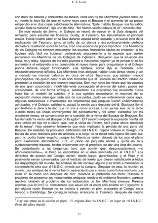 C. S. Lewis
13
con dolor de cabeza y anhelantes de tabaco, cada uno de los Miembros jóvenes tenía en
su mente la idea fija de que el nuevo muro para el Bosque y el aumento de su propio
estipendio eran dos cosas estrictamente alternativas. “Este maldito Bosque nos ha salido
al paso toda la mañana”, dijo uno de ellos. “No hemos salido todavía de él”, contestó otro.
En este estado de ánimo, el Colegio se reunió de nuevo en la Sala después del
almuerzo para estudiar las finanzas. Busby, el Tesorero, fue naturalmente el principal
orador. Hacía mucho calor en la Sala durante aquella tarde soleada; y el suave tono de la
explicación del Tesorero, junto al brillo de su blanca y extraordinariamente perfecta
dentadura resaltando sobre la barba, creó una especie de poder hipnótico. Los Miembros
de los Colegios no siempre encuentran los asuntos financieros fáciles de entender; si les
hubiese sido fácil no hubieran pertenecido seguramente a la especie que suelen
pertenecer los Miembros de los Colegios de Inglaterra. Dedujeron que la situación era
mala, muy mala. Algunos de los más jóvenes e inexpertos dejaron ya de pensar si se les
aumentaría el estipendio o se construiría el nuevo muro, para preguntarse si el Colegio
podría todavía seguir funcionando. Los tiempos, como dijo el Tesorero, eran
extraordinariamente difíciles. Los Miembros más antiguos habían oído tantas veces y tan
a menudo las mismas palabras en boca de otros Tesoreros, que estaban menos
preocupados. No quiero decir ni un solo momento que el Tesorero de Bracton tratase de
presentar la situación de una manera equívoca. Son muy raras las veces que los asuntos
de una gran corporación, indefinidamente consagrada al avance del saber, puede ser
considerada, de una forma ambigua, satisfactoria. La exposición fue excelente. Cada
frase fue un modelo de claridad; y si sus oyentes encontraron el resumen de su
exposición menos claro que cada una de sus partes, pudo ser enteramente culpa suya.
Algunas reducciones e inversiones sin importancia que propuso fueron unánimemente
aprobadas, y el Colegio, satisfecho, aplazó la sesión para después del té. Studdock llamó
por teléfono a Jane y le dijo que no iría a cenar a casa. Eran ya las seis de la tarde
cuando todas las líneas convergentes del pensamiento y del sentir, excitadas por los
anteriores temas, se concentraron en la cuestión de la venta del Bosque de Bragdon. No
fue llamada “la venta del Bosque de Bragdon”. El Tesorero empleó la expresión “venta del
área teñida de rojo en el plano, que, con la venia del Rector, haré pasar ahora alrededor
de la mesa”. Hizo observar lealmente que esto implicaba la pérdida de una parte del
Bosque. En realidad, la propuesta edificación del I.N.E.C. dejaba todavía al Colegio una
banda de unos dieciséis pies de anchura a lo largo de la mitad más lejana del lado sur,
pero no podía haber engaño, porque los Miembros tenían delante de los ojos el plano
para examinarlo atentamente. Era un plano en pequeña escala y quizá no muy
cuidadosamente trazado, hecho únicamente con el propósito de dar una idea del asunto.
En contestación a las preguntas, tuvo que admitir que, desgraciadamente —o
afortunadamente—, el Pozo se encontraba en el área solicitada por el I.N.E.C.5
Los
derechos de acceso del Colegio serían, desde luego, garantizados; y el Pozo y el
pavimento serían conservados por el Instituto de forma que diesen satisfacción a todos
los arqueólogos del mundo. Se abstuvo de dar consejo alguno y se limitó a mencionar la
sorprendente cifra que el I.N.E.C. ofrecía por la compra. Después de esto, la reunión se
animó. Las ventajas de la venta fueron apareciendo por si solas como frutos maduros que
caen en la mano uno después de otro. Resolvía el problema del muro; resolvía el
problema de conservar los monumentos antiguos; resolvía el problema financiero; parecía
resolver también el problema de los estipendios de los Miembros jóvenes. Parecía
además que el I.N.E.C. consideraba que aquel era el único sitio posible en Edgestow; si
por alguna razón Bracton no se decidía a vender, el plan propuesto al Colegio sería
llevado a Cambridge. Se consiguió incluso arrancarle al Tesorero, después de mucho
5
Hay una errata en la edición en papel. El original dice “la I.N.E.C.” en lugar de “el I.N.E.C.”
(Nota del editor digital)
 