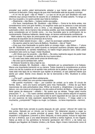 Esa Horrenda Fortaleza
130
proceder que podría usted teóricamente adoptar y que harían para nosotros difícil
continuar la discusión. Estoy seguro de que miss Hardcastle está de acuerdo conmigo.
—A mí me da igual —dijo el “Hada”—. Lo que no sé es por qué Studdock nos está
chillando aquí porque tratamos de sacarlo de un atolladero. El debe saberlo. Yo tengo un
día muy ocupado y no quiero perder aquí toda la mañana.
—Realmente —dijo Mark—, hubiera creído excusable...
—Por favor, tranquilícese, Mr. Studdock —dijo Wither—. Como le he dicho antes, nos
consideramos como una gran familia y no exigimos nada que se parezca a unas excusas
formales. Nos entendemos unos a otros, y nos desagradan... las escenas. Me creo
autorizado a decir, de la manera más amistosa posible, que toda inestabilidad de carácter
sería considerada por el Comité como... no muy favorable para la confirmación de su
nombramiento. Estamos hablando, desde luego, en terreno estrictamente confidencial.
Mark estaba muy lejos de preocuparse de su empleo, pero se daba cuenta de que la
amenaza de expulsión era la amenaza de la horca.
—Siento haber estado brusco —dijo—. ¿Qué me aconsejan ustedes hacer?
—No asome usted la nariz fuera de Belbury. Studdock —dijo el “Hada”.
—Creo que miss Hardcastle no podría darle un consejo mejor —dijo Wither—. Y ahora
que Mr. Studdock estará con usted durante su temporal cautiverio (empleo esta palabra,
como comprenderá, en sentido metafórico), no habrá ningún perjuicio serio. Debe usted
considerar esto como su hogar, mister Studdock.
—¡Ah! Ahora que me acuerdo —dijo Mark—. No estoy realmente seguro de poder traer
aquí a mi mujer. En realidad, no disfruta de muy buena salud...
—En este caso debe usted sentir ansia de tenerla aquí...
—No creo que le sentase bien, señor.
El Director levantó la vista y bajó la voz.
—Había olvidado, Mr. Studdock —dijo—, felicitarle por su presentación a la Cabeza.
Marca una importante transición en su carrera. Todos nosotros lo consideramos ya ahora
como uno de los nuestros en el sentido más profundo de la palabra. Estoy seguro de que
nada está más lejos de su intención que repeler el amistoso, el casi paternal interés que
siente por usted. Siente vivos deseos de dar la bienvenida a Mrs. Studdock lo antes
posible.
—¿Por qué? —preguntó Mark súbitamente.
Wither miró a Mark con una sonrisa indescriptible.
—Mi querido muchacho —dijo—, por cuestión de unidad, ya lo sabe. El círculo de
familia. Será..., será una buena compañía para miss Hardcastle. —Antes de que Mark
reaccionase de esta perturbadora idea, Wither se levantó y, dirigiéndose a la puerta, se
detuvo, con una mano en el picaporte y la otra sobre el hombro de Mark—. Debe usted de
tener ganas de desayunar —añadió—. No quiero que se retrase. Tenga usted mucha
precaución. Y... y... —Su rostro cambió súbitamente. Su boca abierta adquirió el aspecto
de la de un animal rabioso. Lo que había sido la senil vaguedad de sus ojos se convirtió
en una ausencia de toda expresión específicamente humana—. Y traiga usted a la
muchacha, ¿comprende? Traiga a su mujer. La Cabeza... no tiene importancia —terminó.
II
Cuando Mark hubo cerrado la puerta después de salir, pensó: “¡Ahora! Ahí están los
dos juntos. Salvado por un minuto, por lo menos.” Sin detenerse siquiera a coger su
sombrero, salió por la puerta principal al paseo. Sólo la imposibilidad física podría
impedirle ir a Edgestow y prevenir a Jane. Después, no tenía planes. Incluso la vaga idea
de huir a América, que a una edad temprana conforta a tantos fugitivos, le era negada.
Había ya leído en los periódicos la ferviente aprobación del I.N.E.C. y de todos sus
trabajos que llegaban de Estados Unidos y de Rusia. Algún mísero instrumento como él
 