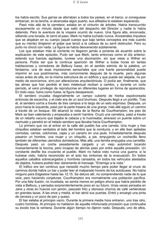 C. S. Lewis
131
los había escrito. Sus garras se aferraban a todos los países; en el barco, si consiguiese
embarcar, en la lancha, si alcanzaba algún puerto, sus afiliados lo estaban esperando.
Pasó más allá de la carretera; estaba en el cinturón de árboles. Había transcurrido
escasamente un minuto desde que salió del despacho del Director y nadie lo había
detenido. Pero la aventura de la víspera ocurrió de nuevo. Una figura alta, encorvada,
silbando una tonada, le cerró el paso. Mark no había luchado nunca. Ancestrales impulsos
que se alojaban en su cuerpo (aquel cuerpo que bajo tantos conceptos era más cuerdo
que su mente) dirigieron el golpe que lanzó a la cabeza de su senil obstructor. Pero su
puño no chocó con nada. La figura se había desvanecido súbitamente.
Los que estaban más al corriente no llegaron jamás a ponerse de acuerdo sobre la
explicación de este episodio. Pudo ser que Mark, tanto entonces como el día anterior,
estando sus fuerzas agotadas, tuviese una alucinación, sin que viese a Wither en
persona. Podía ser que la continua aparición de Wither a todas horas en tantas
habitaciones y corredores de Belbury fuese, en el sentido estricto de la palabra, un
fantasma, una de esas impresiones sensoriales que una fuerte personalidad puede
imprimir en sus postrimerías, más comúnmente después de la muerte, pero algunas
veces antes de ella, en la misma estructura de un edificio y que puede ser alejada, no por
medio de exorcismos, sino por alteraciones arquitectónicas. O podía ser, finalmente, que
las almas que han perdido el bien intelectual reciban a cambio, y durante un corto
período, el vano privilegio de reproducirse en diferentes lugares en forma de aparecidos.
En todo caso, fuera como fuese, la figura desapareció.
El sendero cruzaba diagonalmente un campo cubierto de hierba espolvoreada
entonces de escarcha, y el cielo era de un azul brumoso. Después llegó a un portillo. Tras
él, el sendero corría a través de tres campos a lo largo de un seto espinoso. Después, un
poco hacia la izquierda, pasó por la parte trasera de una granja; más allá siguió un camino
a través de un bosque. Allí alcanzó la vista de la flecha de Courthampton; los pies de
Mark se iban calentando y empezaba a sentir hambre. Cruzó una carretera, pasó a través
de un rebaño vacuno que bajaba la cabeza y lo husmeaba, atravesó un puente sobre un
riachuelo y penetró en el helado sendero que llevaba hacia Courthampton.
Lo primero que vio al entrar en la calle del pueblo fue una carreta. Una mujer y tres
chiquillos estaban sentados al lado del hombre que la conducía, y en ella iban apiladas
cómodas, camas, colchones, cajas y un canario en una jaula. Inmediatamente después
pasaron un hombre, una mujer y un chiquillo, a pie, empujando un cochecillo lleno
también de diferentes utensilios domésticos. Más allá, una familia empujaba una carretilla.
Después pasó un coche pesadamente cargado y un viejo automóvil tocando
incesantemente la bocina, pero incapaz de abrirse paso por entre aquella procesión. Un
constante desfile iba cruzando el pueblo. Mark no había visto nunca una guerra; si la
hubiese visto, habría reconocido en el acto los síntomas de la evacuación. En todos
aquellos caballos sobrecargados y hombres cansados, en todos los vehículos atestados
de objetos, hubiera podido leer claramente el mensaje: “Enemigo a la vista.”
El tráfico era tan continuo que necesitó mucho tiempo para poder llegar al cruce de
caminos donde había un bar y poder leer el malparado horario de los autobuses. No había
ninguno para Edgestow hasta las 12.15. Se detuvo allí, no comprendiendo nada de lo que
veía, pero haciendo conjeturas. Courthampton era normalmente una población pacífica.
Por una feliz ilusión, no inusitada, se sentía menos en peligro ahora que había perdido de
vista a Belbury, y pensaba sorprendentemente poco en su futuro. Unas veces pensaba en
Jane y otras en huevos con jamón, pescado frito y olorosos chorros de café vertiéndose
en grandes tazas. A las once y media, el bar abrió sus puertas. Entró y encargó una pinta
de cerveza y un poco de pan y queso.
El bar estaba al principio vacío. Durante la primera media hora entraron, uno tras otro,
cuatro hombres. Al principio no hablaron de aquella infortunada procesión que continuaba
su éxodo tras la ventana. Durante algún tiempo no dijeron nada. Después, uno de ellos,
 