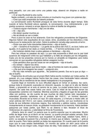 Esa Horrenda Fortaleza
132
muy pequeño, con una cara como una patata vieja, observó sin dirigirse a nadie en
particular:
—Vi al viejo Rumbold la otra noche.
Nadie contestó, y al cabo de cinco minutos un muchacho muy joven con polainas dijo:
—Creo que está arrepentido de haberlo probado.
La conversación sobre Rumbold prosiguió de esta forma durante algún tiempo. Sólo
cuando el tema Rumbold estuvo agotado, la conversación, muy indirectamente y por
grados sucesivos, empezó a arrojar alguna luz sobre el desfile de refugiados.
—Todavía siguen marchando —dijo uno de ellos.
—Sí —dijo otro.
—No deben quedar muchos ya.
—No sé dónde se van a meter.
Poco a poco la cosa se fue aclarando. Eran los refugiados procedentes de Edgestow.
Algunos habían sido expulsados de sus casas; otros, asustados por los disturbios y más
todavía por la restauración del orden. Sobre la población reinaba algo parecido al terror.
—Dicen que ayer hubo doscientas detenciones —dijo el dueño.
—¡Ah! —exclamó el muchacho—. La gente de la policía del I.N.E.C. es dura; todos son
iguales. A mi padre le han dado un miedo terrible... —Y terminó echándose a reír.
—No hubieran debido traer a estos galeses e irlandeses —dijo otro.
Pero las criticas no pasaban de aquí. Lo que más sorprendía a Mark era la casi total
ausencia de indignación entre los que hablaban y la falta de simpatía por los refugiados.
Cada uno de los presentes conocía por lo menos un atropello en Edgestow; pero todos
convenían en que aquellos refugiados debían exagerar mucho.
—Este periódico dice que las cosas se van arreglando —dijo el dueño.
—Es verdad —dijeron los otros.
—Siempre hay alguien que tiene miedo —dijo el hombre de rostro de patata.
—¿De qué sirve exagerar las cosas? —preguntó otro.
—No hay más remedio que aguantar... No podemos pararlo. Eso es lo que yo digo —
dijo el dueño.
Fragmentos de artículos que el propio Mark había escrito rondaban por todas partes. Al
parecer, él y sus colegas habían hecho bien las cosas; miss Hardcastle había valorado
demasiado alto la resistencia de las clases trabajadoras a la propaganda.
Cuando llegó el momento no tuvo dificultad alguna en tomar el autobús; iba vacío,
porque toda la circulación avanzaba en dirección opuesta. Lo dejó en lo alto de Market
Street, y emprendió en el acto el camino de su casa. La ciudad entera tenía un nuevo
aspecto. De cada tres casas había una vacía. Casi la mitad de las tiendas tenían los
escaparates cubiertos con maderas. Mientras ascendía y llegaba al lugar de las grandes
villas con jardines, se dio cuenta de que muchas de ellas habían sido requisadas y
ostentaban grandes cartelones con el símbolo del I.N.E.C.: un hombre desnudo,
musculado, llevando en la mano un rayo. En cada esquina, y a menudo a media calle, se
veían policías del I.N.E.C. con casco, enarbolando sus porras, con sus revólveres en la
funda de sus brillantes cinturones negros. Sus redondos y pálidos rostros, moviéndose
incesantemente al mascar chicle, se grababan hondamente en la memoria. Había también
pasquines por todas partes, que Mark no se detenía a leer; llevaban el título de
Ordenanzas de urgencia, y ostentaban la firma de Feverstone.
¿Estaría Jane en casa? Le parecía que no podría soportar que no estuviese. Mucho
antes de llegar tenia ya el llavín en las manos. La puerta principal estaba cerrada. Esto
quería decir que los Hutchinson, que ocupaban la planta baja, estaban fuera. Abrió y
entró. La escalera le pareció fría y húmeda, lo mismo que el rellano. “Jaaane...”, gritó al
abrir la puerta. Pero había perdido ya todas las esperanzas. En cuanto pasó de la puerta
supo que la casa estaba deshabitada. Un montón de cartas sin abrir yacía sobre el
felpudo. No se oía ningún ruido, ningún tictac de reloj. Todo estaba en orden. Jane debió
 