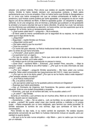 Esa Horrenda Fortaleza
134
adoptar una actitud violenta. Pero ahora que estaba en aquella habitación no era lo
mismo. Dimble lo había tratado siempre con escrupulosa cortesía, y Mark sabía
perfectamente que no le era simpático. Esto no había hecho que Dimble le desagradase a
él. Lo único que había conseguido era que se sintiera embarazado al hablar en su
presencia y que hiciese cuanto pudiera por serle agradable. La venganza no era en modo
alguno uno de los defectos de Mark. A Mark le agradaba gustar. Un desplante lo alejaba,
soñando, no en una venganza, sino en bromas y actitudes que pudiesen un día granjearle
la amistad y la buena voluntad del que lo había ofendido. Si jamás fue cruel, fue siempre
con los inferiores que solicitaban su atención, no hacia arriba, con los superiores que se la
negaban. En el fondo, tenía un temperamento perruno.
—¿Qué quiere usted decir? —preguntó—. No lo entiendo.
—Si tiene usted la menor consideración por la seguridad de su esposa, no me pedirá
usted que le diga dónde ha ido.
—¿Seguridad?
—Seguridad —repitió Dimble con firmeza.
—¿Seguridad contra qué?
—¿No sabe usted lo que ha ocurrido?
—¿Qué ha ocurrido?
—La noche del gran alboroto, la Policía Institucional trató de detenerla. Pudo escapar,
pero no antes de que fuera torturada.
—¿Torturada? ¿Qué quiere usted decir?
—La quemaron con un cigarro.
—Por eso he venido —dijo Mark—. Temo que Jane esté al borde de un desequilibrio
nervioso. No es verdad, ya lo sabe usted...
—El médico que le curó las quemaduras no piensa lo mismo.
—¡Gran Dios! —exclamó Mark—. Entonces, ¿fue verdad? Pero, escuche... —Bajo la
tranquila mirada de Dimble le era difícil hablar—. ¿Por qué no he sido informado de este
crimen? —gritó.
—¿Por sus colegas? —preguntó Dimble secamente—. Me hace usted una curiosa
pregunta. Debe usted comprender las maquinaciones del I.N.E.C. mejor que nosotros.
—¿Por qué no me lo ha dicho usted? ¿Por qué no se ha hecho nada a este respecto?
¿Han avisado ustedes a la policía?
—¿A la Policía Institucional?
—No, a la policía ordinaria.
—¿Es que ignora usted que no ha quedado policía ordinaria en Edgestow?
—Supongo que habrá autoridades.
—Hay un Comisario de Urgencia, lord Feverstone. No parece usted comprender la
situación. Esta es una ciudad conquistada y ocupada.
—Entonces, ¿por qué, en el nombre del cielo, no ha acudido usted a mí?
—¿A usted? —dijo Dimble.
Durante un momento, y por primera vez en muchos años, Mark se vio tal como lo veía
Dimble. Quedó casi sin respiración.
—Escúcheme... —dijo—. No va usted a... (¡oh, es horrible), no va usted a imaginar que
lo sabía, ¿verdad? No puede usted creer que mandé policías a maltratar a mi propia
mujer. —Había empezado con un tono indignado, pero terminó con cierta jocosidad. Si
Dimble esbozase la sombra de una sonrisa, algo que cambiase el tono de la
conversación...
Pero Dimble no dijo nada, ni su rostro cambió de expresión. No estaba siquiera
plenamente convencido de que Mark no hubiese intervenido incluso en aquello, pero por
caridad no quería decirlo.
—Sé que no le he sido nunca simpático —dijo Mark—, pero no sabía que me tuviese
por un malvado.
 