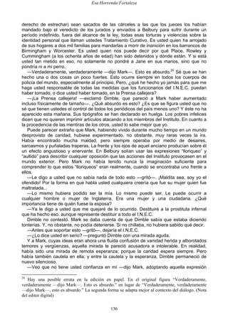 Esa Horrenda Fortaleza
136
derecho de estrechar) sean sacados de las cárceles a las que los jueces los habían
mandado bajo el veredicto de los jurados y enviados a Belbury para sufrir durante un
período indefinido, fuera del alcance de la ley, todas esas torturas y violencias sobre la
identidad personal que llaman ustedes Tratamiento Curativo. Es usted quien ha arrojado
de sus hogares a dos mil familias para mandarlas a morir de inanición en los barrancos de
Birmingham y Worcester. Es usted quien nos puede decir por qué Place, Rowley y
Cummingham (a los ochenta años de edad) han sido detenidos y dónde están. Y si está
usted tan metido en eso, no solamente no pondré a Jane en sus manos, sino que no
pondría ni a mi perro.
—Verdaderamente, verdaderamente —dijo Mark—. Esto es absurdo.20
Sé que se han
hecho una o dos cosas un poco fuertes. Esto ocurre siempre en todos los cuerpos de
policía del mundo, especialmente al principio. Pero, ¿qué he hecho yo jamás para que me
haga usted responsable de todas las medidas que los funcionarios del I.N.E.C. puedan
haber tomado, o dice usted haber tomado, en la Prensa callejera?
—¡La Prensa callejera! —exclamó Dimble, que pareció a Mark haber aumentado
incluso físicamente de tamaño—. ¿Qué absurdo es esto? ¿Es que se figura usted que no
sé que tienen ustedes el control de todos los periódicos del país menos uno? Y éste no ha
aparecido esta mañana. Sus tipógrafos se han declarado en huelga. Los pobres infelices
dicen que no quieren imprimir artículos atacando a los miembros del Instituto. En cuanto a
la procedencia de las mentiras de los otros, usted lo sabe mejor que yo.
Puede parecer extraño que Mark, habiendo vivido durante mucho tiempo en un mundo
desprovisto de caridad, hubiese experimentado, no obstante, muy raras veces la ira.
Había encontrado mucha maldad, pero siempre operaba por medio de desaires,
sarcasmos y puñaladas traperas. La frente y los ojos de aquel anciano producían sobre él
un efecto angustioso y enervante. En Belbury solían usar las expresiones “lloriqueo” y
“aullido” para describir cualquier oposición que las acciones del Instituto provocasen en el
mundo exterior. Pero Mark no había tenido nunca la imaginación suficiente para
comprender lo que estos “lloriqueos” eran realmente, cuando se encontraba uno frente a
ellos.
—Le digo a usted que no sabía nada de todo esto —gritó—. ¡Maldita sea, soy yo el
ofendido! Por la forma en que habla usted cualquiera creería que fue su mujer quien fue
maltratada...
—Lo mismo hubiera podido ser la mía. Lo mismo puede ser. Le puede ocurrir a
cualquier hombre o mujer de Inglaterra. Era una mujer y una ciudadana. ¿Qué
importancia tiene de quién fuese la esposa?
—Ya le digo a usted que me quejaré de lo ocurrido. Destituiré a la prostituta infernal
que ha hecho eso. aunque represente destituir a todo el I.N.E.C.
Dimble no contestó. Mark se daba cuenta de que Dimble sabía que estaba diciendo
tonterías. Y, no obstante, no podía detenerse. Si no chillaba, no hubiera sabido qué decir.
—Antes que soportar esto —gritó—, dejaría el I.N.E.C.
—¿Lo dice usted en serio? —preguntó Dimble con una mirada aguda.
Y a Mark, cuyas ideas eran ahora una fluida confusión de vanidad herida y alborotados
temores y vergüenzas, aquella mirada le pareció acusadora e intolerable. En realidad,
había sido una mirada de remota esperanza; porque la caridad espera siempre. Pero
había también cautela en ella; y entre la cautela y la esperanza, Dimble permaneció de
nuevo silencioso.
—Veo que no tiene usted confianza en mí —dijo Mark, adoptando aquella expresión
20
Hay una posible errata en la edición en papel. En el original figura “Verdaderamente,
verdaderamente —dijo Mark—. Esto es absurdo.” en lugar de “Verdaderamente, verdaderamente
—dijo Mark—, esto es absurdo.” La segunda forma se adapta mejor al contexto del diálogo. (Nota
del editor digital)
 
