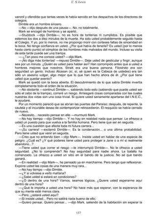 C. S. Lewis
137
varonil y ofendida que tantas veces le había servido en los despachos de los directores de
colegios.
Dimble era un hombre sincero.
—No —dijo después de una pausa—. No, no totalmente.
Mark se encogió de hombros y se apartó.
—Studdock —dijo Dimble—, no es hora de tonterías ni cumplidos. Es posible que
estemos los dos a diez minutos de la muerte. Ha sido usted probablemente seguido hasta
el Colegio. Y yo, por lo menos, no me propongo morir con corteses faltas de sinceridad en
la boca. No tengo confianza en usted. ¿Por qué había de tenerla? Es usted (por lo menos
hasta cierto punto) el cómplice de los hombres más malvados del mundo. Incluso su visita
de esta tarde puede ser una trampa.
—-¿Tan poco me conoce usted? —dijo Mark.
—¡No diga más tonterías! —repuso Dimble—. Deje usted de gesticular y fingir, aunque
sea por un minuto. ¿Quién es usted para hablar así? Han corrompido antes que a usted a
hombres mejores que nosotros. Straik era una buena persona. Filostrato era con
seguridad un genio. Incluso Alcasan (sí, sí, sé quien es la Cabeza de ustedes) era tan
sólo un asesino vulgar, algo mejor que lo que han hecho ahora de él. ¿Por qué tiene
usted que quedar exento?
Mark se quedó con la boca abierta. El descubrimiento de lo que sabía Dimble invertía
completamente todo el orden de la situación.
—No obstante —continuó Dimble—, sabiendo todo esto (sabiendo que puede usted ser
sólo el cebo de la trampa), correré un riesgo. Arriesgaré cosas comparadas con las cuales
nuestras dos vidas son una cosa trivial. Si quiere usted seriamente apartarse del I.N.E.C.,
le ayudaré.
Por un momento pareció que se abrían las puertas del Paraíso; después, de repente, la
cautela y el incurable deseo de contemporizar retrocedieron. El resquicio se había cerrado
de nuevo.
—Necesito... necesito pensar en ello —murmuró Mark.
—No hay tiempo —dijo Dimble—. Y no hay en realidad nada que pensar. Le ofrezco a
usted un puesto para que vuelva a la familia humana. Pero tiene que ser en seguida.
—Es una cuestión que afecta toda mi futura carrera...
—¡Su carrera! —exclamó Dimble—. Es la condenación... o una última probabilidad.
Pero tiene usted que venir en seguida.
—Creo que no entiendo bien —dijo Mark—. Insiste usted en hablar de una especie de
peligro. ¿Cuál es? ¿Y qué poderes tiene usted para proteger a Jane o a mí si realmente
abandono...?
—Tiene usted que correr el riesgo —le interrumpió Dimble—. No le ofrezco a usted
seguridad. ¿No lo comprende? No hay seguridad para nadie ahora. La batalla ha
comenzado. Le ofrezco a usted un sitio en el bando de la justicia. No sé qué bando
ganará.
—En realidad —dijo Mark—, he pensado ya en marcharme. Pero tengo que reflexionar.
Expone usted las cosas de una manera muy rara...
—No hay tiempo —dijo Dimble.
—¿Y si volviese a verlo mañana?
—¿Sabe usted si estará en condiciones?
—¿O dentro de una hora? Vamos, seamos lógicos. ¿Quiere usted esperarme aquí
dentro de una hora?
—¿Qué le importa a usted una hora? No hace más que esperar, con la esperanza de
que su mente esté menos clara.
—Pero, ¿estará usted aquí?
—Si insiste usted... Pero no saldrá nada bueno de ello.
—Quiero pensar. Quiero pensar... —dijo Mark, saliendo de la habitación sin esperar la
 