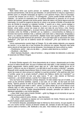 Esa Horrenda Fortaleza
138
respuesta.
Mark había dicho que quería pensar; en realidad, quería alcohol y tabaco. Tenía
muchos pensamientos, más de los que deseaba. Un pensamiento lo inducía a agarrarse a
Dimble como un chiquillo extraviado se agarra a una persona mayor. Otro le susurraba:
“¡Locura! No rompas con el I.N.E.C. Te perseguirán. ¿Cómo puede Dimble salvarte? Te
matarán.” Un tercero le imploraba que no perdiera totalmente su posición en el círculo
Interior del Instituto, ganada a tan duras penas; debía de haber a la fuerza alguna posición
intermedia. Un cuarto le sugería la idea de no volver a ver jamás a Dimble; el recuerdo del
tono de Dimble le causaba un malestar horrible. Y quería ver a Jane, quería castigar a
Jane por ser amiga de Dimble. Deseaba no volver a ver nunca a Wither, y, al mismo
tiempo, volver atrás y poner las cosas en claro con éste de una forma u otra. Quería
hallarse en absoluta seguridad y, al propio tiempo, atreverse (siendo admirado por su viril
honradez entre los Dimble y también por su realismo y conocimientos en Belbury) a
tomarse dos buenos whiskies más, y además verlo todo claro y relacionado. Empezaba a
llover y su cabeza a dolerle nuevamente. ¡Maldito fuese todo aquello! ¡Maldito! ¡Maldito!
¿Por qué tenia aquella herencia tan perversa? ¿Por qué había sido su educación tan poco
inefectiva? ¿Por qué era el sistema social tan irracional? ¿Por qué tendría tan mala
suerte?
Llovía copiosamente cuando llegó al Colegio. En la calle estaba detenido una especie
de camión, y a su lado dos o tres hombres de uniforme con capote. Recordó más tarde
cómo relucía el hule bajo la luz de las lámparas. Una lámpara de mano enfocó su rostro.
—Perdóneme, señor —dijo uno de ellos—. ¿Quiere usted decirme su nombre?
—Studdock —dijo Mark.
—Mark Gainsby Studdock —dijo el hombre—, tengo el deber de detenerlo a usted por
el asesinato de William Hingest.
IV
El doctor Dimble regresó a St. Anne descontento de sí mismo, obsesionado por la idea
de que no había obrado bien, de que si hubiese sido más hábil, o más caritativo con aquel
pobre desgraciado, habría podido hacer algo por él. “¿Me habré dejado llevar de mi
genio? ¿Obré en uso de mi derecho? ¿Le dije todo lo que me atreví a decirle?”, pensaba.
Después sintió aquella desconfianza hacia si mismo que le era habitual. “¿Fracasaste en
poner las cosas en claro porque en realidad no querías ponerlas? ¿No querrías sólo herir
y humillar, gozar de tu propia rectitud? ¿Habrá otro Belbury dentro de ti también?” La
tristeza que lo invadió no era una cosa nueva. “Y así —dijo citando al Hermano
Lawrence—, así obraré siempre, cuando Tú lo dejes en mis manos.”
Una vez fuera de la población condujo despacio. El cielo estaba rojo por el oeste, y se
veían ya las primeras estrellas. Lejanas, a sus pies, en un valle, vio las luces de Cure
Hardy. “Demos gracias al cielo de que este lugar, por lo menos, está lo suficientemente
lejos de Edgestow para estar a salvo”, pensó. La súbita nitidez de un búho blanco cruzó
volando bajo el cielo crepuscular, a su izquierda. Le dio la deliciosa sensación de la
proximidad de la noche. Estaba placenteramente cansado; pensaba con delicia en un
atardecer agradable y una noche apacible.
—¡Aquí está! ¡Aquí está el doctor Dimble! —gritó Ivy Maggs en el momento en que se
detenía a la puerta del Castillo.
—No se lleve usted el coche, Dimble —dijo Denniston.
—¡Oh, Cecil! —exclamó su esposa con una expresión de miedo. Parecía que todo el
mundo hubiese estado esperándolo.
Un momento después, parpadeando bajo la intensa luz de la cocina, vio que aquella no
era una noche normal. Incluso el Director estaba allí, sentado al lado del fuego, con el
cuervo sobre el hombro y Mr. Bultitude a los pies. Veía indicios de que todo el mundo
 