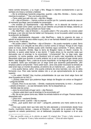 C. S. Lewis
139
había comido temprano, y su mujer y Mrs. Maggs le instaron excitadamente a que se
sentase a la mesa y comiese y bebiese.
—No te entretengas haciendo preguntas, querido —dijo Mrs. Dimble—. Come y bebe
mientras te explican...21
Haz una buena comida.
—Tiene usted que salir otra vez —dijo Mrs. Maggs.
—Sí —dijo el Director—. Vamos a entrar en acción por fin. Lamento sacarle de casa en
el momento que llega, pero la batalla ha comenzado.
—He insistido ya repetidamente —dijo MacPhee— en lo absurdo de mandar a un
hombre de edad como usted, que lleva ya por delante una jornada de trabajo, estando yo
aquí que soy fuerte y estoy sentado sin hacer nada.
—No, MacPhee —dijo el Director—, no puede usted ir. Por una parte, no conoce usted
la lengua, y por otra (es hora de hablar con franqueza), no se ha puesto usted nunca bajo
la protección de Maleldil.
—Estoy absolutamente dispuesto —dijo MacPhee—, dada la urgencia de caso, a
admitir la existencia de esos eldiles suyos y de un ser llamado Maleldil a quien consideran
como su rey. Y además...
—No puede usted ir, MacPhee —dijo el Director—. No puedo mandarle a usted. Sería
como mandar a un chiquillo de tres años a luchar contra un tanque. Ponga el otro mapa
sobre la mesa, donde Dimble pueda verlo mientras sigue comiendo. Y ahora, silencio.
Esta es la situación, Dimble. Bajo la tierra de Bragdon había un Merlín viviente. Si,
dormido, si quiere usted llamar a eso dormir. Y hasta ahora no ha ocurrido nada que
demuestre que el enemigo lo ha encontrado. “¿Comprende? No, no diga nada, siga
comiendo. La noche pasada, Jane Studdock tuvo el sueño más importante de todos.
Recordará usted que durante un sueño anterior vio (o así lo pensé) el lugar donde yacía
Merlín, bajo Bragdon. Pero, y este es el punto importante, no se llega allí por ningún pozo
ni escalera. Soñó que avanzaba por un largo túnel que ascendía gradualmente. ¡Ah!
empieza usted a comprender. Tiene usted razón. Jane cree poder reconocer la entrada de
este túnel; bajo un montón de piedras, al extremo de un matorral con... ¿Qué era, Jane?
—Una puerta blanca, señor. Una puerta ordinaria de cinco barrotes, con uno de ellos
formando cruz. Pero este barrote estaba roto a un pie aproximadamente de la parte
superior.
—¿Ve usted, Dimble? Hay muchas probabilidades de que ese túnel salga fuera del
área ocupada por el I.N.E.C.
—¿Quiere usted decir que podemos llegar debajo de Bragdon sin entrar en Bragdon?
—preguntó Dimble.
—Exacto. Pero no es eso todo. —Dimble, masticando lentamente, lo miró—. Al parecer
—añadió el Director—, es casi demasiado tarde. Se ha despertado ya.
Dimble dejó de comer.
—Jane ha encontrado el lugar vacío —dijo Ransom.
—¿Quiere usted decir que el enemigo lo ha encontrado ya?
—No. No es tan grave como eso. Nadie ha entrado todavía en el lugar. Parece haberse
despertado solo.
—¡Dios mío! —exclamó Dimble.
—Trata de comer, querido —dijo su esposa.
—Pero, ¿qué quiere decir con eso? —preguntó, poniendo una mano sobre la de su
mujer.
—Creo que quiere decir que todo esto ha sido planeado y cronometrado desde hace
mucho, muchísimo tiempo —repuso el Director—. Que salió de la acción del Tiempo,
cayendo en estado paracrónico, con el deliberado propósito de regresar a él en este
21
Hay una posible errata en la edición en papel. El original dice “Come y bebe mientras te
explicarán...” en lugar de “Come y bebe mientras te explican...” (Nota del editor digital)
 