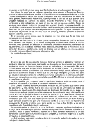 Esa Horrenda Fortaleza
14
preguntar, la confesión de que sabía que Cambridge tenía grandes deseos de vender.
Los “duros de pelar” que se hallaban presentes, para quienes el Bosque de Bragdon
era casi el elemento básico de su vida, podían difícilmente darse cuenta de lo que ocurría.
Cuando consiguieron hablar, sus voces produjeron una nota discordante en medio del
júbilo general. Maniobrando hábilmente, fueron puestos al lado de los que querían ver a
Bragdon rodeado de alambre de espino. Cuando finalmente el viejo Jewel, ciego,
tembloroso y casi sollozando, se puso en pie, su voz era apenas audible. Todos se
volvieron para mirarlo, y algunos para admirar su rostro límpido y un poco infantil y su
cabello blanco que era cada vez más visible a medida que la gran sala iba obscureciendo.
Pero sólo los que estaban cerca de él pudieron oír lo que dijo. En aquel momento, lord
Feverstone se puso en pie de un salto, cruzó los brazos y, mirando fijamente al anciano,
dijo con voz clara y sonora:
Si el canónigo Jewel desea que no oigamos su voz, creo que le es más fácil
conseguirlo con el silencio.
Jewel era ya viejo cuando la primera guerra, en aquellos tiempos en que los ancianos
eran tratados con respeto, y no había conseguido acostumbrarse nunca al mundo
moderno. Miró fijamente en dirección a Feverstone. Durante un momento permaneció de
aquella forma, con la cabeza inclinada hacia adelante, creyendo todo el mundo que iba a
contestar. Después, súbitamente, abrió los brazos con un ademán de desesperación,
retrocedió y comenzó laboriosamente a buscar su silla.
La moción fue aprobada.
V
Después de salir de casa aquella mañana, Jane fue también a Edgestow y compró un
sombrero. Algunas veces había expresado su desprecio por las mujeres que compran
sombreros, como los hombres beben, como un estimulante y un consuelo. No se le
ocurrió pensar que era lo que estaba haciendo en aquella ocasión. Le gustaba usar
siempre ropas severas y de colores que fuesen al mismo tiempo serios y bonitos; ropas
que dijesen claramente a todo el mundo que era una mujer inteligente y no una niña pera,
y a causa de esta preferencia no se había dado nunca cuéntale que le interesase el vestir.
Quedó, por consiguiente, un poco contrariada cuando Mrs. Dimble la encontró saliendo de
la casa Sparrow y le dijo:
—¡Hola, querida! ¿Ha comprado usted un sombrero? Venga a almorzar a casa y nos lo
enseñará. Justamente, Cecil tiene el coche allí, detrás de la esquina.
Cecil Dimble, Miembro de Northumberland, fue tutor de Jane durante sus últimos años
de estudiante, y Mrs. Dimble había sido una especie de tía universal para todas las
muchachas de aquel curso. Un afecto hacia las discípulas del marido no es, quizá, tan
común como sería de desear entre las esposas de los profesores; pero mistress Dimble
quería a todos los discípulos de ambos sexos de su marido, y la casa Dimble, situada en
el extremo más lejano del río, era un salón bullicioso durante todo el curso. Sentía
preferencia por Jane, con ese afecto que una mujer un poco infantil, de buen humor y
buen carácter experimenta por una muchacha bonita a la que tiene por ligeramente
extravagante. Durante el último año, Jane perdió de vista a los Dimble, y se sentía
culpable de ello. Aceptó la invitación a almorzar.
Cruzaron el puente en dirección al norte de Bracton, después siguieron hacia el sur, a
lo largo de la orilla del Wynd: pasaron delante de algunas casitas aisladas, doblaron a la
izquierda, hacia la iglesia normanda, bajaron por la recta carretera flanqueada a un lado
por álamos y al otro por el muro del Bosque de Bragdon, y finalmente llegaron a la puerta
principal de la casa los Dimble.
—¡Qué bonito es todo esto! —exclamó Jane sinceramente, saltando del coche, al ver el
bello jardín de los Dimble.
 