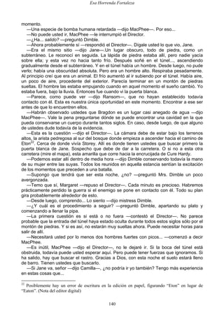 Esa Horrenda Fortaleza
140
momento.
—Una especie de bomba humana retardada —dijo MacPhee—. Por eso...
—No puede usted ir, MacPhee —le interrumpió el Director.
—¿Ha... salido? —preguntó Dimble.
—Ahora probablemente sí —respondió el Director—. Dígale usted lo que vio, Jane.
—Era el mismo sitio —dijo Jane—.Un lugar obscuro, todo de piedra, como un
subterráneo. Le reconocí en seguida. La lápida de piedra estaba allí, pero nadie yacía
sobre ella; y esta vez no hacia tanto frío. Después soñé en el túnel..., ascendiendo
gradualmente desde el subterráneo. Y en el túnel había un hombre. Desde luego, no pude
verlo; había una obscuridad absoluta. Pero era un hombre alto. Respiraba pesadamente.
Al principio creí que era un animal. El frío aumentó al ir subiendo por el túnel. Había aire,
un poco de aire, procedente del exterior. Parecía terminar en un montón de piedras
sueltas. El hombre las estaba empujando cuando en aquel momento el sueño cambió. Yo
estaba fuera, bajo la lluvia. Entonces fue cuando vi la puerta blanca.
—Parece, como puede ver —dijo Ransom—, que no hayan establecido todavía
contacto con él. Esta es nuestra única oportunidad en este momento. Encontrar a ese ser
antes de que lo encuentren ellos.
—Habrán observado ustedes que Bragdon es un lugar casi anegado de agua —dijo
MacPhee—. Vale la pena preguntarse dónde se puede encontrar una cavidad en la que
pueda conservarse un cuerpo durante tantos siglos. En caso, desde luego, de que alguno
de ustedes dude todavía de la evidencia.
—Esta es la cuestión —dijo el Director—. La cámara debe de estar bajo los terrenos
altos, la arista pedregosa al sur del bosque donde empieza a ascender hacia el camino de
Eton22
. Cerca de donde vivía Storey. Allí es donde tienen ustedes que buscar primero la
puerta blanca de Jane. Sospecho que debe de dar a la carretera. O si no a esta otra
carretera (mire el mapa), esta amarilla que corre hacia la encrucijada de Cure Hardy.
—Podemos estar allí dentro de media hora —dijo Dimble conservando todavía la mano
de su mujer entre las suyas. Todos los reunidos en aquella estancia sentían la excitación
de los momentos que preceden a una batalla.
—Supongo que tendrá que ser esta noche, ¿no? —preguntó Mrs. Dimble un poco
avergonzada.
—Temo que sí, Margaret —repuso el Director—. Cada minuto es precioso. Habremos
prácticamente perdido la guerra si el enemigo se pone en contacto con él. Todo su plan
gira probablemente alrededor de esto.
—Desde luego, comprendo... Lo siento —dijo mistress Dimble.
—¿Y cuál es el procedimiento a seguir? —preguntó Dimble, apartando su plato y
comenzando a llenar la pipa.
—La primera cuestión es si está o no fuera —contestó el Director—. No parece
probable que la entrada del túnel haya estado oculta durante todos estos siglos sólo por el
montón de piedras. Y si es así, no estarán muy sueltas ahora. Puede necesitar horas para
salir de allí.
—Necesitará usted por lo menos dos hombres fuertes con picos... —comenzó a decir
MacPhee.
—Es inútil, MacPhee —dijo el Director—, no le dejaré ir. Si la boca del túnel está
obstruida, todavía puede usted esperar aquí. Pero puede tener fuerzas que ignoramos. Si
ha salido, hay que buscar el rastro. Gracias a Dios, con esta noche el suelo estará lleno
de barro. Tienen ustedes que buscarlo.
—Si Jane va, señor —dijo Camilla—, ¿no podría ir yo también? Tengo más experiencia
en estas cosas que...
22
Posiblemente hay un error de escritura en la edición en papel, figurando “Eton” en lugar de
“Eaton”. (Nota del editor digital)
 
