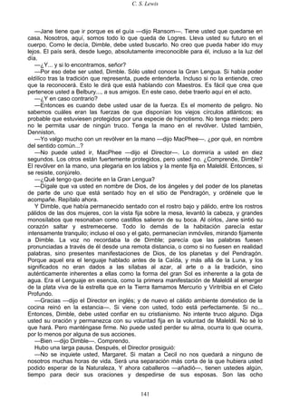 C. S. Lewis
141
—Jane tiene que ir porque es el guía —dijo Ransom—. Tiene usted que quedarse en
casa. Nosotros, aquí, somos todo lo que queda de Logres. Lleva usted su futuro en el
cuerpo. Como le decía, Dimble, debe usted buscarlo. No creo que pueda haber ido muy
lejos. El país será, desde luego, absolutamente irreconocible para él, incluso a la luz del
día.
—¿Y... y si lo encontramos, señor?
—Por eso debe ser usted, Dimble. Sólo usted conoce la Gran Lengua. Si había poder
eldílico tras la tradición que representa, puede entenderla. Incluso si no la entiende, creo
que la reconocerá. Esto le dirá que está hablando con Maestros. Es fácil que crea que
pertenece usted a Belbury..., a sus amigos. En este caso, debe traerlo aquí en el acto.
—¿Y en caso contrario?
—Entonces es cuando debe usted usar de la fuerza. Es el momento de peligro. No
sabemos cuáles eran las fuerzas de que disponían los viejos círculos atlánticos; es
probable que estuviesen protegidos por una especie de hipnotismo. No tenga miedo; pero
no le permita usar de ningún truco. Tenga la mano en el revólver. Usted también,
Denniston.
—Yo valgo mucho con un revólver en la mano —dijo MacPhee—. ¿por qué, en nombre
del sentido común...?
—No puede usted ir, MacPhee —dijo el Director—. Lo dormiría a usted en diez
segundos. Los otros están fuertemente protegidos, pero usted no. ¿Comprende, Dimble?
El revólver en la mano, una plegaria en los labios y la mente fija en Maleldil. Entonces, si
se resiste, conjúrelo.
—¿Qué tengo que decirle en la Gran Lengua?
—Dígale que va usted en nombre de Dios, de los ángeles y del poder de los planetas
de parte de uno que está sentado hoy en el sitio de Pendragón, y ordénele que le
acompañe. Repítalo ahora.
Y Dimble, que había permanecido sentado con el rostro bajo y pálido, entre los rostros
pálidos de las dos mujeres, con la vista fija sobre la mesa, levantó la cabeza, y grandes
monosílabos que resonaban como castillos salieron de su boca. Al oírlos, Jane sintió su
corazón saltar y estremecerse. Todo lo demás de la habitación parecía estar
intensamente tranquilo; incluso el oso y el gato, permanecían inmóviles, mirando fijamente
a Dimble. La voz no recordaba la de Dimble; parecía que las palabras fuesen
pronunciadas a través de él desde una remota distancia, o como si no fuesen en realidad
palabras, sino presentes manifestaciones de Dios, de los planetas y del Pendragón.
Porque aquel era el lenguaje hablado antes de la Caída, y más allá de la Luna, y los
significados no eran dados a las sílabas al azar, al arte o a la tradición, sino
auténticamente inherentes a ellas como la forma del gran Sol es inherente a la gota de
agua. Era el Lenguaje en esencia, como la primera manifestación de Maleldil al emerger
de la plata viva de la estrella que en la Tierra llamamos Mercurio y Viritrilbia en el Cielo
Profundo.
—Gracias —dijo el Director en inglés; y de nuevo el cálido ambiente doméstico de la
cocina reinó en la estancia—. Si viene con usted, todo está perfectamente. Si no...
Entonces, Dimble, debe usted confiar en su cristianismo. No intente truco alguno. Diga
usted su oración y permanezca con su voluntad fija en la voluntad de Maleldil. No sé lo
que hará. Pero manténgase firme. No puede usted perder su alma, ocurra lo que ocurra,
por lo menos por alguna de sus acciones.
—Bien —dijo Dimble—. Comprendo.
Hubo una larga pausa. Después, el Director prosiguió:
—No se inquiete usted, Margaret. Si matan a Cecil no nos quedará a ninguno de
nosotros muchas horas de vida. Será una separación más corta de la que hubiera usted
podido esperar de la Naturaleza, Y ahora caballeros —añadió—, tienen ustedes algún,
tiempo para decir sus oraciones y despedirse de sus esposas. Son las ocho
 