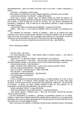 Esa Horrenda Fortaleza
142
aproximadamente. ¿Qué les parece reunimos aquí a las ocho y media, dispuestos a
partir?
—Muy bien —contestaron varias voces.
Jane quedó en la habitación con Mrs. Maggs, MacPhee, el Director y los animales.
—¿Se siente usted bien, muchacha? —preguntó Ransom.
—Creo que sí, señor —repuso Jane. Su estado mental era difícil de analizar. Su
expectación había llegado al máximo; algunas veces la hubiera poseído el terror de no ser
por el júbilo, y otras el júbilo de no ser por el terror. Era una tensión absorbente de
excitación y obediencia. Todo el resto de su vida parecía pequeño y vulgar comparado
con aquel momento.
—¿Se somete usted a la obediencia de Maleldil? —preguntó el Director.
—Señor —dijo Jane—, no sé nada de Maleldil. Pero me someto a la obediencia de
usted.
—Es bastante de momento —repuso el Director—. Esta es la cortesía del Cielo
Profundo; que cuando se tiene buena intención, Él siempre considera que se ha obrado
mejor de lo que uno pensaba. Pero no bastaría para siempre. Es muy celoso. Al final no
quiere que se sea de nadie más que de Él. Pero para esta noche es bastante.
—Todo esto es la locura más grande que he oído en mi vida —dijo MacPhee.
Once - Empieza la batalla
I
—NO veo nada —dijo Jane.
—La lluvia estropea el plan —dijo Dimble desde el asiento trasero—. ¿Es esta la
carretera de Eaton, Arthur?
—Creo que sí... Sí, allí está el fielato —dijo Denniston, que conducía.
—Pero, ¿a qué vamos? —dijo Jane—. No veo nada, ni aun bajando el cristal. Debemos
de haber pasado de largo no se cuántas veces. El único sistema es bajar y caminar.
—Creo que tiene razón —dijo Denniston.
—Oiga —exclamó Jane súbitamente—, ¡mire! ¡mire! ¿Qué es aquello? ¡Pare!
—No veo ninguna puerta blanca —dijo Denniston.
—¡Oh, no es eso! —exclamó Jane—. Miren hacia allá.
—No veo nada —repuso Dimble.
—¿Se refiere usted a aquella luz? —dijo Denniston.
—Sí, desde luego, es la hoguera.
—¿Qué hoguera?
—La luz, la hoguera en la hondonada del bosque. Lo había olvidado. Sí, lo sé; no se lo
he dicho a Grace ni el Director. Había olvidado esta parte de mi sueño hasta este
momento. Así fue como terminó. Era la parte más importante, realmente... Allí fue donde
lo encontré... A Merlín, ya sabe. Estaba sentado al lado de una hoguera, en un
bosquecillo. Cuando salí del subterráneo. ¡Oh, pronto, pronto!
—¿Qué cree usted, Arthur? —preguntó Dimble.
—Creo que debemos ir donde Jane nos lleve —contestó Denniston.
—¡Oh, aprisa, aprisa! —exclamó Jane—. Aquí hay una puerta. ¡Pronto! No tenemos
más que cruzar el campo.
Los tres atravesaron la carretera y, abriendo la puertecilla, entraron en el campo.
Dimble no decía nada. Estaba interiormente agitado bajo la impresión y la vergüenza del
espantoso terror que se había apoderado de él. Acaso tuviese una idea más clara de lo
que podía ocurrir cuando llegasen al sitio.
Jane, como guía, iba delante, y Denniston al lado de ella, dándole el brazo, iluminando
 