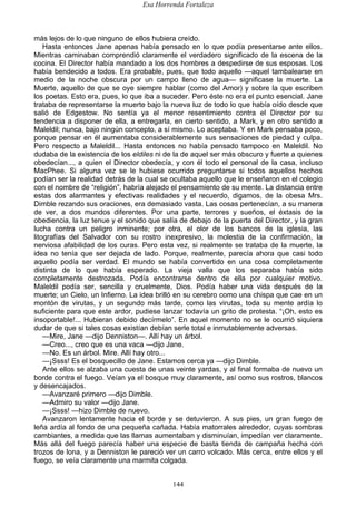 Esa Horrenda Fortaleza
144
más lejos de lo que ninguno de ellos hubiera creído.
Hasta entonces Jane apenas había pensado en lo que podía presentarse ante ellos.
Mientras caminaban comprendió claramente el verdadero significado de la escena de la
cocina. El Director había mandado a los dos hombres a despedirse de sus esposas. Los
había bendecido a todos. Era probable, pues, que todo aquello —aquel tambalearse en
medio de la noche obscura por un campo lleno de agua— significase la muerte. La
Muerte, aquello de que se oye siempre hablar (como del Amor) y sobre la que escriben
los poetas. Esto era, pues, lo que iba a suceder. Pero éste no era el punto esencial. Jane
trataba de representarse la muerte bajo la nueva luz de todo lo que había oído desde que
salió de Edgestow. No sentía ya el menor resentimiento contra el Director por su
tendencia a disponer de ella, a entregarla, en cierto sentido, a Mark, y en otro sentido a
Maleldil; nunca, bajo ningún concepto, a sí mismo. Lo aceptaba. Y en Mark pensaba poco,
porque pensar en él aumentaba considerablemente sus sensaciones de piedad y culpa.
Pero respecto a Maleldil... Hasta entonces no había pensado tampoco en Maleldil. No
dudaba de la existencia de los eldiles ni de la de aquel ser más obscuro y fuerte a quienes
obedecían..., a quien el Director obedecía, y con él todo el personal de la casa, incluso
MacPhee. Si alguna vez se le hubiese ocurrido preguntarse si todos aquellos hechos
podían ser la realidad detrás de la cual se ocultaba aquello que le enseñaron en el colegio
con el nombre de “religión”, habría alejado el pensamiento de su mente. La distancia entre
estas dos alarmantes y efectivas realidades y el recuerdo, digamos, de la obesa Mrs.
Dimble rezando sus oraciones, era demasiado vasta. Las cosas pertenecían, a su manera
de ver, a dos mundos diferentes. Por una parte, terrores y sueños, el éxtasis de la
obediencia, la luz tenue y el sonido que salía de debajo de la puerta del Director, y la gran
lucha contra un peligro inminente; por otra, el olor de los bancos de la iglesia, las
litografías del Salvador con su rostro inexpresivo, la molestia de la confirmación, la
nerviosa afabilidad de los curas. Pero esta vez, si realmente se trataba de la muerte, la
idea no tenía que ser dejada de lado. Porque, realmente, parecía ahora que casi todo
aquello podía ser verdad. El mundo se había convertido en una cosa completamente
distinta de lo que había esperado. La vieja valla que los separaba había sido
completamente destrozada. Podía encontrarse dentro de ella por cualquier motivo.
Maleldil podía ser, sencilla y cruelmente, Dios. Podía haber una vida después de la
muerte; un Cielo, un Infierno. La idea brilló en su cerebro como una chispa que cae en un
montón de virutas, y un segundo más tarde, como las virutas, toda su mente ardía lo
suficiente para que este ardor, pudiese lanzar todavía un grito de protesta. “¡Oh, esto es
insoportable!... Hubieran debido decírmelo”. En aquel momento no se le ocurrió siquiera
dudar de que si tales cosas existían debían serle total e inmutablemente adversas.
—Mire, Jane —dijo Denniston—. Allí hay un árbol.
—Creo..., creo que es una vaca —dijo Jane.
—No. Es un árbol. Mire. Allí hay otro...
—¡Ssss! Es el bosquecillo de Jane. Estamos cerca ya —dijo Dimble.
Ante ellos se alzaba una cuesta de unas veinte yardas, y al final formaba de nuevo un
borde contra el fuego. Veían ya el bosque muy claramente, así como sus rostros, blancos
y desencajados.
—Avanzaré primero —dijo Dimble.
—Admiro su valor —dijo Jane.
—¡Ssss! —hizo Dimble de nuevo.
Avanzaron lentamente hacia el borde y se detuvieron. A sus pies, un gran fuego de
leña ardía al fondo de una pequeña cañada. Había matorrales alrededor, cuyas sombras
cambiantes, a medida que las llamas aumentaban y disminuían, impedían ver claramente.
Más allá del fuego parecía haber una especie de basta tienda de campaña hecha con
trozos de lona, y a Denniston le pareció ver un carro volcado. Más cerca, entre ellos y el
fuego, se veía claramente una marmita colgada.
 