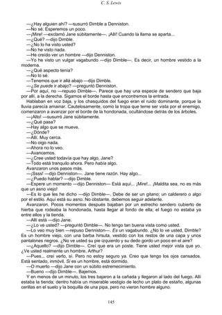 C. S. Lewis
145
—¿Hay alguien ahí? —susurró Dimble a Denniston.
—No sé. Esperemos un poco.
—¡Mire! —exclamó Jane súbitamente—. ¡Allí! Cuando la llama se aparta...
—¿Qué? —dijo Dimble.
—¿No lo ha visto usted?
—No he visto nada.
—He creído ver un hombre —dijo Denniston.
—Yo he visto un vulgar vagabundo —dijo Dimble—. Es decir, un hombre vestido a la
moderna.
—¿Qué aspecto tenía?
—No lo sé.
—Tenemos que ir allá abajo —dijo Dimble.
—¿Se puede ir abajo? —preguntó Denniston.
—Por aquí, no —repuso Dimble—. Parece que hay una especie de sendero que baja
por allí, a la derecha. Sigamos el borde hasta que encontremos la entrada.
Hablaban en voz baja, y los chasquidos del fuego eran el ruido dominante, porque la
lluvia parecía amainar. Cautelosamente, como la tropa que teme ser vista por el enemigo,
comenzaron a avanzar por el borde de la hondonada, ocultándose detrás de los árboles.
—¡Alto! —susurró Jane súbitamente.
—¿Qué pasa?
—Hay algo que se mueve.
—¿Dónde?
—Allí. Muy cerca.
—No oigo nada.
—Ahora no lo veo.
—Avancemos.
—¿Cree usted todavía que hay algo, Jane?
—Todo está tranquilo ahora. Pero había algo.
Avanzaron unos pasos más.
—¡Ssss! —dijo Denniston—. Jane tiene razón. Hay algo...
—¿Puedo hablar? —dijo Dimble.
—Espere un momento —dijo Denniston— Está aquí... ¡Mire!... ¡Maldita sea, no es más
que un asno viejo!
—Es lo que les he dicho —dijo Dimble—. Debe de ser un gitano; un calderero o algo
por el estilo. Aquí está su asno. No obstante, debemos seguir adelante.
Avanzaron. Pocos momentos después bajaban por un estrecho sendero cubierto de
hierba que rodeaba la hondonada, hasta llegar al fondo de ella; el fuego no estaba ya
entre ellos y la tienda.
—Allí está —dijo Jane.
—¿Lo ve usted? —preguntó Dimble—. No tengo tan buena vista como usted.
—Lo veo muy bien —repuso Denniston—. Es un vagabundo. ¿No lo ve usted, Dimble?
Es un hombre viejo, con una barba hirsuta, vestido con los restos de una capa y unos
pantalones negros. ¿No ve usted su pie izquierdo y su dedo gordo un poco en el aire?
—¿Aquello? —dijo Dimble—. Creí que era un poste. Tiene usted mejor vista que yo.
¿Ve usted realmente un hombre, Arthur?
—Pues... creí verlo, sí. Pero no estoy seguro ya. Creo que tengo los ojos cansados.
Está sentado, inmóvil. Si es un hombre, está dormido.
—O muerto —dijo Jane con un súbito estremecimiento.
—Bueno —dijo Dimble—. Bajemos.
Y en menos de un minuto, los tres bajaron a la cañada y llegaron al lado del fuego. Allí
estaba la tienda; dentro había un miserable vestigio de lecho un plato de estaño, algunas
cerillas en el suelo y la boquilla de una pipa, pero no vieron hombre alguno.
 