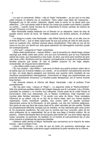 Esa Horrenda Fortaleza
146
II
—Lo que no comprendo, Wither —dijo el “Hada” Hardcastle—, es por qué no me deja
usted ensayar mi sistema con el muchacho. Tiene usted unas ideas tan mezquinas...
Perseguirlo por lo del crimen, detenerlo, dejarlo toda la noche en la cárcel para que
reflexione... ¿Por qué pierde usted el tiempo con cosas que pueden surtir efecto y pueden
no surtirlo..., cuando veinte minutos de mi tratamiento le harían cambiar de manera de
pensar? Conozco a mi hombre.
Miss Hardcastle estaba hablando con el Director en su despacho, sobre las diez de
aquella misma noche de lluvia. Se hallaba presente una tercera persona, el profesor
Frost.
—Le aseguro a usted, miss Hardcastle —dijo Wither fijando la vista, no en ella, sino en
la frente de Frost—, que no debe usted dudar de que sus puntos de vista en este asunto,
como en cualquier otro, recibirán siempre plena consideración. Pero este es uno de los
casos en los que, por decirlo así, toda grave aplicación de interrogatorio coercitivo puede
ser contraproducente.
—¿Por qué? —preguntó el “Hada” contrariada.
—Debe usted perdonarme —repuso Wither— que le recuerde (no, desde luego, porque
suponga que olvida usted este punto, sino por puro formulismo) que es muy importante
aclarar las cosas, que necesitamos a esa mujer, es decir, que sería para nosotros de gran
valor tener a Mrs. Studdock entre los nuestros, principalmente a causa de la extraordinaria
facultad psíquica que posee. Al usar la palabra psíquica no me hago adepto,
compréndalo, de ninguna teoría determinada.
—¿Se refiere usted a esos sueños?
—Es muy dudoso —dijo Wither— cuál sería el efecto que podría producir sobre ella si
al traerla aquí por la fuerza hallase a su marido... en la condición marcadamente anormal
(si bien, sin duda alguna pasajera) que tenemos que suponer sería resultado de sus
científicos procedimientos interrogatorios. Correríamos el riesgo que experimentase una
profunda perturbación emocional. La facultad puede desaparecer, por lo menos durante
largo tiempo.
—No tenemos todavía el informe del Mayor Hardcastle —dijo el profesor Frost
pausadamente.
—No hay gran cosa —repuso el “Hada”—. Lo seguimos hasta el “Northumberland”.
Sólo tres personas posibles salieron del Colegio después que él: Lancaster, Lyly y Dimble.
Lancaster es cristiano y un hombre muy influyente. Forma parte de la Lower House of
Convocation. Está muy relacionado con la Repton Conference. Está mezclado con
muchas altas familias clericales. Y ha escrito una serie de libros. Tiene verdadera
influencia en su esfera. Lyly es un tipo de la misma clase, pero con menos espíritu
organizador. Como recordarán ustedes, hizo mucho daño en aquella comisión
reaccionaria acerca de la Educación, el año pasado. Los dos son hombres peligrosos.
Son gente de esa que lleva las cosas hasta el fin, jefes naturales del otro partido. Dimble
es completamente diferente. Excepto que es cristiano, no hay realmente gran cosa contra
él. Es puramente académico. No creo que su nombre sea muy conocido, salvo de los
otros profesores de su especialidad. No es el tipo que llega a hombre público. No es
práctico... Estaría demasiado lleno de escrúpulos para serles útil. Los otros saben algunas
cosas. Lancaster, en particular. En realidad, es un hombre al cual podríamos dar un sitio
entre nosotros si profesase las opiniones debidas.
—Debería usted decirle al Mayor Hardcastle que conocemos ya la mayoría de estos
hechos —dijo e! profesor Frost.
—Quizá —dijo Wither—, en vista de que es tarde (no queremos sobrecargar sus
energías, miss Hardcastle), podríamos seguir analizando la parle narrativa de su informe.
 