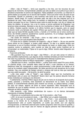 C. S. Lewis
147
—Bien —dijo el “Hada”—, tenía que seguirlos a los tres, con los recursos de que
disponía de momento. Comprenderán ustedes que sólo se debió a la suerte el que viera a
Studdock emprender el camino de Edgestow. Había estallado una bomba. La mitad de mi
gente estaba ya ocupada con el asunto del hospital. Tenía que echar mano de todo el que
encontraba. Aposté un centinela y seis hombres más fuera de la vista del Colegio, de
paisano, desde luego. En cuanto Lancaster salió, les dije a los tres mejores que no lo
perdieran de vista. Hace media hora, he recibido un telegrama de ellos desde Londres,
donde Lancaster fue en tren. Podemos estar sobre la pista de algo. Lyly dio un trabajo de
todos los diablos. Al parecer, fue a ver lo menos a quince personas de Edgestow. Las
tenemos todas anotadas. Mandaré a dos de mis muchachos a hablar con él. Dimble salió
el último. Hubiera querido mandar a mi último hombre que lo siguiera, pero en aquel
momento recibí una llamada del capitán O'Hara que quería otro coche. Entonces decidí
dejar que se fuese Dimble aquella noche, y mandé a mi hombre con el único coche que
tenía. De Dimble podemos apoderarnos cuando queramos. Va al Colegio regularmente
cada día; y es realmente una nulidad.
—No acabo de entender —dijo Frost— cómo no dejó usted a alguien dentro del
Colegio para ver por qué escalera salía Studdock.
—A causa de su maldito Comisario de Urgencia —dijo el “Hada”—. No se nos permite
ahora entrar en los Colegios, si quiere usted saberlo. Ya dije a su debido tiempo que
Feverstone no era el hombre indicado. Está tratando de hacer un doble juego. Está con
nosotros contra la población, pero cuando se trata de estar contra nosotros por la
Universidad, es inabordable. Fíjese en lo que le digo, Wither: tendrá usted disgustos con
él todavía.
Frost miró al Director.
—Me guardaré muy mucho de negar —dijo Wither—, sin por esto cerrar mi criterio a
otras posibles explicaciones, que algunas de las medidas tomadas por lord Feverstone no
han sido muy oportunas. Sería para mí indeciblemente doloroso suponer que...
—¿Necesitamos retener al Mayor Hardcastle? —preguntó Frost.
—¡Bendita sea mi alma —exclamó Wither—, cuánta razón tiene usted! Por poco olvido,
mi querida amiga, cuan cansada debe usted de estar y cuan precioso es su tiempo.
Debemos tratar de consagrarla a usted exclusivamente a este género de trabajo en el
cual se ha revelado usted indispensable. No debe permitirnos que abusemos de su buen
carácter. Hay una cantidad de trabajo rutinario y enojoso del cual es más que razonable
que sea usted excusada. —Se levantó y le abrió la puerta.
—¿No cree usted —dijo el “Hada”— que debería dejar que los muchachos se
entendiesen sólo un poco con Studdock? Quiero decir que me parece absurdo tomarse
tantas molestias por averiguar una dirección...
Y súbitamente, mientras Wither seguía de pie con la mano en el picaporte de la puerta,
cortés, paciente y sonriente, toda expresión se desvaneció de su rostro. Sus labios
pálidos, lo suficientemente abiertos para mostrar sus encías, su cabeza blanca y rizada,
los ojos con bolsas, dejaron de tener la menor expresión. Miss Hardcastle tuvo la
impresión de que la estaba mirando una simple máscara de carne y piel. Un momento
después se había marchado.
—Me pregunto —dijo Wither sentándose de nuevo— si no damos demasiada
importancia a mistress Studdock.
—Obramos en cumplimiento de la orden del 14 de octubre —dijo Frost.
—¡Oh!, no es que lo pusiese en duda... —dijo Wither con un gesto implorante.
—Permítame que le recuerde los hechos —dijo Frost—. Las autoridades tuvieron
acceso a la mente de la muchacha sólo durante un corto espacio de tiempo.
Inspeccionaron sólo un sueño importante, un sueño que reveló, aun con algunas
incongruencias, un elemento esencial para nuestro programa. Esto nos puso en guardia, y
pensamos que si esa mujer caía en manos de alguna persona mal intencionada que
 