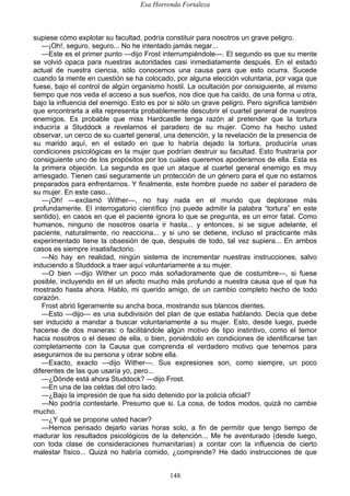 Esa Horrenda Fortaleza
148
supiese cómo explotar su facultad, podría constituir para nosotros un grave peligro.
—¡Oh!, seguro, seguro... No he intentado jamás negar...
—Este es el primer punto —dijo Frost interrumpiéndole—. El segundo es que su mente
se volvió opaca para nuestras autoridades casi inmediatamente después. En el estado
actual de nuestra ciencia, sólo conocemos una causa para que esto ocurra. Sucede
cuando la mente en cuestión se ha colocado, por alguna elección voluntaria, por vaga que
fuese, bajo el control de algún organismo hostil. La ocultación por consiguiente, al mismo
tiempo que nos veda el acceso a sus sueños, nos dice que ha caído, de una forma u otra,
bajo la influencia del enemigo. Esto es por si sólo un grave peligro. Pero significa también
que encontrarla a ella representa probablemente descubrir el cuartel general de nuestros
enemigos. Es probable que miss Hardcastle tenga razón al pretender que la tortura
induciría a Studdock a revelarnos el paradero de su mujer. Como ha hecho usted
observar, un cerco de su cuartel general, una detención, y la revelación de la presencia de
su marido aquí, en el estado en que lo habría dejado la tortura, produciría unas
condiciones psicológicas en la mujer que podrían destruir su facultad. Esto frustraría por
consiguiente uno de los propósitos por los cuales queremos apoderarnos de ella. Esta es
la primera objeción. La segunda es que un ataque al cuartel general enemigo es muy
arriesgado. Tienen casi seguramente un protección de un género para el que no estamos
preparados para enfrentarnos. Y finalmente, este hombre puede no saber el paradero de
su mujer. En este caso...
—¡Oh! —exclamó Wither—, no hay nada en el mundo que deplorase más
profundamente. El interrogatorio científico (no puede admitir la palabra “tortura” en este
sentido), en casos en que el paciente ignora lo que se pregunta, es un error fatal. Como
humanos, ninguno de nosotros osaría ir hasta... y entonces, si se sigue adelante, el
paciente, naturalmente, no reacciona... y si uno se detiene, incluso el practicante más
experimentado tiene la obsesión de que, después de todo, tal vez supiera... En ambos
casos es siempre insatisfactorio.
—No hay; en realidad, ningún sistema de incrementar nuestras instrucciones, salvo
induciendo a Studdock a traer aquí voluntariamente a su mujer.
—O bien —dijo Wither un poco más soñadoramente que de costumbre—, si fuese
posible, incluyendo en él un afecto mucho más profundo a nuestra causa que el que ha
mostrado hasta ahora. Hablo, mi querido amigo, de un cambio completo hecho de todo
corazón.
Frost abrió ligeramente su ancha boca, mostrando sus blancos dientes.
—Esto —dijo— es una subdivisión del plan de que estaba hablando. Decía que debe
ser inducido a mandar a buscar voluntariamente a su mujer. Esto, desde luego, puede
hacerse de dos maneras: o facilitándole algún motivo de tipo instintivo, como el temor
hacia nosotros o el deseo de ella, o bien, poniéndolo en condiciones de identificarse tan
completamente con la Causa que comprenda el verdadero motivo que tenemos para
asegurarnos de su persona y obrar sobre ella.
—Exacto, exacto —dijo Wither—. Sus expresiones son, como siempre, un poco
diferentes de las que usaría yo, pero...
—¿Dónde está ahora Studdock? —dijo Frost.
—En una de las celdas del otro lado.
—¿Bajo la impresión de que ha sido detenido por la policía oficial?
—No podría contestarle. Presumo que si. La cosa, de todos modos, quizá no cambie
mucho.
—¿Y qué se propone usted hacer?
—Hemos pensado dejarlo varias horas solo, a fin de permitir que tengo tiempo de
madurar los resultados psicológicos de la detención... Me he aventurado (desde luego,
con toda clase de consideraciones humanitarias) a contar con la influencia de cierto
malestar físico... Quizá no habría comido, ¿comprende? He dado instrucciones de que
 
