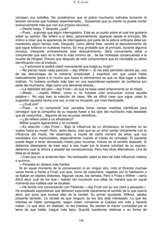 C. S. Lewis
149
vaciasen sus bolsillos. No quisiéramos que el pobre muchacho calmase fumando la
tensión nerviosa que hubiese experimentado... Deseamos que su mente no pueda contar
exclusivamente más que con sus propios recursos.
—Desde luego. Y después ¿qué?
—Pues... supongo que algún interrogatorio. Este es un punto sobre el cual me gustaría
saber su opinión. Me refiero a si debo, personalmente, aparecer desde el principio. Me
inclino a creer que la apariencia de interrogatorio por parte de la policía ordinaria debe ser
mantenido algún tiempo más. Después, como última fase, vendrá el descubrimiento de
que sigue todavía en nuestras manos. Es muy probable que al principio, durante algunos
minutos, interprete erróneamente este descubrimiento. Será conveniente darle a
comprender que esto no lo libra lo más mínimo de... de las molestias consecuentes a la
muerte de Hingest. Preveo que después de esto comprenderá que es inevitable su plena
identificación con el Instituto...
—¿Y entonces le pedirá usted nuevamente que traiga su mujer?
—No pienso hacer nada parecido —dijo Wither—. Si me está permitido decirlo así, una
de las desventajas de la extrema simplicidad y exactitud con que usted habla
habitualmente (pese a lo mucho que todos lo admiramos) es que no deja lugar a sutiles
matices. Yo hubiera confiado más bien en una espontánea explosión de confianza por
parte del muchacho. Algo como una demanda directa...
—La debilidad del plan —dijo Frost— es que se basa usted enteramente en el miedo.
—Miedo... —repitió Wither, como si no hubiese oído pronunciar nunca aquella
palabra—. No sigo bien la relación de ideas. Me es difícil creer que sigue usted la
sugestión opuesta hecha una vez, si mal no recuerdo, por miss Hardcastle.
—¿Cuál era?
—Pues... si no comprendí mal, pensaba tomar ciertas medidas científicas para
conseguir que la compañía de su esposa fuese a los ojos del muchacho más deseable
que de costumbre... Algunos de los recursos científicos...
—¿Se refiere usted a un afrodisíaco?
Wither suspiró ligeramente y no contestó.
—Es absurdo —dijo Frost—. Bajo la influencia de un afrodisíaco, el hombre no se
vuelve hacia su mujer. Pero, como decía, creo que es un error contar únicamente con la
influencia del miedo. He observado, a través de cierto número de años, que sus
resultados son imprevisibles, especialmente cuando el miedo es complejo. El paciente
puede llegar a tener demasiado miedo para moverse, incluso en el sentido deseado. Si
debemos desesperar de traer aquí a esa mujer por la buena voluntad de su esposo,
debemos usar la tortura y aceptar las consecuencias. Pero hay otras alternativas. Una de
ellas es el deseo.
—Creo que no le entiendo bien. Ha rechazado usted la idea de toda influencia médica
o química.
—Pensaba en deseos más fuertes.
Ni en aquel momento de la conversación ni en ningún otro, miró el Director muchas
veces frente a frente a Frost; sus ojos, como de costumbre, vagaban por la habitación o
se fijaban en objetos distantes. Algunas veces, los cerraba. Pero o Frost o Wither —sería
difícil decir cuál de los dos— habían ido moviendo sus sillas de manera que en aquel
momento sus rodillas casi se tocaban.
—He tenido una conversación con Filostrato —dijo Frost con su voz clara y pausada—.
He empleado expresiones que debieran exponerle claramente el sentido de lo que quería
decir, por poco que tuviese idea de la verdad. Su primer ayudante, Wilkins, estaba
presente también. La verdad es que ninguno de los dos está interesado. Lo que les
interesa es haber conseguido, según creen, conservar la Cabeza con vida y hacerla
hablar. Lo que dice, en realidad, no les interesa. No sienten la menor curiosidad por el
tema de que habla. Llegué más lejos. Suscité cuestiones relativas a su forma de
 