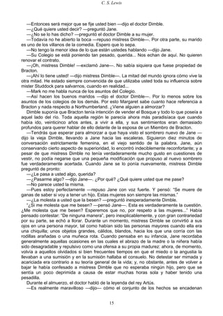 C. S. Lewis
15
—Entonces será mejor que se fije usted bien —dijo el doctor Dimble.
—¿Qué quiere usted decir? —preguntó Jane.
—¿No se lo has dicho? —preguntó el doctor Dimble a su mujer.
—Todavía no he abierto la boca —repuso mistress Dimble—. Por otra parte, su marido
es uno de los villanos de la comedia. Espero que lo sepa.
—No tengo la menor idea de lo que están ustedes hablando —dijo Jane.
—Su Colegio se está poniendo tan pesado, querida... Nos echan de aquí. No quieren
renovar el contrato.
—¡Oh, mistress Dimble! —exclamó Jane—. No sabía siquiera que fuese propiedad de
Bracton.
—¡Ahí lo tiene usted! —dijo mistress Dimble—. La mitad del mundo ignora cómo vive la
otra mitad. He estado siempre convencida de que utilizaba usted toda su influencia sobre
mister Studdock para salvarnos, cuando en realidad...
—Mark no me habla nunca de los asuntos del Colegio.
—Así hacen los buenos maridos —dijo el doctor Dimble—. Por lo menos sobre los
asuntos de los colegios de los demás. Por esto Margaret sabe cuanto hace referencia a
Bracton y nada respecto a Northumberland. ¿Viene alguien a almorzar?
Dimble suponía que Bracton tenía intención de vender el Bosque y todo lo que poseía a
aquel lado del río. Toda aquella región le parecía ahora más paradisíaca que cuando
había ido, veinticinco años antes, a vivir a ella, y sus sentimientos eran demasiado
profundos para querer hablar de ello delante de la esposa de un Miembro de Bracton.
—Tendrás que esperar para almorzar a que haya visto el sombrero nuevo de Jane —
dijo la vieja Dimble, llevando a Jane hacia las escaleras. Siguieron diez minutos de
conversación estrictamente femenina, en el viejo sentido de la palabra. Jane, aún
conservando cierto aspecto de superioridad, lo encontró indeciblemente reconfortante; y a
pesar de que mistress Dimble no tenía verdaderamente mucho gusto en cuestiones de
vestir, no podía negarse que una pequeña modificación que propuso al nuevo sombrero
fue verdaderamente acertada. Cuando Jane se lo ponía nuevamente, mistress Dimble
preguntó de pronto:
—¿Le pasa a usted algo, querida?
—¿Pasarme algo? —dijo Jane—. ¿Por qué? ¿Qué quiere usted que me pase?
—No parece usted la misma.
—Pues estoy perfectamente —repuso Jane con voz fuerte. Y pensó: “Se muere de
ganas de saber si voy a tener un hijo. Estas mujeres son siempre las mismas.”
—¿La molesta a usted que la besen? —preguntó inesperadamente Dimble.
“¿Si me molesta que me besen? —pensó Jane—. Esta es verdaderamente la cuestión.
¿Me molesta que me besen? Esperemos que no, por respeto a las mujeres...” Había
pensado contestar: “De ninguna manera”, pero inexplicablemente, y con gran contrariedad
por su parte, se echó a llorar. Durante un momento, mistress Dimble se convirtió a sus
ojos en una persona mayor, tal como habían sido las personas mayores cuando ella era
una chiquilla; unos objetos grandes, cálidos, blandos, hacia los que una corría con las
rodillas arañadas o una muñeca rota. Cuando pensaba en su infancia, Jane recordaba
generalmente aquellas ocasiones en las cuales el abrazo de la madre o la niñera había
sido desagradable y repulsivo como una ofensa a su propia madurez: ahora, de momento,
volvía a aquellos olvidados si bien frecuentes tiempos en que el miedo o la angustia la
llevaban a una sumisión y en la sumisión hallaba el consuelo. No detestar ser mimada y
acariciada era contrario a su teoría general de la vida; y, no obstante, antes de volver a
bajar le había confesado a mistress Dimble que no esperaba ningún hijo, pero que se
sentía un poco deprimida a causa de estar muchas horas sola y haber tenido una
pesadilla.
Durante el almuerzo, el doctor habló de la leyenda del rey Artús.
—Es realmente maravilloso —dijo— cómo el conjunto de los hechos se encadenan
 