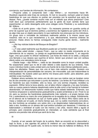 Esa Horrenda Fortaleza
150
conciencia, sus fuentes de información. No contestaron.
—Propone usted, si comprendo bien —dijo Wither—, un movimiento hacia Mr.
Studdock siguiendo esta línea de conducta. Si mal no recuerdo, rechazó usted el miedo
basándose en que sus efectos no podían ser previstos con la exactitud que sería de
desear. Pero, ¿puede contarse mucho más con el método que ahora preconiza? Creo
inútil decir que comprendo perfectamente que la gente de buen sentido tiene que
experimentar un cierto desengaño ante unos colegas como Filostrato y su subordinado
Mr. Wilkins.
—Este es el punto grave —dijo Frost—. Es necesario ponerse en guardia contra el
error de suponer que el dominio político y económico de Inglaterra por parte del I.N.E.C.
es algo más que un objeto secundario; lo que realmente nos preocupa son los individuos.
Un grupo duro e inmutable de individuos realmente adictos a la misma causa que
nosotros: esto es lo que necesitamos y lo que, efectivamente, tenemos órdenes de
procurar. Hasta ahora no hemos conseguido meter mucha gente dentro... realmente
dentro.
—¿No hay noticias todavía del Bosque de Bragdon?
—No.
—¿Y cree usted realmente que Studdock puede ser un hombre indicado?
—No debe usted olvidar —repuso Frost— que su valor no reside únicamente en la
clarividencia de su esposa. La pareja es eugenésicamente interesante. Y, en segundo
lugar, creo que puede no ofrecer resistencia. Las horas de miedo en la celda, y después
una llamada a sus deseos que suprima el temor, tienen que producir casi con certeza
efecto sobre una naturaleza como la suya.
—Desde luego —dijo Wither—, nada es tan deseable como la mayor unidad posible.
No sospechará usted que no dé el valor debido a este aspecto de sus órdenes. Todo
nuevo individuo traído a esta unidad será una fuente de la más intensa satisfacción para...
todos los afectados. Deseo que nos una el lazo más estrecho posible. Quisiera una
interpenetración de personalidades tan cercana, tan irrevocable, que casi trascendiese la
individualidad. No dudará usted que abriría mis brazos para recibir, para absorber, para
asimilar a ese muchacho.
Estaban ahora sentados tan cerca uno de otro que sus rostros casi se tocaban como
los de dos amantes que estuviesen a punto de besarse. Los lentes de Frost brillaban a la
luz haciendo sus ojos invisibles; sólo su boca, con una sonrisa crispada, revelaba su
expresión, Wither tenía la boca abierta, con el labio inferior colgando y los ojos húmedos,
todo su cuerpo parecía haberse desplomado sobre la silla como si las fuerzas le hubiesen
abandonado. Un desconocido hubiera creído que había estado bebiendo. Entonces, sus
hombros empezaron a estremecerse gradualmente y acabó echándose a reír. Frost no se
rió, pero su sonrisa iba haciéndose gradualmente más radiante y al propio tiempo más
fría, y extendiendo su mano dio unos golpecitos en la espalda de su colega. Súbitamente,
en el silencio de la habitación se oyó un fuerte golpe. El Who's Who había caído de la
mesa y rodado por el suelo, al mismo tiempo que, con su súbito movimiento convulsivo,
los dos hombres se arrojaban uno sobre otro y se desplomaban balanceándose de un
lado a otro, fundidos en un abrazo del cual ambos luchaban por desasirse. Y mientras se
balanceaban y arañaban el suelo con las manos y las uñas, resonó débil y agudo al
principio, pero creciendo gradualmente en intensidad, un ruido estridente que al final
parecía una parodia más animal que senil de la risa.
III
Cuando, al ser sacado del furgón de la policía, Mark se encontró en la obscuridad y
bajo la lluvia, y dos agentes de policía le metieron en una habitación intensamente
iluminada donde por fin quedó solo, no tenía la menor idea de hallarse en Belbury. Ni le
 