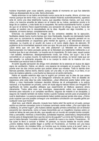 C. S. Lewis
151
hubiera importado gran cosa saberlo, porque desde el momento en que fue detenido
había ya desesperado de su vida. Sería ahorcado.
Hasta entonces no se había encontrado nunca cerca de la muerte. Ahora, al mirar sus
manos (porque las tenía frías y se las había estado frotando automáticamente), apareció
ante él, como una idea totalmente nueva, que aquellas mismas manos, con sus cinco
uñas y la mancha amarilla de tabaco en el interior de su índice, penderían pronto a lo
largo de un cadáver, y más tarde de un esqueleto. No sentía exactamente horror, a pesar
de que en el terreno físico experimentaba una sensación de ahogo; lo que le hacía dar
vueltas al cerebro era lo descabellado de la idea. Aquello era algo increíble, y, no
obstante, al mismo tiempo, completamente cierto.
Entonces vio súbitamente la imagen de los siniestros detalles de la ejecución,
facilitados desde hacía mucho tiempo por miss Hardcastle. Aquello era demasiado fuerte
para que su conciencia lo aceptase. Durante una fracción de segundo penetró en su
mente, produciéndole un espantoso grito mental de agonía, y se desvaneció en una
nebulosa. La muerte en sí acudió de nuevo a él como objeto digno de atención. El
problema de la inmortalidad apareció ante sus ojos. No era que le interesase en absoluto.
¿Qué tenía que ver con ello una vida póstuma? La felicidad en otro mundo
desincorporado (no había pensado jamás en la felicidad) era totalmente indiferente a un
hombre que iba a ser ahorcado. La muerte era lo importante. En todo caso, aquel cuerpo
—tan esbelto, tembloroso, desesperadamente vívido, tan íntimo, tan suyo— iba a ser
convertido en un cuerpo muerto. Si realmente existían las almas, no tenían nada que ver
con aquello. La sofocante angustia dio a su cuerpo la visión de la materia con una
intensidad que excluía todo lo demás.
Al sentir aquella sensación de ahogo miró alrededor de la estancia en busca de algún
signo de ventilación. Había, en efecto, una especie de enrejado en la puerta. Este y la
puerta eran los dos únicos puntos que podían atraer sus miradas. Todo lo demás eran
blancas paredes, blanco techo, blanco suelo; sin una silla, ni una mesa, ni un libro, ni un
trozo de madera saliente, y una fuerte luz blanca en el centro del techo.
Había en aquella estancia algo que le sugirió por primera vez la idea de que acaso
estuviese en Belbury y no en una delegación ordinaria de policía. Pero el destello de
esperanza ante esta idea fue sólo instantáneo. ¿Qué diferencia podía haber entre que
Wither y miss Hardcastle hubiesen decidido librarse de él entregándolo a la policía
nacional, o lo liquidasen en privado, como sin duda alguna habían hecho con Hingest? El
significado de todos aquellos altibajos que experimentó en Belbury aparecía ahora
claramente. Todos ellos eran sus enemigos, especulando sobre sus esperanzas y
temores para reducirlo a un completo servilismo, seguros de matarlo si se escapaba, y
seguros de matarle también de todos modos cuando hubiese servido para el propósito al
cual lo destinaban. Le parecía sorprendente haber podido pensar jamás otra cosa. ¿Cómo
pudo suponer que era posible conseguir una verdadera conciliación con aquella gente por
cualquier cosa que hiciese?
¡Qué loco, qué infantil, absurdo, incauto loco había sido! Se sentó en el suelo, porque
sentía sus piernas cansadas como si hubiese caminado veinte millas. ¿Por qué había ido
a Belbury, en primer lugar? ¿No hubiera debido aquella primera entrevista con el Director
prevenirlo tan claramente, como si fuese transmitido por un megáfono impreso sobre un
cartel en letras de seis pies de alto, que aquello era un mundo de complot contra complot,
treta y zancadilla, mentiras y chanchullos, puñaladas traperas, asesinatos y despreciativas
ironías para el desgraciado loco que les servía de juguete? La ironía de Feverstone, el día
que lo había llamado “incurable romántico”, acudió de nuevo a su mente. Feverstone... El
fue quien le llevó a conocer a Wither. Al parecer, su locura databa de mucho antes.
¿Cómo diablos había podido llegar a confiar en Feverstone, un hombre con una boca
como un tiburón, de modales fofos, un hombre que no miraba nunca a la cara? Jane, o
Dimble, hubieran visto a través de él en el acto. Llevaba la palabra “falso” escrita en el
 