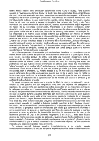 Esa Horrenda Fortaleza
152
rostro. Había nacido para embaucar polichinelas como Curry y Busby. Pero cuando
conoció a Feverstone no tenía a Curry y a Busby por dos polichinelas. Con extraordinaria
claridad, pero con renovado asombro, recordaba sus sentimientos respecto al Elemento
Progresivo de Bracton cuando por primera vez fue admitido en su seno. Recordaba, más
incrédulamente todavía, lo que experimentó cuando, siendo todavía muy joven, estaba
fuera de él; con que ansia y deseo contemplaba las cabezas de Busby y de Curry
inclinadas una contra otra en la Sala Capitular, oyendo accidentalmente algún fragmento
de frases de su susurrada conversación, fingiéndose a sí mismo, entretanto, estar
absorbido por la espera —tan larga espera— de que uno de ellos cruzase la habitación
para poder hablar con él. Y entonces, después de meses y más meses, sucedió por fin.
Se imaginaba a sí mismo, aquel odioso externo que pretendía ser interno, el infantil
imbécil, bebiendo aquellas hoscas e intrascendentes confidencias, como si estuviese a
punto de ser admitido en el Gobierno del planeta. ¿Es que su locura no tenía principio?
¿Había sido un loco rematado desde el día mismo de su nacimiento? ¿Incluso de colegial,
cuando había estropeado su trabajo y destrozado casi su corazón al tratar de meterse en
una sociedad llamada Grip perdiendo el único verdadero amigo que había tenido en toda
su vida? ¿Incluso de chiquillo, cuando se peleaba con Myrtle porque quería ir a hacerle
confidencias a Pamela detrás de la puerta?
No podía comprender cómo aquello, que estaba ahora tan claro, no cruzó jamás por su
mente. No se daba cuenta de que estas ideas llamaron a menudo a la puerta para entrar,
pero fueron repelidas porque de entrar una sola vez hubieran desgarrado todo el
cañamazo de su vida, anulando cualquier decisión que su mente hubiese tomado y
recomenzando de nuevo como si fuese todavía un niño. La indistinguible masa de
problemas con que hubiera debido enfrentarse si admitía tales ideas, los innumerables
“algos” respecto a los cuales “algo” podía hacerse, le impidieron siempre suscitar estas
cuestiones. Pero ahora el hecho de que no hubiere ya nada que hacer apartaba los
obstáculos. Iban a ahorcarle. Su historia tocaba a su fin. No había ya inconveniente en
que el cañamazo de su vida se desgarrase puesto que no iba a usarlo más; no había ya
factura que pagar (en forma de ardua decisión y reconstrucción) por decirse a sí mismo la
verdad. Era un resultado de la aproximación de la muerte que acaso el Director y el
profesor Frost no habían previsto.
En aquel momento no existía en la mente de Mark la menor consideración moral.
Miraba su vida pasada, no con vergüenza, sino con una especie de desagrado y
repulsión. Se veía de niño, con pantalones cortos, escondido en los matorrales detrás de
la valla para escuchar las conversaciones de Myrtle con Pamela, ocultándose a sí mismo
el hecho de que no le interesasen cuando las había oído. Se vio tratando de convencerse
de que se divertía durante aquellos domingos con los héroes atléticos del Grip, cuando
durante toda la tarde (como veía ahora claramente) sentía la nostalgia de un tranquilo
paseo con Pearson, aquel Pearson que tanto trabajo le había costado apartar de él. Se
veía a los diez años tomando cerveza y leyendo laboriosamente asquerosas novelas para
gente mayor, cuando en realidad le hubiera gustado más leer a John Buchan y beber
limonada. Las horas que había pasado aprendiendo la jerga de cada nuevo grupo que lo
había atraído; la perpetua ficción de interesarse por cosas que consideraba aburridas y
cuyo conocimiento no poseía; el casi heroico sacrificio de cuanto le gustaba y cuantas
personas le eran agradables; la lamentable tentativa de convencerse de que podía
realmente gustarle el Grip, o el Elemento Progresivo, o el I.N.E.C..., todo esto acudía
ahora a su mente con una especie de congoja. ¿Cuándo había hecho realmente lo que
había querido? ¿Cuándo se había mezclado con la gente que le gustaba? ¿Cuándo había
comido o bebido lo que le dictaba su fantasía? La concentrada insipidez de todo aquello le
inspiraba una especie de piedad hacia sí mismo.
En estado normal, hubiera acudido inmediatamente a su mente, siendo
inmediatamente aceptada, la excusa de que la responsabilidad de toda su vida de errores
 