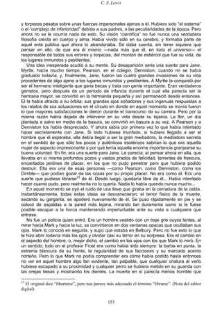 C. S. Lewis
153
y torpezas pesaba sobre unas fuerzas impersonales ajenas a él. Hubiera sido “el sistema”
o el “complejo de inferioridad” debido a sus padres, o las peculiaridades de la época. Pero
ahora no se le ocurría nada de esto. Su visión “científica” no fue nunca una verdadera
filosofía creída en cuerpo y alma. Había vivido sólo en su cerebro, y formaba parte de
aquel ente público que ahora lo abandonaba. Se daba cuenta, sin tener siquiera que
pensar en ello, de que era él mismo —nada más que él, en todo el universo— el
responsable de todos sus errores y torpezas, del montón de estiércol que fue su vida, de
los lugares inmundos y pestilentes.
Una idea inesperada acudió a su mente. Su desaparición seria una suerte para Jane.
Myrtle, hacía mucho tiempo, Pearson, en el colegio, Denniston, cuando no se había
graduado todavía, y, finalmente, Jane, fueron las cuatro grandes invasiones de su vida
procedentes de algo ajeno a los lugares inmundos y pestilentes. A Myrtle la conquistó por
ser el hermano inteligente que gana becas y trata con gente importante. Eran verdaderos
gemelos, pero después de un período de infancia durante el cual ella parecía ser la
hermana mayor, se convirtió en la hermanita pequeña y así permaneció desde entonces.
El la había atraído a su órbita; sus grandes ojos soñadores y sus ingenuas respuestas a
los relatos de sus actuaciones en el círculo en donde en aquel momento se movía fueron
lo que mayores satisfacciones le dieron durante el transcurso de su carrera. Pero por la
misma razón había dejado de intervenir en su vida desde su lejanía. La flor, un día
plantada a salvo en medio de la basura, se convirtió en basura a su vez. A Pearson y a
Denniston los había despreciado. Y ahora sabía por primera vez lo que había intentado
hacer secretamente con Jane. Si todo hubiese triunfado, si hubiera llegado a ser el
hombre que él esperaba, ella debía llegar a ser la gran mediadora, la mediadora secreta
en el sentido de que sólo los pocos y auténticos esotéricos sabrían lo que era aquella
mujer de aspecto impresionante y por qué tenía aquella enorme importancia granjearse su
buena voluntad. En fin, era una suerte para Jane. Le parecía, al pensar ahora en ella, que
llevaba en sí misma profundos pozos y vastos prados de felicidad, torrentes de frescura,
encantados jardines de placer, en los que no pudo penetrar pero que hubiera podido
destruir. Ella era una de esas personas —como Pearson, como Denniston, como los
Dimble— que podían gozar de las cosas por su propio placer. No era como él. Era una
suerte que pudiese librarse23
de él. Desde luego, quedaría libre de él... Había intentado
hacer cuanto pudo, pero realmente no lo quería. Nadie lo había querido nunca mucho...
En aquel momento se oyó el ruido de una llave que giraba en la cerradura de la celda.
Instantáneamente, todas estas ideas se desvanecieron; el terror físico de la muerte,
secando su garganta, se apoderó nuevamente de él. Se puso rápidamente en pie y se
colocó de espaldas a la pared más lejana, mirando tan duramente como si le fuese
posible escapar a la horca manteniendo imperturbable ante su vista a cualquiera que
entrase.
No fue un policía quien entró. Era un hombre vestido con un traje gris cuyos lentes, al
mirar hacia Mark y hacia la luz, se convirtieron en dos ventanas opacas que ocultaban sus
ojos. Mark lo conoció en seguida, y supo que estaba en Belbury. Pero no fue esto lo que
le hizo abrir todavía más los ojos y olvidar casi su terror en su sorpresa. Era el cambio en
el aspecto del hombre, o, mejor dicho, el cambio en los ojos con los que Mark lo miró. En
un sentido, todo en el profesor Frost era como había sido siempre: la barba en punta, la
extrema blancura de su frente, la regularidad de sus facciones y su marcado acento
norteño. Pero lo que Mark no podía comprender era cómo había podido hasta entonces
no ver en aquel hombre algo tan evidente, tan palpable, que cualquier criatura al verlo
hubiese escapado a su proximidad y cualquier perro se hubiera metido en su guarida con
las orejas tiesas y mostrando los dientes. La muerte en sí parecía menos horrible que
23
El original dice “libertarse”, pero nos parece más adecuado el término “librarse”. (Nota del editor
digital)
 
