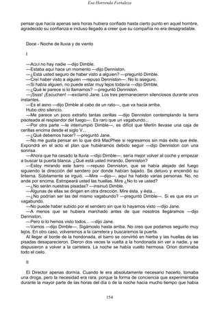 Esa Horrenda Fortaleza
154
pensar que hacía apenas seis horas hubiera confiado hasta cierto punto en aquel hombre,
agradecido su confianza e incluso llegado a creer que su compañía no era desagradable.
Doce - Noche de lluvia y de viento
I
—AQUÍ no hay nadie —dijo Dimble.
—Estaba aquí hace un momento —dijo Denniston.
—¿Está usted seguro de haber visto a alguien? —preguntó Dimble.
—Creí haber visto a alguien —repuso Denniston—. No lo aseguro.
—Si había alguien, no puede estar muy lejos todavía —dijo Dimble.
—¿Qué le parece si lo llamamos? —preguntó Denniston.
—¡Ssss! ¡Escuchen! —exclamó Jane. Los tres permanecieron silenciosos durante unos
instantes.
—Es el asno —dijo Dimble al cabo de un rato—, que va hacia arriba.
Hubo otro silencio.
—Me parece un poco extraño tantas cerillas —dijo Denniston contemplando la tierra
pisoteada al resplandor del fuego—. Es raro que un vagabundo...
—Por otra parte —le interrumpió Dimble—, es difícil que Merlín llevase una caja de
cerillas encima desde el siglo V...
—¿Qué debemos hacer? —preguntó Jane.
—No me gusta pensar en lo que dirá MacPhee si regresamos sin más éxito que éste.
Expondrá en el acto el plan que hubiéramos debido seguir —dijo Denniston con una
sonrisa.
—Ahora que ha cesado la lluvia —dijo Dimble—, sería mejor volver al coche y empezar
a buscar la puerta blanca. ¿Qué está usted mirando, Denniston?
—Estoy mirando este barro —repuso Denniston, que se había alejado del fuego
siguiendo la dirección del sendero por donde habían bajado. Se detuvo y encendió su
linterna. Súbitamente se irguió. —Mire —dijo—, aquí ha habido varias personas. No, no
ande por encima. Estropeará usted las huellas. Mire ¿No lo ve usted?
—¿No serán nuestras pisadas? —insinuó Dimble.
—Algunas de ellas se dirigen en otra dirección. Mire ésta, y ésta...
—¿No podrían ser las del mismo vagabundo? —preguntó Dimble—. Si es que era un
vagabundo.
—No puede haber subido por el sendero sin que lo hayamos visto —dijo Jane.
—A menos que se hubiera marchado antes de que nosotros llegáramos —dijo
Denniston.
—Pero si lo hemos visto todos... —dijo Jane.
—Vamos —dijo Dimble—. Sigámoslo hasta arriba. No creo que podamos seguirlo muy
lejos. En otro caso, volveremos a la carretera y buscaremos la puerta.
Al llegar al borde de la hondonada, el barro se convirtió en hierba y las huellas de las
pisadas desaparecieron. Dieron dos veces la vuelta a la hondonada sin ver a nadie, y se
dispusieron a volver a la carretera. La noche se había vuelto hermosa. Orion dominaba
todo el cielo.
II
El Director apenas dormía. Cuando le era absolutamente necesario hacerlo, tomaba
una droga, pero la necesidad era rara, porque la forma de conciencia que experimentaba
durante la mayor parte de las horas del día o de la noche hacía mucho tiempo que había
 