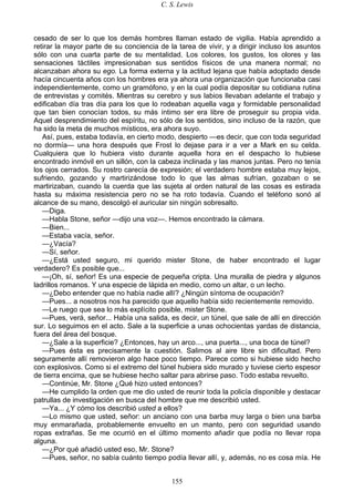 C. S. Lewis
155
cesado de ser lo que los demás hombres llaman estado de vigilia. Había aprendido a
retirar la mayor parte de su conciencia de la tarea de vivir, y a dirigir incluso los asuntos
sólo con una cuarta parte de su mentalidad. Los colores, los gustos, los olores y las
sensaciones táctiles impresionaban sus sentidos físicos de una manera normal; no
alcanzaban ahora su ego. La forma externa y la actitud lejana que había adoptado desde
hacía cincuenta años con los hombres era ya ahora una organización que funcionaba casi
independientemente, como un gramófono, y en la cual podía depositar su cotidiana rutina
de entrevistas y comités. Mientras su cerebro y sus labios llevaban adelante el trabajo y
edificaban día tras día para los que lo rodeaban aquella vaga y formidable personalidad
que tan bien conocían todos, su más íntimo ser era libre de proseguir su propia vida.
Aquel desprendimiento del espíritu, no sólo de los sentidos, sino incluso de la razón, que
ha sido la meta de muchos místicos, era ahora suyo.
Así, pues, estaba todavía, en cierto modo, despierto —es decir, que con toda seguridad
no dormía— una hora después que Frost lo dejase para ir a ver a Mark en su celda.
Cualquiera que lo hubiera visto durante aquella hora en el despacho lo hubiese
encontrado inmóvil en un sillón, con la cabeza inclinada y las manos juntas. Pero no tenía
los ojos cerrados. Su rostro carecía de expresión; el verdadero hombre estaba muy lejos,
sufriendo, gozando y martirizándose todo lo que las almas sufrían, gozaban o se
martirizaban, cuando la cuerda que las sujeta al orden natural de las cosas es estirada
hasta su máxima resistencia pero no se ha roto todavía. Cuando el teléfono sonó al
alcance de su mano, descolgó el auricular sin ningún sobresalto.
—Diga.
—Habla Stone, señor —dijo una voz—. Hemos encontrado la cámara.
—Bien...
—Estaba vacía, señor.
—¿Vacía?
—Sí, señor.
—¿Está usted seguro, mi querido mister Stone, de haber encontrado el lugar
verdadero? Es posible que...
—¡Oh, sí, señor! Es una especie de pequeña cripta. Una muralla de piedra y algunos
ladrillos romanos. Y una especie de lápida en medio, como un altar, o un lecho.
—¿Debo entender que no había nadie allí? ¿Ningún síntoma de ocupación?
—Pues... a nosotros nos ha parecido que aquello había sido recientemente removido.
—Le ruego que sea lo más explícito posible, mister Stone.
—Pues, verá, señor... Había una salida, es decir, un túnel, que sale de allí en dirección
sur. Lo seguimos en el acto. Sale a la superficie a unas ochocientas yardas de distancia,
fuera del área del bosque.
—¿Sale a la superficie? ¿Entonces, hay un arco..., una puerta..., una boca de túnel?
—Pues ésta es precisamente la cuestión. Salimos al aire libre sin dificultad. Pero
seguramente allí removieron algo hace poco tiempo. Parece como si hubiese sido hecho
con explosivos. Como si el extremo del túnel hubiera sido murado y tuviese cierto espesor
de tierra encima, que se hubiese hecho saltar para abrirse paso. Todo estaba revuelto.
—Continúe, Mr. Stone ¿Qué hizo usted entonces?
—He cumplido la orden que me dio usted de reunir toda la policía disponible y destacar
patrullas de investigación en busca del hombre que me describió usted.
—Ya... ¿Y cómo los describió usted a ellos?
—Lo mismo que usted, señor: un anciano con una barba muy larga o bien una barba
muy enmarañada, probablemente envuelto en un manto, pero con seguridad usando
ropas extrañas. Se me ocurrió en el último momento añadir que podía no llevar ropa
alguna.
—¿Por qué añadió usted eso, Mr. Stone?
—Pues, señor, no sabía cuánto tiempo podía llevar allí, y, además, no es cosa mía. He
 