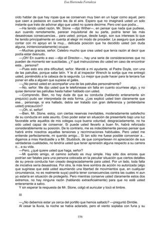 Esa Horrenda Fortaleza
156
oído hablar de que hay ropas que se conservan muy bien en un lugar como aquel, pero
que caen a pedazos en cuanto les da el aire. Espero que no imaginará usted un solo
instante que trato de adivinar algo que usted no quiera decirme. Pero creí que podía...
—Ha tenido usted razón, Mr. Stone —dijo Wither—, en pensar que nada que pudiese,
aun cuando remotamente, parecer inquisitorial de su parte, podría tener las más
desastrosas consecuencias... para usted; porque, desde luego, son sus intereses lo que
he tenido principalmente en cuenta al elegir mi modo de proceder. Le aseguro que puede
contar con mi apoyo en la muy... delicada posición que ha decidido usted (sin duda
alguna, inintencionadamente) ocupar.
—Muchas gracias, señor. Celebro mucho que crea usted que tenía razón al decir que
podía estar desnudo.
—¡Oh! En cuanto a eso —dijo el Director—, hay una serie de consideraciones que no
pueden de momento ser suscitadas. ¿Y qué instrucciones dio usted en caso de encontrar
esta... persona?
—Pues esto era otra dificultad, señor. Mandé a mi ayudante, el Padre Doyle, con una
de las patrullas, porque sabe latín. Y le di al inspector Wrench la sortija que me entregó
usted, poniéndolo a la cabeza de la segunda. Lo mejor que pude hacer para la tercera fue
poner en ella a alguien que supiese el galés.
—¿No pensó usted en acompañar una de las patrullas personalmente?
—No, señor. Me dijo usted que le telefonease sin falta en cuanto ocurriese algo, y no
quise demorar las patrullas hasta haber hablado con usted.
—Comprendo. Bien, no hay duda de que su conducta (hablando enteramente sin
prejuicio) pudo ser interpretada de esta forma. ¿Les explicó usted bien claramente que
ese... personaje, si era hallado, debía ser tratado con gran deferencia y (entiéndame
usted) precaución?
—¡Oh, sí, señor!
—Bien, Mr. Stone, estoy, con ciertas reservas inevitables, moderadamente satisfecho
de su conducta en este asunto. Creo poder estar en situación de presentarlo bajo una luz
favorable ante aquellos de mis colegas cuya buena voluntad, desgraciadamente, no ha
sido usted capaz de conservar. Si puede usted llevarlo a buen fin, habrá reforzado
considerablemente su posición. De lo contrario, me es indeciblemente penoso pensar que
habrá entre nosotros aquellas tensiones y recriminaciones habituales. Pero usted me
entiende perfectamente, mi querido amigo... Si tan sólo me fuese posible convencer a...
digamos a miss Hardcastle y a Mr. Studdock, de que compartiesen mi apreciación de sus
verdaderas cualidades, no tendría usted que tener aprensión alguna respecto a su carrera
o... a su vida.
—Pero, ¿qué quiere usted que haga, señor?
—Mi querido amigo, el camino soñado es muy simple. Hay sólo dos errores que
podrían ser fatales para una persona colocada en la peculiar situación que ciertos detalles
de su previa conducta han creado desgraciadamente para usted. Por un lado, toda falta
de iniciativa sería desastrosa. Por otra, la más leve sombra de acción no autorizada (algo
que sugiriese que está usted asumiendo una libertad de movimientos que, en cualquier
circunstancia, no es realmente suya) podría tener consecuencias contra las cuales ni aun
yo estaría en situación de protegerlo. Pero mientras conserve usted claramente estos dos
extremos, no hay ninguna razón (hablando extraoficialmente) para que no esté usted
enteramente a salvo.
Y sin esperar la respuesta de Mr. Stone, colgó el auricular y tocó el timbre.
III
—¿No debemos estar ya cerca del portillo que hemos saltado? —preguntó Dimble.
Al cesar la lluvia, la noche se había aclarado, pero el viento soplaba con furia y su
 