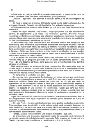 Esa Horrenda Fortaleza
158
IV
—Está usted en peligro —dijo Frost cuando hubo cerrado la puerta de la celda de
Mark—, pero tiene usted también a su alcance una gran oportunidad.
—Deduzco —dijo Mark— que estoy en el Instituto, por fin, y no en una delegación de
policía.
—Sí. Pero el peligro es el mismo. El Instituto tendrá pronto poderes oficiales. Los ha
anticipado. Hingest y Carstairs han sido liquidados. Son atribuciones nuestras.
—Si piensan ustedes matarme —dijo Mark—, ¿a qué viene esta farsa de acusarme de
asesinato?
—Antes de seguir adelante —dijo Frost—, tengo que pedirle que sea estrictamente
objetivo. El resentimiento y el miedo son fenómenos químicos. Nuestras mutuas
reacciones son fenómenos químicos. Las relaciones sociales son igualmente fenómenos
químicos. Debe usted observar estos sentimientos en usted mismo de una forma objetiva.
No deje que distraigan su atención de los hechos.
—Comprendo —dijo Mark. Mientras decía esto trataba de mostrar a un tiempo una leve
esperanza y cierta melancolía, disponiéndose a someterse a cualquier influencia. Pero en
su interior, su nueva visión interna de Belbury lo mantenía resuelto a no creer una palabra
de lo que le dijesen, ni aceptar (aun cuando podía fingir aceptarla) cualquier promesa que
le hiciesen. Sabía que debía mantener a toda costa la certidumbre de que aquellos
hombres eran sus acérrimos enemigos; porque ya empezaba a sentir dentro de sí su vieja
inclinación a esperar y a creer a medias.
—La acusación de asesinato contra usted y las vicisitudes de su tratamiento han
formado parte de un programa planeado con un objeto perfectamente definido —dijo
Frost—. Es una disciplina por la que tiene que pasar todo el mundo antes de su definitiva
admisión en el Círculo.
Mark sintió de nuevo un espasmo de terror retrospectivo. Muy pocos días antes se
hubiera tragado el anzuelo con este cebo; y sólo la inminencia de la muerte pudo hacerle
ver el anzuelo tan claramente y el cebo tan insípido como lo veía ahora. Por lo menos, tan
relativamente insípido. Porque incluso ahora...
—No comprendo la utilidad de todo esto —dijo.
—Es, una vez más, para provocar la objetividad. Un círculo cerrado por sentimientos
subjetivos de mutua confianza y agrado sería inútil. Todo esto, como he dicho antes, son
fenómenos químicos. Todos ellos pueden ser producidos, en principio, por medio de
inyecciones. Se le ha obligado a usted a pasar por opuestas sensaciones respecto al
Director y otros miembros a fin de que su futura asociación con nosotros no pudiese
basarse en absoluto en una cuestión de sentimientos. Puesto que tiene que haber
forzosamente relaciones sociales entre los miembros de un circulo, es quizá mejor que
sean sentimientos de desagrado. Hay menos peligro de que lleguen a confundirse con el
verdadero nexus.
—¿Mi futura asociación? —dijo Studdock simulando una temblorosa ansiedad. Pero le
era peligrosamente fácil aquel fingimiento. La realidad podía despertar de nuevo en
cualquier momento.
—Sí —dijo Frost—. Ha sido usted seleccionado como posible candidato a la admisión.
Si no consigue usted la admisión, o si la rechaza usted, será necesario destruirlo. No
trato, desde luego, de especular sobre sus temores. No sirven más que para confundir el
resultado. El procedimiento será absolutamente indoloro, y sus presentes reacciones a él
son inevitables acontecimientos físicos.
—Parece..., parece verdaderamente una decisión formidable —dijo Mark.
—Es simplemente una proposición acerca del estado de su cuerpo en el momento. Si
me permite, seguiré dándole la información necesaria. Debo empezar por decirle que ni el
Director ni yo somos responsables de la creación de la policía del Instituto.
 