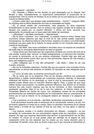 C. S. Lewis
159
—¿La Cabeza? —dijo Mark.
—No. Filostrato y Wilkins se han llevado un gran desengaño con la Cabeza. Han
llevado a cabo, indudablemente, un experimento extraordinario al preservarla de la
podredumbre. Pero la mente de Alcasan no es la mente con la cual estamos en contacto
cuando la Cabeza habla.
—¿Quiere usted decir que Alcasan está verdaderamente... muerto? —preguntó Mark.
Su sorpresa ante la última declaración de Frost no necesitaba ser fingida.
—En el actual estado del conocimiento, esta pregunta no tiene respuesta.
Probablemente no tiene sentido. Pero la corteza y los órganos vocales de la cabeza de
Alcasan son usados por un cerebro diferente. Y ahora, por favor, escuche muy
atentamente. Es probable que no haya usted oído hablar de macrobios.
—¿Microbios? —dijo Mark asombrado—. Naturalmente...
—No he dicho “microbios”, sino “macrobios”. La palabra misma lo indica. Desde hace
muchísimo tiempo sabemos que bajo el nivel de la vida animal existen organismos
microscópicos. Su influencia sobre la vida humana, respecto a la salud y a la enfermedad,
constituye una gran parte de la historia; la causa secreta no fue conocida hasta que se
inventó el microscopio.
—Siga —dijo Mark. Una voraz curiosidad lo devoraba como una especie de ondulación
del suelo bajo su consciente determinación de estar en guardia.
—Tengo ahora que informarle que hay organismos similares por encima del nivel de la
vida animal. Cuando digo “encima” no hablo biológicamente. La estructura del macrobio,
en cuanto la conocemos, es de una extrema simplicidad. Cuando digo que está por
encima del nivel animal, quiero decir que es más permanente, dispone de más energía y
tiene una inteligencia superior.
—¿Más inteligente que el más alto antropoide? —dijo Mark—. Debe de ser casi
humano, entonces.
—No me ha entendido usted bien. Cuando dije que era superior a los animales incluía,
naturalmente, el animal más eficiente, el Hombre. El macrobio es más inteligente que el
hombre.
—¿Y cómo, en este caso, no tenemos comunicación con él?
—No es cierto que no la tengamos. Pero en los tiempos primitivos era puramente
espasmódica y estaba contrarrestada por numerosos prejuicios. Además, el desarrollo
intelectual del hombre no ha alcanzado un nivel al cual la comunicación con nuestra
especie pueda ofrecer para el macrobio atractivo alguno. Pero, a pesar de que haya
habido escasa comunicación, ha existido profunda influencia. Sus efectos en la historia
humana han sido mucho mayores que los de los microbios, si bien, naturalmente,
igualmente ignorados. Bajo la luz de lo que hoy sabemos, la historia entera de la
humanidad debería ser escrita de nuevo. Las verdaderas causas de los principales
acontecimientos son totalmente ignoradas por los historiadores; éste es, precisamente, el
motivo por el cual la historia no ha conseguido todavía ser elevada a la categoría de
ciencia.
—Voy a sentarme, si no le importa —dijo Mark, sentándose nuevamente en el suelo.
Frost permaneció durante todo el transcurso de la conversación inmóvil y de pie, con
los brazos colgando a lo largo de su cuerpo. Salvo un periódico movimiento de su cabeza
hacia arriba y el brillo de sus dientes al final de una frase, no hizo gesto ni ademán
alguno.
—Los órganos vocales y el cerebro procurados por Alcasan —prosiguió— se han
convertido en conductores de una comunicación regular entre los macrobios y nuestra
especie. No digo que hayamos descubierto esta técnica: el descubrimiento fue de ellos,
no nuestro. El círculo en el cual puede usted ser admitido es el órgano de esta
cooperación entre las dos especies que ha creado ya una nueva situación para la
humanidad. El cambio, como verá, es mucho mayor que el que convirtió al subhombre en
 