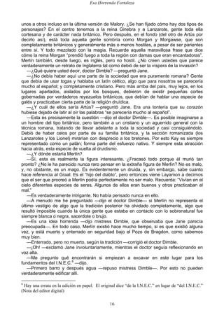 Esa Horrenda Fortaleza
16
unos a otros incluso en la última versión de Malory. ¿Se han fijado cómo hay dos tipos de
personajes? En el centro tenemos a la reina Ginebra y a Lanzarote, gente toda ella
cortesana y de carácter nada británico. Pero después, en el fondo (del otro de Artús por
decirlo así), está toda aquella gente sombría como Morgan y Morgawse, que son
completamente británicos y generalmente más o menos hostiles, a pesar de ser parientes
entre sí. Y todo mezclado con la magia. Recuerde aquella maravillosa frase que dice
cómo la reina Morgan “prendió fuego a toda la región con damas que eran encantadoras”.
Merlín también, desde luego, es inglés, pero no hostil. ¿No creen ustedes que parece
verdaderamente un retrato de Inglaterra tal como debió de ser la víspera de la invasión?
—¿Qué quiere usted decir, doctor Dimble? —preguntó Jane.
—¿No debía haber aquí una parte de la sociedad que era puramente romana? Gente
que debía de usar togas y hablaba un latín céltico, algo que para nosotros se parecería
mucho al español; y completamente cristiano. Pero más arriba del país, muy lejos, en los
lugares apartados, aislados por los bosques, debieron de existir pequeñas cortes
gobernadas por verdaderos reyezuelos británicos, que debían de hablar una especie de
galés y practicaban cierta parte de la religión druídica.
—¿Y cuál de ellos sería Artús? —preguntó Jane. Era una tontería que su corazón
hubiese dejado de latir al oír las palabras “se parecería mucho al español”.
—Esta es precisamente la cuestión —dijo el doctor Dimble—. Es posible imaginarse a
un hombre del tipo británico, pero también a un cristiano y un aguerrido general con la
técnica romana, tratando de llevar adelante a toda la sociedad y casi consiguiéndolo.
Debió de haber celos por parte de su familia británica, y la sección romanizada (los
Lanzarotes y los Lionel) mirarían con desprecio a los bretones. Por esto Kay es siempre
representado como un patán; forma parte del esfuerzo nativo. Y siempre esta atracción
hacia atrás, esta especie de vuelta al druidismo.
—¿Y dónde estaría Merlín?
—Sí, esta es realmente la figura interesante. ¿Fracasó todo porque él murió tan
pronto? ¿No le ha parecido nunca raro pensar en la extraña figura de Merlín? No es malo,
y, no obstante, es un mago. Es evidentemente un druida, y, sin embargo, sabe cuanto
hace referencia al Graal. Es el “hijo del diablo”, pero entonces viene Layamon a decirnos
que el ser que procreó a Merlín podía perfectamente no ser malo. Recuerda: “Vivían en el
cielo diferentes especies de seres. Algunos de ellos eran buenos y otros practicaban el
mal.”
—Es verdaderamente intrigante. No había pensado nunca en ello.
—A menudo me he preguntado —dijo el doctor Dimble— si Merlín no representa el
último vestigio de algo que la tradición posterior ha olvidado completamente, algo que
resultó imposible cuando la única gente que estaba en contacto con lo sobrenatural fue
siempre blanca o negra, sacerdote o brujo.
—Es una idea horrenda —dijo mistress Dimble, que observaba que Jane parecía
preocupada—. En todo caso, Merlín existió hace mucho tiempo, si es que existió alguna
vez, y está muerto y enterrado en seguridad bajo el Pozo de Bragdon, como sabemos
muy bien.
—Enterrado, pero no muerto, según la tradición —corrigió el doctor Dimble.
—¡Oh! —exclamó Jane involuntariamente, mientras el doctor seguía reflexionando en
voz alta.
—Me pregunto qué encontrarán si empiezan a excavar en este lugar para los
fundamentos del I.N.E.C.6
—dijo.
—Primero barro y después agua —repuso mistress Dimble—. Por esto no pueden
verdaderamente edificar allí.
6
Hay una errata en la edición en papel. El original dice “de la I.N.E.C.” en lugar de “del I.N.E.C.”
(Nota del editor digital)
 