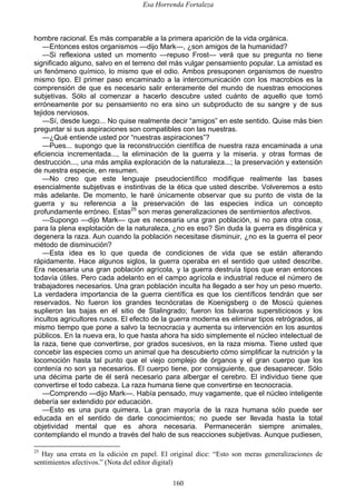 Esa Horrenda Fortaleza
160
hombre racional. Es más comparable a la primera aparición de la vida orgánica.
—Entonces estos organismos —dijo Mark—, ¿son amigos de la humanidad?
—Si reflexiona usted un momento —repuso Frost— verá que su pregunta no tiene
significado alguno, salvo en el terreno del más vulgar pensamiento popular. La amistad es
un fenómeno químico, lo mismo que el odio. Ambos presuponen organismos de nuestro
mismo tipo. El primer paso encaminado a la intercomunicación con los macrobios es la
comprensión de que es necesario salir enteramente del mundo de nuestras emociones
subjetivas. Sólo al comenzar a hacerlo descubre usted cuánto de aquello que tomó
erróneamente por su pensamiento no era sino un subproducto de su sangre y de sus
tejidos nerviosos.
—Sí, desde luego... No quise realmente decir “amigos” en este sentido. Quise más bien
preguntar si sus aspiraciones son compatibles con las nuestras.
—¿Qué entiende usted por “nuestras aspiraciones”?
—Pues... supongo que la reconstrucción científica de nuestra raza encaminada a una
eficiencia incrementada..., la eliminación de la guerra y la miseria. y otras formas de
destrucción..., una más amplia exploración de la naturaleza...; la preservación y extensión
de nuestra especie, en resumen.
—No creo que este lenguaje pseudocientífico modifique realmente las bases
esencialmente subjetivas e instintivas de la ética que usted describe. Volveremos a esto
más adelante. De momento, le haré únicamente observar que su punto de vista de la
guerra y su referencia a la preservación de las especies indica un concepto
profundamente erróneo. Estas25
son meras generalizaciones de sentimientos afectivos.
—Supongo —dijo Mark— que es necesaria una gran población, si no para otra cosa,
para la plena explotación de la naturaleza, ¿no es eso? Sin duda la guerra es disgénica y
degenera la raza. Aun cuando la población necesitase disminuir, ¿no es la guerra el peor
método de disminución?
—Esta idea es lo que queda de condiciones de vida que se están alterando
rápidamente. Hace algunos siglos, la guerra operaba en el sentido que usted describe.
Era necesaria una gran población agrícola, y la guerra destruía tipos que eran entonces
todavía útiles. Pero cada adelanto en el campo agrícola e industrial reduce el número de
trabajadores necesarios. Una gran población inculta ha llegado a ser hoy un peso muerto.
La verdadera importancia de la guerra científica es que los científicos tendrán que ser
reservados. No fueron los grandes tecnócratas de Koenigsberg o de Moscú quienes
suplieron las bajas en el sitio de Stalingrado; fueron los bávaros supersticiosos y los
incultos agricultores rusos. El efecto de la guerra moderna es eliminar tipos retrógrados, al
mismo tiempo que pone a salvo la tecnocracia y aumenta su intervención en los asuntos
públicos. En la nueva era, lo que hasta ahora ha sido simplemente el núcleo intelectual de
la raza, tiene que convertirse, por grados sucesivos, en la raza misma. Tiene usted que
concebir las especies como un animal que ha descubierto cómo simplificar la nutrición y la
locomoción hasta tal punto que el viejo complejo de órganos y el gran cuerpo que los
contenía no son ya necesarios. El cuerpo tiene, por consiguiente, que desaparecer. Sólo
una décima parte de él será necesario para albergar el cerebro. El individuo tiene que
convertirse el todo cabeza. La raza humana tiene que convertirse en tecnocracia.
—Comprendo —dijo Mark—. Había pensado, muy vagamente, que el núcleo inteligente
debería ser extendido por educación.
—Esto es una pura quimera. La gran mayoría de la raza humana sólo puede ser
educada en el sentido de darle conocimientos; no puede ser llevada hasta la total
objetividad mental que es ahora necesaria. Permanecerán siempre animales,
contemplando el mundo a través del halo de sus reacciones subjetivas. Aunque pudiesen,
25
Hay una errata en la edición en papel. El original dice: “Esto son meras generalizaciones de
sentimientos afectivos.” (Nota del editor digital)
 