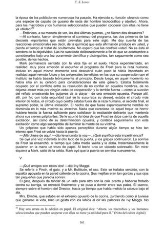 C. S. Lewis
161
la época de las poblaciones numerosas ha pasado. Ha ejercido su función obrando como
una especie de capullo de gusano de seda del hombre tecnocrático y objetivo. Ahora,
para los macrobios y los humanos seleccionados que pueden cooperar con ellos no tiene
ya utilidad.26
—Entonces, a su manera de ver, las dos últimas guerras, ¿no fueron dos desastres?
—Al contrario, fueron simplemente el comienzo del programa, las dos primeras de las
dieciséis importantes que están previstas para este siglo. Me doy cuenta de las
reacciones emocionales (es decir, de la química) que esta afirmación produce en usted, y
pierde el tiempo al tratar de ocultármelo. No espero que las controle usted. No es éste el
sendero de la objetividad. Las he suscitado deliberadamente a fin de que se acostumbre a
considerarlas bajo una luz puramente científica y distinguirlas, tan sagazmente como sea
posible, de los hechos.
Mark permanecía sentado con la vista fija en el suelo. Había experimentado, en
realidad, muy poca emoción al escuchar el programa de Frost para la raza humana;
incluso en aquel mismo momento casi descubrió cuán poco le había importado en
realidad aquel remoto futuro y los universales beneficios en los que su cooperación con el
Instituto se había basado teóricamente al principio. Desde luego, en aquel momento no
había sitio en su cerebro para consideraciones de este género. Estaba totalmente
ocupado por el conflicto entre su resolución de no confiar en aquellos hombres, de no
dejarse atraer más por ningún cebo de cooperación y la terrible fuerza —como la succión
del reflujo arrastrando los guijarros de la playa— de una emoción opuesta. Porque allí,
allí, por fin, con toda seguridad (así se lo susurraba su deseo), estaba el círculo más
interior de todos, el círculo cuyo centro estaba fuera de la raza humana, el secreto final, el
supremo poder, la última iniciación. El hecho de que fuese espantosamente horrible no
disminuía en lo más mínimo su atractivo. Nada que careciese de aquel toque de horror
hubiera tenido la fuerza suficiente para satisfacer la excitación delirante que mantenía
ahora sus sienes palpitantes. Se le ocurrió la idea de que Frost se daba cuenta de aquella
excitación, así como de su determinación opuesta, y contaba seguramente con esta
excitación como algo susceptible de iluminar la mente de su víctima.
Un golpeteo que había sido apenas perceptible durante algún tiempo se hizo tan
intenso que Frost se volvió hacia la puerta.
—¡Márchese de aquí! —dijo levantando la voz—. ¿Qué significa esta impertinencia?
Se oyó una voz indistinta al otro lado de la puerta, y los golpes continuaron. La sonrisa
de Frost se ensanchó, al tiempo que daba media vuelta y la abría. Instantáneamente le
pusieron en la mano un trozo de papel. Al leerlo tuvo un violento sobresalto. Sin mirar
siquiera a Mark, salió de la celda. Mark oyó que la puerta se cerraba nuevamente.
V
—¡Qué amigos son estos dos! —dijo Ivy Maggs.
Se refería a Pinch, el gato, y a Mr. Bultitude, el oso. Este se hallaba sentado, con la
espalda apoyada en la pared caliente de la cocina. Sus mejillas eran tan gordas y sus ojos
tan pequeños que parecía sonreír.
El gato, después de rondar de un lado para otro con la cola erecta y haberse frotado
contra su barriga, se enroscó finalmente y se puso a dormir entre sus patas. El cuervo,
siempre sobre el hombro del Director, hacía ya tiempo que había metido la cabeza bajo el
ala.
Mrs. Dimble, que estaba en el extremo opuesto de la cocina, zurciendo como si tuviese
que ganarse la vida, hizo un gesto con los labios al oír las palabras de Ivy Maggs. No
26
Hay una errata en la edición en papel. El original dice: “Ahora, los macrobios y los humanos
seleccionados que pueden cooperar con ellos no tiene ya utilidad para él.” (Nota del editor digital)
 