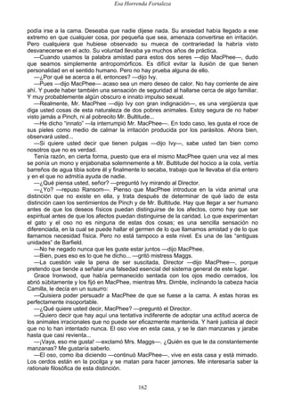 Esa Horrenda Fortaleza
162
podía irse a la cama. Deseaba que nadie dijese nada. Su ansiedad había llegado a ese
extremo en que cualquier cosa, por pequeña que sea, amenaza convertirse en irritación.
Pero cualquiera que hubiese observado su mueca de contrariedad la habría visto
desvanecerse en el acto. Su voluntad llevaba ya muchos años de práctica.
—Cuando usamos la palabra amistad para estos dos seres —dijo MacPhee—, dudo
que seamos simplemente antropomórficos. Es difícil evitar la ilusión de que tienen
personalidad en el sentido humano. Pero no hay prueba alguna de ello.
—¿Por qué se acerca a él, entonces? —dijo Ivy.
—Pues —dijo MacPhee— acaso sea un mero deseo de calor. No hay corriente de aire
ahí. Y puede haber también una sensación de seguridad al hallarse cerca de algo familiar.
Y muy probablemente algún obscuro e innato impulso sexual.
—Realmente, Mr. MacPhee —dijo Ivy con gran indignación—, es una vergüenza que
diga usted cosas de esta naturaleza de dos pobres animales. Estoy segura de no haber
visto jamás a Pinch, ni al pobrecito Mr. Bultitude...
—He dicho “innato” —la interrumpió Mr. MacPhee—. En todo caso, les gusta el roce de
sus pieles como medio de calmar la irritación producida por los parásitos. Ahora bien,
observará usted...
—Si quiere usted decir que tienen pulgas —dijo Ivy—, sabe usted tan bien como
nosotros que no es verdad.
Tenía razón, en cierta forma, puesto que era el mismo MacPhee quien una vez al mes
se ponía un mono y enjabonaba solemnemente a Mr. Bultitude del hocico a la cola, vertía
barreños de agua tibia sobre él y finalmente lo secaba, trabajo que le llevaba el día entero
y en el que no admitía ayuda de nadie.
—¿Qué piensa usted, señor? —preguntó Ivy mirando al Director.
—¿Yo? —repuso Ransom—. Pienso que MacPhee introduce en la vida animal una
distinción que no existe en ella, y trata después de determinar de qué lado de esta
distinción caen los sentimientos de Pinch y de Mr. Bultitude. Hay que llegar a ser humano
antes de que los deseos físicos puedan distinguirse de los afectos, como hay que ser
espiritual antes de que los afectos puedan distinguirse de la caridad. Lo que experimentan
el gato y el oso no es ninguna de estas dos cosas; es una sencilla sensación no
diferenciada, en la cual se puede hallar el germen de lo que llamamos amistad y de lo que
llamamos necesidad física. Pero no está tampoco a este nivel. Es una de las “antiguas
unidades” de Barfield.
—No he negado nunca que les guste estar juntos —dijo MacPhee.
—Bien, pues eso es lo que he dicho... —gritó mistress Maggs.
—La cuestión vale la pena de ser suscitada, Director —dijo MacPhee—, porque
pretendo que tiende a señalar una falsedad esencial del sistema general de este lugar.
Grace Ironwood, que había permanecido sentada con los ojos medio cerrados, los
abrió súbitamente y los fijó en MacPhee, mientras Mrs. Dimble, inclinando la cabeza hacia
Camilla, le decía en un susurro:
—Quisiera poder persuadir a MacPhee de que se fuese a la cama. A estas horas es
perfectamente insoportable.
—¿Qué quiere usted decir, MacPhee? —preguntó el Director.
—Quiero decir que hay aquí una tentativa indiferente de adoptar una actitud acerca de
los animales irracionales que no puede ser eficazmente mantenida. Y haré justicia al decir
que no lo han intentado nunca. El oso vive en esta casa, y se le dan manzanas y jarabe
hasta que casi revienta...
—¡Vaya, eso me gusta! —exclamó Mrs. Maggs—. ¿Quién es que le da constantemente
manzanas? Me gustaría saberlo.
—El oso, como iba diciendo —continuó MacPhee—, vive en esta casa y está mimado.
Los cerdos están en la pocilga y se matan para hacer jamones. Me interesaría saber la
rationale filosófica de esta distinción.
 
