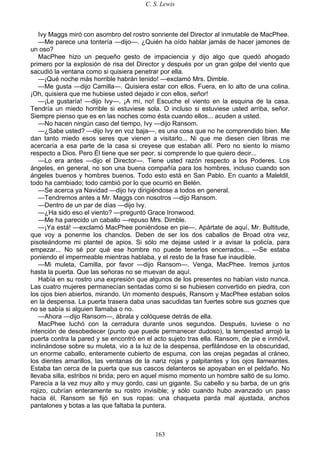 C. S. Lewis
163
Ivy Maggs miró con asombro del rostro sonriente del Director al inmutable de MacPhee.
—Me parece una tontería —dijo—. ¿Quién ha oído hablar jamás de hacer jamones de
un oso?
MacPhee hizo un pequeño gesto de impaciencia y dijo algo que quedó ahogado
primero por la explosión de risa del Director y después por un gran golpe del viento que
sacudió la ventana como si quisiera penetrar por ella.
—¡Qué noche más horrible habrán tenido! —exclamó Mrs. Dimble.
—Me gusta —dijo Camilla—. Quisiera estar con ellos. Fuera, en lo alto de una colina.
¡Oh, quisiera que me hubiese usted dejado ir con ellos, señor!
—¡Le gustaría! —dijo Ivy—. ¡A mí, no! Escuche el viento en la esquina de la casa.
Tendría un miedo horrible si estuviese sola. O incluso si estuviese usted arriba, señor.
Siempre pienso que es en las noches como ésta cuando ellos... acuden a usted.
—No hacen ningún caso del tiempo, Ivy —dijo Ransom.
—¿Sabe usted? —dijo Ivy en voz baja—, es una cosa que no he comprendido bien. Me
dan tanto miedo esos seres que vienen a visitarlo... Ni que me diesen cien libras me
acercaría a esa parte de la casa si creyese que estaban allí. Pero no siento lo mismo
respecto a Dios. Pero Él tiene que ser peor, si comprende lo que quiero decir...
—Lo era antes —dijo el Director—. Tiene usted razón respecto a los Poderes. Los
ángeles, en general, no son una buena compañía para los hombres, incluso cuando son
ángeles buenos y hombres buenos. Todo esto está en San Pablo. En cuanto a Maleldil,
todo ha cambiado; todo cambió por lo que ocurrió en Belén.
—Se acerca ya Navidad —dijo Ivy dirigiéndose a todos en general.
—Tendremos antes a Mr. Maggs con nosotros —dijo Ransom.
—Dentro de un par de días —dijo Ivy.
—¿Ha sido eso el viento? —preguntó Grace Ironwood.
—Me ha parecido un caballo —repuso Mrs. Dimble.
—¡Ya está! —exclamó MacPhee poniéndose en pie—. Apártate de aquí, Mr. Bultitude,
que voy a ponerme los chanclos. Deben de ser los dos caballos de Broad otra vez,
pisoteándome mi plantel de apios. Si sólo me dejase usted ir a avisar la policía, para
empezar... No sé por qué ese hombre no puede tenerlos encerrados... —Se estaba
poniendo el impermeable mientras hablaba, y el resto de la frase fue inaudible.
—Mi muleta, Camilla, por favor —dijo Ransom—. Venga, MacPhee. Iremos juntos
hasta la puerta. Que las señoras no se muevan de aquí.
Había en su rostro una expresión que algunos de los presentes no habían visto nunca.
Las cuatro mujeres permanecían sentadas como si se hubiesen convertido en piedra, con
los ojos bien abiertos, mirando. Un momento después, Ransom y MacPhee estaban solos
en la despensa. La puerta trasera daba unas sacudidas tan fuertes sobre sus goznes que
no se sabía si alguien llamaba o no.
—Ahora —dijo Ransom—, ábrala y colóquese detrás de ella.
MacPhee luchó con la cerradura durante unos segundos. Después, tuviese o no
intención de desobedecer (punto que puede permanecer dudoso), la tempestad arrojó la
puerta contra la pared y se encontró en el acto sujeto tras ella. Ransom, de pie e inmóvil,
inclinándose sobre su muleta, vio a la luz de la despensa, perfilándose en la obscuridad,
un enorme caballo, enteramente cubierto de espuma, con las orejas pegadas al cráneo,
los dientes amarillos, las ventanas de la nariz rojas y palpitantes y los ojos llameantes.
Estaba tan cerca de la puerta que sus cascos delanteros se apoyaban en el peldaño. No
llevaba silla, estribos ni brida; pero en aquel mismo momento un hombre saltó de su lomo.
Parecía a la vez muy alto y muy gordo, casi un gigante. Su cabello y su barba, de un gris
rojizo, cubrían enteramente su rostro invisible; y sólo cuando hubo avanzado un paso
hacia él, Ransom se fijó en sus ropas: una chaqueta parda mal ajustada, anchos
pantalones y botas a las que faltaba la puntera.
 