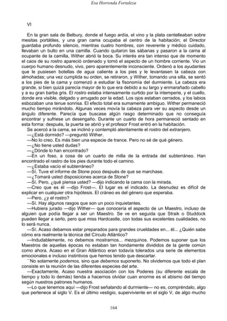 Esa Horrenda Fortaleza
164
VI
En la gran sala de Belbury, donde el fuego ardía, el vino y la plata centelleaban sobre
mesitas portátiles, y una gran cama ocupaba el centro de la habitación; el Director
guardaba profundo silencio, mientras cuatro hombres, con reverente y médico cuidado,
llevaban un bulto en una camilla. Cuando quitaron las sábanas y pasaron a la cama al
ocupante de la camilla, Wither abrió la boca. Su interés era tan intenso que de momento
el caos de su rostro apareció ordenado y tomó el aspecto de un hombre corriente. Vio un
cuerpo humano desnudo, vivo, pero aparentemente inconsciente. Ordenó a los ayudantes
que le pusiesen botellas de agua caliente a los pies y le levantasen la cabeza con
almohadas; una vez cumplida su orden, se retiraron, y Wither, tomando una silla, se sentó
a los pies de la cama y comenzó a estudiar la fisonomía del durmiente. La cabeza era
grande, si bien quizá parecía mayor de lo que era debido a su largo y enmarañado cabello
y a su gran barba gris. El rostro estaba intensamente curtido por la intemperie, y el cuello,
donde era visible, delgado y arrugado por la edad. Los ojos estaban cerrados, y los labios
esbozaban una tenue sonrisa. El efecto total era sumamente ambiguo. Wither permaneció
mucho tiempo mirándolo. Algunas veces movía la cabeza para ver su aspecto desde un
ángulo diferente. Parecía que buscase algún rasgo determinado que no conseguía
encontrar y sufriese un desengaño. Durante un cuarto de hora permaneció sentado en
esta forma: después, la puerta se abrió y el profesor Frost entró en la habitación.
Se acercó a la cama, se inclinó y contempló atentamente el rostro del extranjero.
—¿Está dormido? —preguntó Wither.
—No lo creo. Es más bien una especie de trance. Pero no sé de qué género.
—¿No tiene usted dudas?
—¿Dónde lo han encontrado?
—En un foso, a cosa de un cuarto de milla de la entrada del subterráneo. Han
encontrado el rastro de los pies durante todo el camino.
—¿Estaba vacío el subterráneo?
—Sí. Tuve el informe de Stone poco después de que se marchase.
—¿Tomará usted disposiciones acerca de Stone?
—Sí. Pero, ¿qué piensa usted? —dijo indicando la cama con la mirada.
—Creo que es él —dijo Frost—. El lugar es el indicado. La desnudez es difícil de
explicar en cualquier otra hipótesis. El cráneo es del género que esperaba.
—Pero, ¿y el rostro?
—Sí. Hay algunos rasgos que son un poco inquietantes.
—Hubiera jurado —dijo Wither— que conocería el aspecto de un Maestro, incluso de
alguien que podía llegar a ser un Maestro. Se ve en seguida que Straik o Studdock
pueden llegar a serlo, pero que miss Hardcastle, con todas sus excelentes cualidades, no
lo será nunca.
—Sí. Acaso debamos estar preparados para grandes crueldades en... él... ¿Quién sabe
cómo era realmente la técnica del Círculo Atlántico?
—Indudablemente, no debemos mostrarnos... mezquinos. Podemos suponer que los
Maestros de aquellas épocas no estaban tan hondamente divididos de la gente común
como ahora. Acaso en el Gran Atlántico eran todavía tolerados una serie de elementos
emocionales e incluso instintivos que hemos tenido que descartar.
—
No solamente podemos, sino que debemos suponerlo. No olvidemos que todo el plan
consiste en la reunión de las diferentes especies del arte.
—Exactamente. Acaso nuestra asociación con los Poderes (su diferente escala de
tiempo y todo lo demás) tienda a hacernos olvidar cuan enorme es el abismo del tiempo
según nuestros patrones humanos.
—Lo que tenemos aquí —dijo Frost señalando al durmiente— no es, compréndalo, algo
que pertenece al siglo V. Es el último vestigio, superviviente en el siglo V, de algo mucho
 