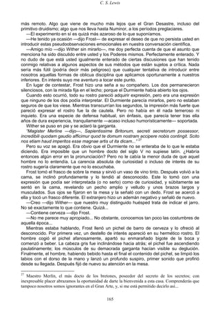 C. S. Lewis
165
más remoto. Algo que viene de mucho más lejos que el Gran Desastre, incluso del
primitivo druidismo; algo que nos lleva hasta Numinor, a los períodos preglaciares.
—El experimento en sí es quizá más azaroso de lo que suponíamos.
—He tenido ya ocasión —dijo Frost— de expresar el deseo de que no persista usted en
introducir estas pseudoobservaciones emocionales en nuestra conversación científica.
—Amigo mío —dijo Wither sin mirarlo—, me doy perfecta cuenta de que el asunto que
menciona ha sido discutido entre usted y los Poderes mismos. Perfectamente enterado. Y
no dudo de que está usted igualmente enterado de ciertas discusiones que han tenido
conmigo relativas a algunos aspectos de sus métodos que están sujetos a crítica. Nada
sería más fútil (podría decir más peligroso) que cualquier tentativa de introducir entre
nosotros aquellas formas de oblicua disciplina que aplicamos oportunamente a nuestros
inferiores. En interés suyo me aventuro a tocar este punto.
En lugar de contestar, Frost hizo una seña a su compañero. Los dos permanecieron
silenciosos, con la mirada fija en el lecho; porque el Durmiente había abierto los ojos.
Cuando esto ocurrió, todo su rostro pareció adquirir expresión, pero era una expresión
que ninguno de los dos podía interpretar. El Durmiente parecía mirarlos, pero no estaban
seguros de que los viese. Mientras transcurrían los segundos, la impresión más fuerte que
pareció expresar el rostro fue la de cautela. Pero no había en él nada temeroso ni
inquieto. Era una especie de defensa habitual, sin énfasis, que parecía tener tras ella
años de dura experiencia, tranquilamente —acaso incluso humorísticamente— soportada.
Wither se puso en pie y se aclaró la garganta.
“Magister Merline —dijo—, Sapientissime Britonum, secreti secretorum possessor,
incredibili quodam gaudio afficimur quod te domum nostram accipere nobis contingit. Scito
nos etiam haud imperitos esse magnae artis ut ita dicam...” 27
Pero su voz se apagó. Era obvio que el Durmiente no se enteraba de lo que le estaba
diciendo. Era imposible que un hombre docto del siglo V no supiese latín. ¿Habría
entonces algún error en la pronunciación? Pero no le cabía la menor duda de que aquel
hombre no lo entendía. La carencia absoluta de curiosidad o incluso de interés de su
rostro sugería claramente que no lo escuchaba.
Frost tomó el frasco de sobre la mesa y sirvió un vaso de vino tinto. Después volvió a la
cama, se inclinó profundamente y lo tendió al desconocido. Este lo tomó con una
expresión que podía ser interpretada (o no serlo) como de curiosidad, y súbitamente se
sentó en la cama, revelando un pecho amplio y velludo y unos brazos largos y
musculados. Sus ojos se fijaron en la mesa y la señaló con un dedo. Frost se acercó a
ella y tocó un frasco diferente. El extranjero hizo un ademán negativo y señaló de nuevo.
—Creo —dijo Wither— que nuestro muy distinguido huésped trata de indicar el jarro.
No sé exactamente lo que contiene. Quizá...
—Contiene cerveza —dijo Frost.
—No me parece muy apropiado... No obstante, conocemos tan poco las costumbres de
aquella época...
Mientras estaba hablando, Frost llenó un pichel de barro de cerveza y lo ofreció al
desconocido. Por primera vez, un destello de interés apareció en su hermético rostro. El
hombre cogió el pichel afanosamente, apartó su enmarañado bigote de la boca y
comenzó a beber. La cabeza gris fue inclinándose hacia atrás; el pichel fue ascendiendo
paulatinamente; los músculos de su demacrada garganta hacían visible su deglución.
Finalmente, el hombre, habiendo bebido hasta el final el contenido del pichel, se limpió los
labios con el dorso de la mano y lanzó un profundo suspiro, primer sonido que profirió
desde su llegada. Después fijó de nuevo su atención en la mesa.
27
Maestro Merlín, el más docto de los bretones, poseedor del secreto de los secretos; con
inexpresable placer abrazamos la oportunidad de darte la bienvenida a esta casa. Comprenderás que
tampoco nosotros somos ignorantes en el Gran Arte, y, si me está permitido decirlo así...
 